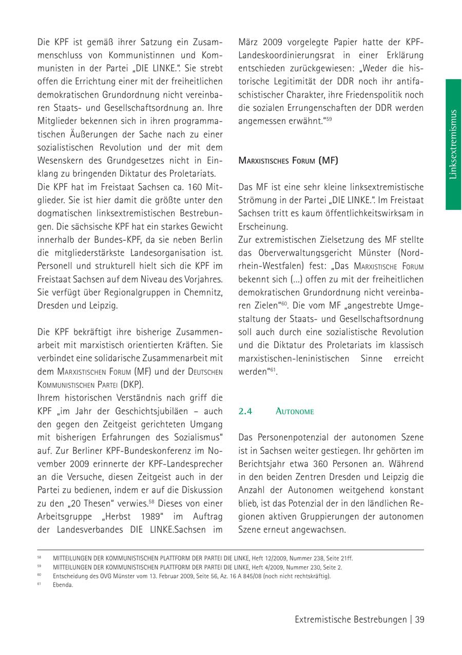 Die KPF ist gemäß ihrer Satzung ein ZusamMärz 2009 vorgelegte Papier hatte der KPFmenschluss von Kommunistinnen und KomLandeskoordinierungsrat in einer Erklärung munisten in der Partei "DIE LINKE.". Sie strebt entschieden zurückgewiesen: "Weder die hisoffen die Errichtung einer mit der freiheitlichen torische Legitimität der DDR noch ihr antifademokratischen Grundordnung nicht vereinbaschistischer Charakter, ihre Friedenspolitik noch ren Staatsund Gesellschaftsordnung an. Ihre die sozialen Errungenschaften der DDR werden Linksextremismus Mitglieder bekennen sich in ihren programmaangemessen erwähnt."59 tischen Äußerungen der Sache nach zu einer sozialistischen Revolution und der mit dem Wesenskern des Grundgesetzes nicht in EinmarxiStiScheS forum (MF) klang zu bringenden Diktatur des Proletariats. Die KPF hat im Freistaat Sachsen ca. 160 MitDas MF ist eine sehr kleine linksextremistische glieder. Sie ist hier damit die größte unter den Strömung in der Partei "DIE LINKE.". Im Freistaat dogmatischen linksextremistischen BestrebunSachsen tritt es kaum öffentlichkeitswirksam in gen. Die sächsische KPF hat ein starkes Gewicht Erscheinung. innerhalb der Bundes-KPF, da sie neben Berlin Zur extremistischen Zielsetzung des MF stellte die mitgliederstärkste Landesorganisation ist. das Oberverwaltungsgericht Münster (NordPersonell und strukturell hielt sich die KPF im rhein-Westfalen) fest: "Das marxistische Forum Freistaat Sachsen auf dem Niveau des Vorjahres. bekennt sich (...) offen zu mit der freiheitlichen Sie verfügt über Regionalgruppen in Chemnitz, demokratischen Grundordnung nicht vereinbaDresden und Leipzig. ren Zielen"60. Die vom MF "angestrebte Umgestaltung der Staatsund Gesellschaftsordnung Die KPF bekräftigt ihre bisherige Zusammensoll auch durch eine sozialistische Revolution arbeit mit marxistisch orientierten Kräften. Sie und die Diktatur des Proletariats im klassisch verbindet eine solidarische Zusammenarbeit mit marxistischen-leninistischen Sinne erreicht dem marxistischeN F orum (MF) und der deutscheN werden"61. kommuNistischeN Partei (DKP). Ihrem historischen Verständnis nach griff die KPF "im Jahr der Geschichtsjubiläen - auch 2.4 Autonome den gegen den Zeitgeist gerichteten Umgang mit bisherigen Erfahrungen des Sozialismus" Das Personenpotenzial der autonomen Szene auf. Zur Berliner KPF-Bundeskonferenz im Noist in Sachsen weiter gestiegen. Ihr gehörten im vember 2009 erinnerte der KPF-Landesprecher Berichtsjahr etwa 360 Personen an. Während an die Versuche, diesen Zeitgeist auch in der in den beiden Zentren Dresden und Leipzig die Partei zu bedienen, indem er auf die Diskussion Anzahl der Autonomen weitgehend konstant zu den "20 Thesen" verwies.58 Dieses von einer blieb, ist das Potenzial der in den ländlichen ReArbeitsgruppe "Herbst 1989" im Auftrag gionen aktiven Gruppierungen der autonomen der Landesverbandes DIE LINKE.Sachsen im Szene erneut angewachsen. 58 MITTEILUNGEN DER KOMMUNISTISCHEN PLATTFORM DER PARTEI DIE LINKE, Heft 12/2009, Nummer 238, Seite 21ff. 59 MITTEILUNGEN DER KOMMUNISTISCHEN PLATTFORM DER PARTEI DIE LINKE, Heft 4/2009, Nummer 230, Seite 2. 60 Entscheidung des OVG Münster vom 13. Februar 2009, Seite 56, Az. 16 A 845/08 (noch nicht rechtskräftig). 61 Ebenda. Extremistische Bestrebungen | 39