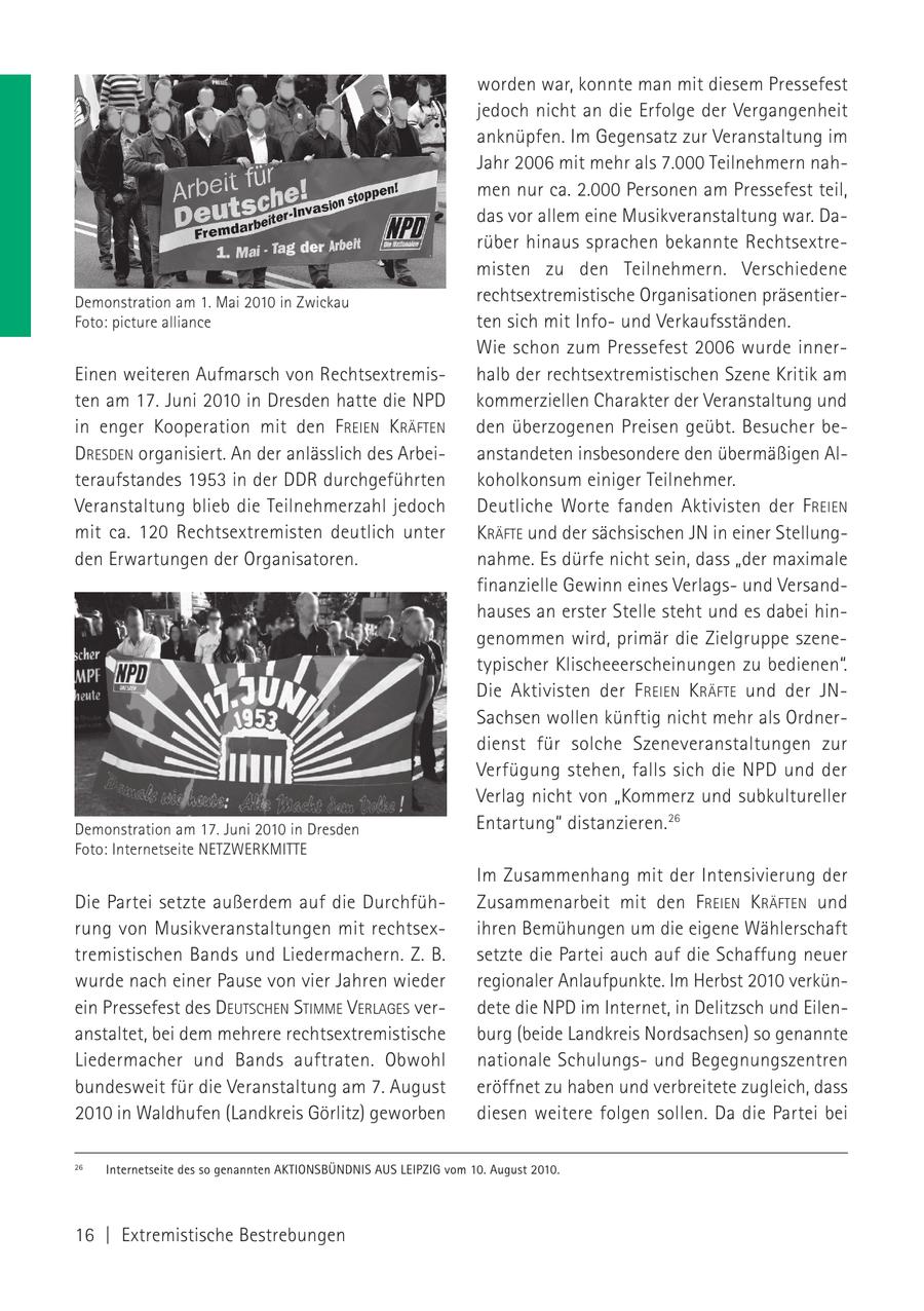 worden war, konnte man mit diesem Pressefest jedoch nicht an die Erfolge der Vergangenheit anknüpfen. Im Gegensatz zur Veranstaltung im Jahr 2006 mit mehr als 7.000 Teilnehmern nahmen nur ca. 2.000 Personen am Pressefest teil, das vor allem eine Musikveranstaltung war. Darüber hinaus sprachen bekannte Rechtsextremisten zu den Teilnehmern. Verschiedene Demonstration am 1. Mai 2010 in Zwickau rechtsextremistische Organisationen präsentierFoto: picture alliance ten sich mit Infound Verkaufsständen. Wie schon zum Pressefest 2006 wurde innerEinen weiteren Aufmarsch von Rechtsextremishalb der rechtsextremistischen Szene Kritik am ten am 17. Juni 2010 in Dresden hatte die NPD kommerziellen Charakter der Veranstaltung und in enger Kooperation mit den FREIEN KRÄFTEN den überzogenen Preisen geübt. Besucher beDRESDEN organisiert. An der anlässlich des Arbeianstandeten insbesondere den übermäßigen Alteraufstandes 1953 in der DDR durchgeführten koholkonsum einiger Teilnehmer. Veranstaltung blieb die Teilnehmerzahl jedoch Deutliche Worte fanden Aktivisten der F REIEN mit ca. 120 Rechtsextremisten deutlich unter KRÄFTE und der sächsischen JN in einer Stellungden Erwartungen der Organisatoren. nahme. Es dürfe nicht sein, dass "der maximale finanzielle Gewinn eines Verlagsund Versandhauses an erster Stelle steht und es dabei hingenommen wird, primär die Zielgruppe szenetypischer Klischeeerscheinungen zu bedienen". Die Aktivisten der F REIEN KRÄFTE und der JNSachsen wollen künftig nicht mehr als Ordnerdienst für solche Szeneveranstaltungen zur Verfügung stehen, falls sich die NPD und der Verlag nicht von "Kommerz und subkultureller Demonstration am 17. Juni 2010 in Dresden Entartung" distanzieren. 26 Foto: Internetseite NETZWERKMITTE Im Zusammenhang mit der Intensivierung der Die Partei setzte außerdem auf die DurchfühZusammenarbeit mit den FREIEN KRÄFTEN und rung von Musikveranstaltungen mit rechtsexihren Bemühungen um die eigene Wählerschaft tremistischen Bands und Liedermachern. Z. B. setzte die Partei auch auf die Schaffung neuer wurde nach einer Pause von vier Jahren wieder regionaler Anlaufpunkte. Im Herbst 2010 verkünein Pressefest des DEUTSCHEN STIMME VERLAGES verdete die NPD im Internet, in Delitzsch und Eilenanstaltet, bei dem mehrere rechtsextremistische burg (beide Landkreis Nordsachsen) so genannte Liedermacher und Bands auftraten. Obwohl nationale Schulungsund Begegnungszentren bundesweit für die Veranstaltung am 7. August eröffnet zu haben und verbreitete zugleich, dass 2010 in Waldhufen (Landkreis Görlitz) geworben diesen weitere folgen sollen. Da die Partei bei 26 Internetseite des so genannten AKTIONSBÜNDNIS AUS LEIPZIG vom 10. August 2010. 16 | Extremistische Bestrebungen