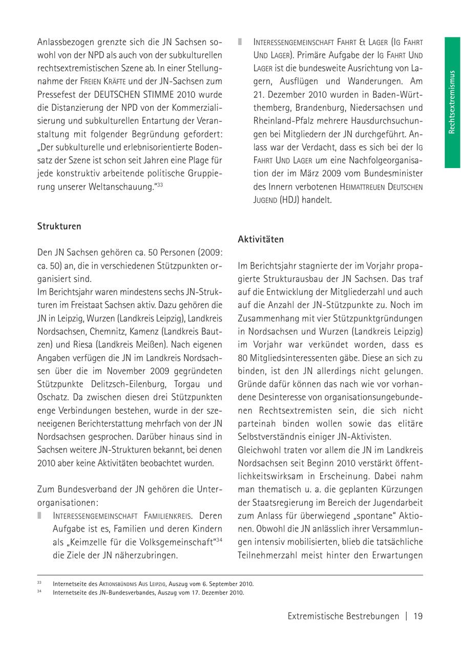 Anlassbezogen grenzte sich die JN Sachsen soINTERESSENGEMEINSCHAFT FAHRT & LAGER (IG FAHRT wohl von der NPD als auch von der subkulturellen UND LAGER). Primäre Aufgabe der IG FAHRT UND rechtsextremistischen Szene ab. In einer StellungLAGER ist die bundesweite Ausrichtung von LaRechtsextremismus nahme der FREIEN KRÄFTE und der JN-Sachsen zum gern, Ausflügen und Wanderungen. Am Pressefest der DEUTSCHEN STIMME 2010 wurde 21. Dezember 2010 wurden in Baden-Würtdie Distanzierung der NPD von der Kommerzialithemberg, Brandenburg, Niedersachsen und sierung und subkulturellen Entartung der VeranRheinland-Pfalz mehrere Hausdurchsuchunstaltung mit folgender Begründung gefordert: gen bei Mitgliedern der JN durchgeführt. An"Der subkulturelle und erlebnisorientierte Bodenlass war der Verdacht, dass es sich bei der IG satz der Szene ist schon seit Jahren eine Plage für FAHRT UND LAGER um eine Nachfolgeorganisajede konstruktiv arbeitende politische Gruppietion der im März 2009 vom Bundesminister rung unserer Weltanschauung."33 des Innern verbotenen HEIMATTREUEN DEUTSCHEN JUGEND (HDJ) handelt. Strukturen Aktivitäten Den JN Sachsen gehören ca. 50 Personen (2009: ca. 50) an, die in verschiedenen Stützpunkten orIm Berichtsjahr stagnierte der im Vorjahr propaganisiert sind. gierte Strukturausbau der JN Sachsen. Das traf Im Berichtsjahr waren mindestens sechs JN-Strukauf die Entwicklung der Mitgliederzahl und auch turen im Freistaat Sachsen aktiv. Dazu gehören die auf die Anzahl der JN-Stützpunkte zu. Noch im JN in Leipzig, Wurzen (Landkreis Leipzig), Landkreis Zusammenhang mit vier Stützpunktgründungen Nordsachsen, Chemnitz, Kamenz (Landkreis Bautin Nordsachsen und Wurzen (Landkreis Leipzig) zen) und Riesa (Landkreis Meißen). Nach eigenen im Vorjahr war verkündet worden, dass es Angaben verfügen die JN im Landkreis Nordsach80 Mitgliedsinteressenten gäbe. Diese an sich zu sen über die im November 2009 gegründeten binden, ist den JN allerdings nicht gelungen. Stützpunkte Delitzsch-Eilenburg, Torgau und Gründe dafür können das nach wie vor vorhanOschatz. Da zwischen diesen drei Stützpunkten dene Desinteresse von organisationsungebundeenge Verbindungen bestehen, wurde in der szenen Rechtsextremisten sein, die sich nicht neeigenen Berichterstattung mehrfach von der JN parteinah binden wollen sowie das elitäre Nordsachsen gesprochen. Darüber hinaus sind in Selbstverständnis einiger JN-Aktivisten. Sachsen weitere JN-Strukturen bekannt, bei denen Gleichwohl traten vor allem die JN im Landkreis 2010 aber keine Aktivitäten beobachtet wurden. Nordsachsen seit Beginn 2010 verstärkt öffentlichkeitswirksam in Erscheinung. Dabei nahm Zum Bundesverband der JN gehören die Unterman thematisch u. a. die geplanten Kürzungen organisationen: der Staatsregierung im Bereich der Jugendarbeit INTERESSENGEMEINSCHAFT FAMILIENKREIS. Deren zum Anlass für überwiegend "spontane" AktioAufgabe ist es, Familien und deren Kindern nen. Obwohl die JN anlässlich ihrer Versammlunals "Keimzelle für die Volksgemeinschaft"34 gen intensiv mobilisierten, blieb die tatsächliche die Ziele der JN näherzubringen. Teilnehmerzahl meist hinter den Erwartungen 33 Internetseite des AKTIONSBÜNDNIS AUS LEIPZIG, Auszug vom 6. September 2010. 34 Internetseite des JN-Bundesverbandes, Auszug vom 17. Dezember 2010. Extremistische Bestrebungen | 19