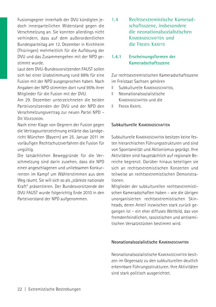 Fusionsgegner innerhalb der DVU kündigten je1.4 Rechtsextremistische Kameraddoch innerparteilichen Widerstand gegen die schaftsszene, insbesondere Verschmelzung an. Sie konnten allerdings nicht die neonationalsozialistischen verhindern, dass auf dem außerordentlichen KAMERADSCHAFTEN und Bundesparteitag am 12. Dezember in Kirchheim die FREIEN KRÄFTE (Thüringen) mehrheitlich für die Auflösung der DVU und das Zusammengehen mit der NPD ge1.4.1 Erscheinungsformen der stimmt wurde. Kameradschaftsszene Laut dem DVU-Bundesvorsitzenden FAUST sollen sich bei einer Urabstimmung rund 88% für eine Zur rechtsextremistischen Kameradschaftsszene Fusion mit der NPD ausgesprochen haben. Nach im Freistaat Sachsen gehören Angaben der NPD stimmten dort rund 95% ihrer Subkulturelle KAMERADSCHAFTEN, Mitglieder für die Fusion mit der DVU. Neonationalsozialistische Am 29. Dezember unterzeichneten die beiden KAMERADSCHAFTEN und die Parteivorsitzenden der DVU und der NPD den FREIEN KRÄFTE. Verschmelzungsvertrag zur neuen Partei NPD - DIE VOLKSUNION. Nach einer Klage von Gegnern der Fusion gegen Subkulturelle KAMERADSCHAFTEN die Vertragsunterzeichnung erklärte das Landgericht München (Bayern) am 25. Januar 2011 im Subkulturelle KAMERADSCHAFTEN besitzen keine fesvorläufigen Rechtschutzverfahren die Fusion für ten hierarchischen Führungsstrukturen und sind ungültig. von Spontaneität und Aktionismus geprägt. Ihre Die tatsächlichen Beweggründe für die VerAktivitäten sind hauptsächlich auf regionale Beschmelzung sind darin zusehen, dass die NPD reiche begrenzt. Darüber hinaus beteiligen sie einen angeschlagenen und unliebsamen Konkursich an rechtsextremistischen Konzerten und renten im Kampf um Wählerstimmen aus dem teilweise an rechtsextremistischen DemonstraWeg räumt. Sie will sich so als "stärkste nationale tionen. Kraft" präsentieren. Der Bundesvorsitzende der Mitglieder der subkulturellen rechtsextremistiDVU FAUST wurde folgerichtig Ende 2010 in den schen Kameradschaften haben - wie die übrigen Parteivorstand der NPD aufgenommen. unorganisierten rechtsextremistischen Skinheads, deren Anteil inzwischen stark zurück gegangen ist - ein eher diffuses Weltbild, das von fremdenfeindlichen, rassistischen und antisemitischen Versatzstücken bestimmt wird. Neonationalsozialistische KAMERADSCHAFTEN Neonationalsozialistische KAMERADSCHAFTEN besitzen im Gegensatz zu den subkulturellen deutlich erkennbare Führungsstrukturen. Ihre Aktivitäten sind stark politisch ausgerichtet. 22 | Extremistische Bestrebungen