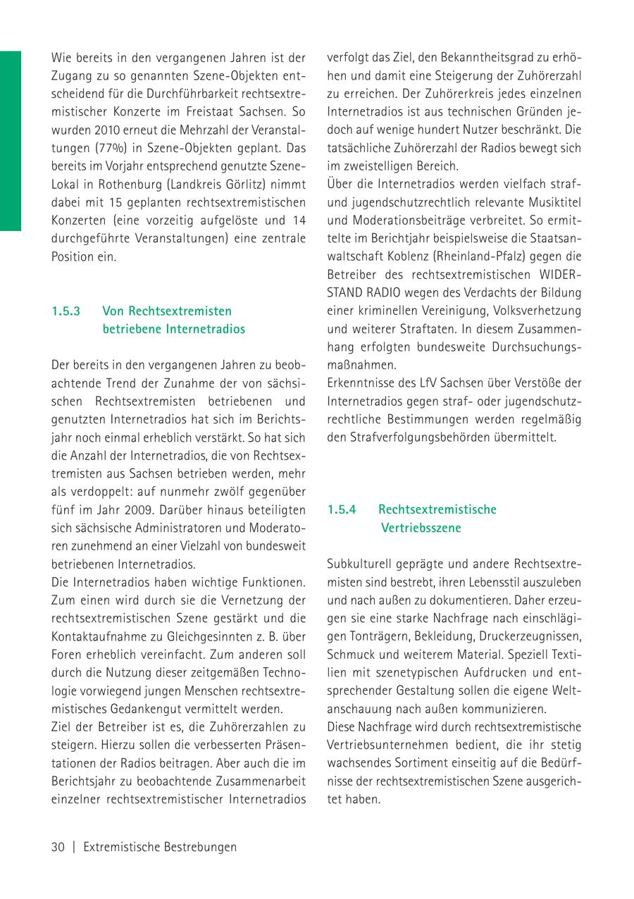 Wie bereits in den vergangenen Jahren ist der verfolgt das Ziel, den Bekanntheitsgrad zu erhöZugang zu so genannten Szene-Objekten enthen und damit eine Steigerung der Zuhörerzahl scheidend für die Durchführbarkeit rechtsextrezu erreichen. Der Zuhörerkreis jedes einzelnen mistischer Konzerte im Freistaat Sachsen. So Internetradios ist aus technischen Gründen jewurden 2010 erneut die Mehrzahl der Veranstaldoch auf wenige hundert Nutzer beschränkt. Die tungen (77%) in Szene-Objekten geplant. Das tatsächliche Zuhörerzahl der Radios bewegt sich bereits im Vorjahr entsprechend genutzte Szeneim zweistelligen Bereich. Lokal in Rothenburg (Landkreis Görlitz) nimmt Über die Internetradios werden vielfach strafdabei mit 15 geplanten rechtsextremistischen und jugendschutzrechtlich relevante Musiktitel Konzerten (eine vorzeitig aufgelöste und 14 und Moderationsbeiträge verbreitet. So ermitdurchgeführte Veranstaltungen) eine zentrale telte im Berichtjahr beispielsweise die StaatsanPosition ein. waltschaft Koblenz (Rheinland-Pfalz) gegen die Betreiber des rechtsextremistischen WIDERSTAND RADIO wegen des Verdachts der Bildung 1.5.3 Von Rechtsextremisten einer kriminellen Vereinigung, Volksverhetzung betriebene Internetradios und weiterer Straftaten. In diesem Zusammenhang erfolgten bundesweite DurchsuchungsDer bereits in den vergangenen Jahren zu beobmaßnahmen. achtende Trend der Zunahme der von sächsiErkenntnisse des LfV Sachsen über Verstöße der schen Rechtsextremisten betriebenen und Internetradios gegen strafoder jugendschutzgenutzten Internetradios hat sich im Berichtsrechtliche Bestimmungen werden regelmäßig jahr noch einmal erheblich verstärkt. So hat sich den Strafverfolgungsbehörden übermittelt. die Anzahl der Internetradios, die von Rechtsextremisten aus Sachsen betrieben werden, mehr als verdoppelt: auf nunmehr zwölf gegenüber fünf im Jahr 2009. Darüber hinaus beteiligten 1.5.4 Rechtsextremistische sich sächsische Administratoren und ModeratoVertriebsszene ren zunehmend an einer Vielzahl von bundesweit betriebenen Internetradios. Subkulturell geprägte und andere RechtsextreDie Internetradios haben wichtige Funktionen. misten sind bestrebt, ihren Lebensstil auszuleben Zum einen wird durch sie die Vernetzung der und nach außen zu dokumentieren. Daher erzeurechtsextremistischen Szene gestärkt und die gen sie eine starke Nachfrage nach einschlägiKontaktaufnahme zu Gleichgesinnten z. B. über gen Tonträgern, Bekleidung, Druckerzeugnissen, Foren erheblich vereinfacht. Zum anderen soll Schmuck und weiterem Material. Speziell Textidurch die Nutzung dieser zeitgemäßen Technolien mit szenetypischen Aufdrucken und entlogie vorwiegend jungen Menschen rechtsextresprechender Gestaltung sollen die eigene Weltmistisches Gedankengut vermittelt werden. anschauung nach außen kommunizieren. Ziel der Betreiber ist es, die Zuhörerzahlen zu Diese Nachfrage wird durch rechtsextremistische steigern. Hierzu sollen die verbesserten PräsenVertriebsunternehmen bedient, die ihr stetig tationen der Radios beitragen. Aber auch die im wachsendes Sortiment einseitig auf die BedürfBerichtsjahr zu beobachtende Zusammenarbeit nisse der rechtsextremistischen Szene ausgericheinzelner rechtsextremistischer Internetradios tet haben. 30 | Extremistische Bestrebungen