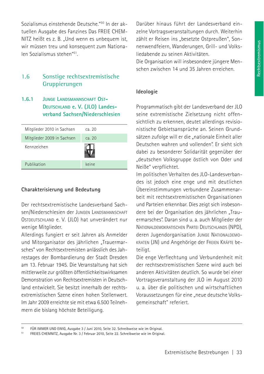 Sozialismus einstehende Deutsche." 50 In der akDarüber hinaus führt der Landesverband eintuellen Ausgabe des Fanzines Das FREIE CHEMzelne Vortragsveranstaltungen durch. Weiterhin NITZ heißt es z. B. "Und wenn es unbequem ist, zählt er Reisen ins "besetzte Ostpreußen", SonRechtsextremismus wir müssen treu und konsequent zum Nationanenwendfeiern, Wanderungen, Grillund Volkslen Sozialismus stehen"51. liedabende zu seinen Aktivitäten. Die Organisation will insbesondere jüngere Menschen zwischen 14 und 35 Jahren erreichen. 1.6 Sonstige rechtsextremistische Gruppierungen Ideologie 1.6.1 JUNGE LANDSMANNSCHAFT OSTDEUTSCHLAND e. V. (JLO) LandesProgrammatisch gibt der Landesverband der JLO verband Sachsen/Niederschlesien seine extremistische Zielsetzung nicht offensichtlich zu erkennen, deutet allerdings revisioMitglieder 2010 in Sachsen ca. 20 nistische Gebietsansprüche an. Seinen GrundMitglieder 2009 in Sachsen ca. 20 sätzen zufolge will er die "nationale Einheit aller Kennzeichen Deutschen wahren und vollenden". Er sieht sich dabei zu besonderer Solidarität gegenüber der "deutschen Volksgruppe östlich von Oder und Publikation keine Neiße" verpflichtet. Im politischen Verhalten des JLO-Landesverbandes ist jedoch eine enge und mit deutlichen Charakterisierung und Bedeutung Übereinstimmungen verbundene Zusammenarbeit mit rechtsextremistischen Organisationen Der rechtsextremistische Landesverband Sachund Parteien erkennbar. Dies zeigt sich insbesonsen/Niederschlesien der JUNGEN LANDSMANNSCHAFT dere bei der Organisation des jährlichen "TrauOSTDEUTSCHLAND e. V. (JLO) hat unverändert nur ermarsches". Daran sind u. a. auch Mitglieder der wenige Mitglieder. NATIONALDEMOKRATISCHEN PARTEI DEUTSCHLANDS (NPD), Allerdings fungiert er seit Jahren als Anmelder deren Jugendorganisation JUNGE NATIONALDEMOund Mitorganisator des jährlichen "TrauermarKRATEN (JN) und Angehörige der FREIEN KRÄFTE besches" von Rechtsextremisten anlässlich des Jahteiligt. restages der Bombardierung der Stadt Dresden Die enge Verflechtung und Verbundenheit mit am 13. Februar 1945. Die Veranstaltung hat sich der rechtsextremistischen Szene wird auch bei mittlerweile zur größten öffentlichkeitswirksamen anderen Aktivitäten deutlich. So wurde bei einer Demonstration von Rechtsextremisten in DeutschVortragsveranstaltung der JLO im August 2010 land entwickelt. Sie besitzt innerhalb der rechtsu. a. über die politischen und wirtschaftlichen extremistischen Szene einen hohen Stellenwert. Voraussetzungen für eine "neue deutsche VolksIm Jahr 2009 erreichte sie mit etwa 6.500 Teilnehgemeinschaft" referiert. mern die bislang höchste Beteiligung. 50 FÜR IMMER UND EWIG, Ausgabe 3 / Juni 2010, Seite 32. Schreibweise wie im Original. 51 FREIES CHEMNITZ, Ausgabe Nr. 3 / Februar 2010, Seite 22. Schreibweise wie im Original. Extremistische Bestrebungen | 33