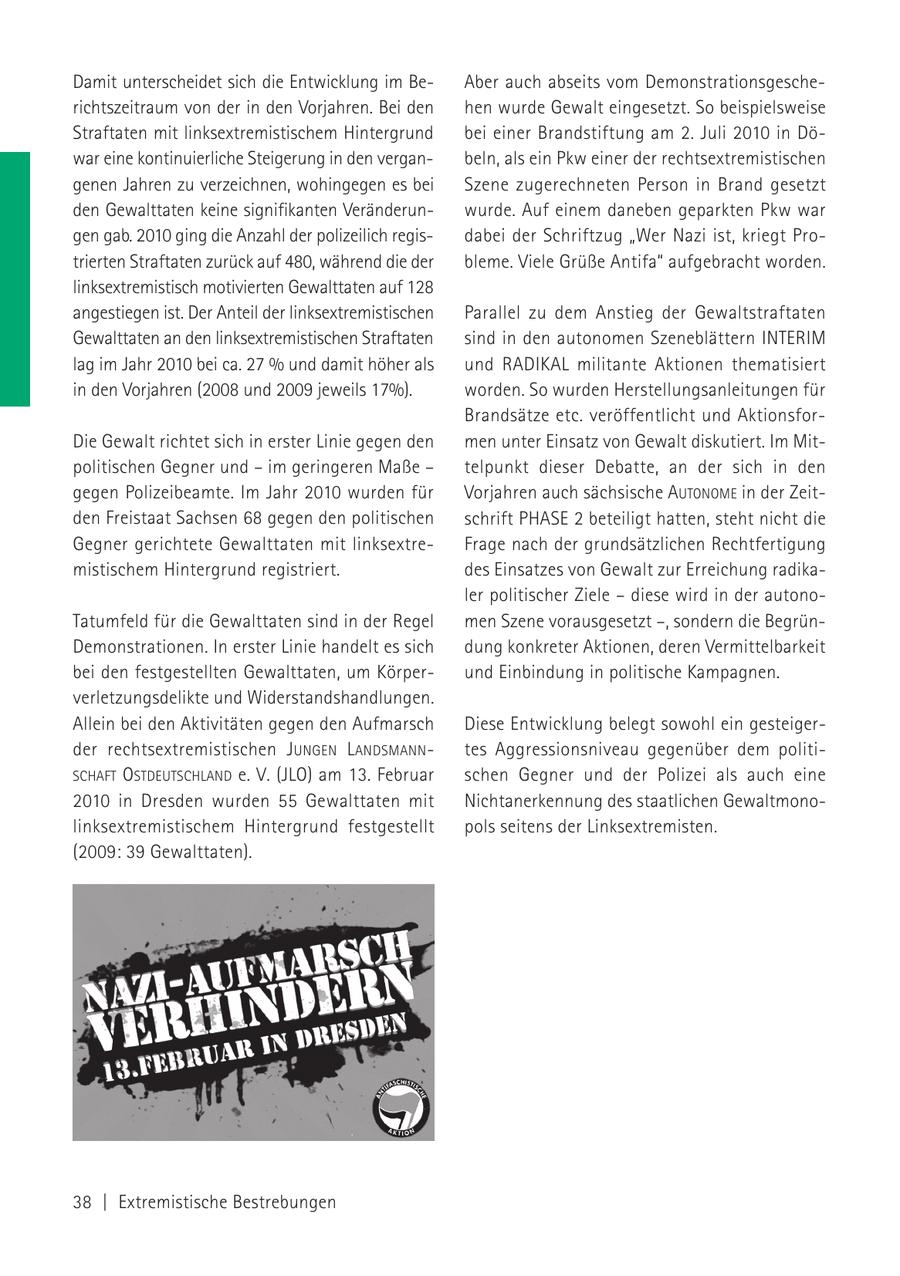 Damit unterscheidet sich die Entwicklung im BeAber auch abseits vom Demonstrationsgescherichtszeitraum von der in den Vorjahren. Bei den hen wurde Gewalt eingesetzt. So beispielsweise Straftaten mit linksextremistischem Hintergrund bei einer Brandstiftung am 2. Juli 2010 in Döwar eine kontinuierliche Steigerung in den verganbeln, als ein Pkw einer der rechtsextremistischen genen Jahren zu verzeichnen, wohingegen es bei Szene zugerechneten Person in Brand gesetzt den Gewalttaten keine signifikanten Veränderunwurde. Auf einem daneben geparkten Pkw war gen gab. 2010 ging die Anzahl der polizeilich regisdabei der Schriftzug "Wer Nazi ist, kriegt Protrierten Straftaten zurück auf 480, während die der bleme. Viele Grüße Antifa" aufgebracht worden. linksextremistisch motivierten Gewalttaten auf 128 angestiegen ist. Der Anteil der linksextremistischen Parallel zu dem Anstieg der Gewaltstraftaten Gewalttaten an den linksextremistischen Straftaten sind in den autonomen Szeneblättern INTERIM lag im Jahr 2010 bei ca. 27 % und damit höher als und RADIKAL militante Aktionen thematisiert in den Vorjahren (2008 und 2009 jeweils 17%). worden. So wurden Herstellungsanleitungen für Brandsätze etc. veröffentlicht und AktionsforDie Gewalt richtet sich in erster Linie gegen den men unter Einsatz von Gewalt diskutiert. Im Mitpolitischen Gegner und - im geringeren Maße - telpunkt dieser Debatte, an der sich in den gegen Polizeibeamte. Im Jahr 2010 wurden für Vorjahren auch sächsische AUTONOME in der Zeitden Freistaat Sachsen 68 gegen den politischen schrift PHASE 2 beteiligt hatten, steht nicht die Gegner gerichtete Gewalttaten mit linksextreFrage nach der grundsätzlichen Rechtfertigung mistischem Hintergrund registriert. des Einsatzes von Gewalt zur Erreichung radikaler politischer Ziele - diese wird in der autonoTatumfeld für die Gewalttaten sind in der Regel men Szene vorausgesetzt -, sondern die BegrünDemonstrationen. In erster Linie handelt es sich dung konkreter Aktionen, deren Vermittelbarkeit bei den festgestellten Gewalttaten, um Körperund Einbindung in politische Kampagnen. verletzungsdelikte und Widerstandshandlungen. Allein bei den Aktivitäten gegen den Aufmarsch Diese Entwicklung belegt sowohl ein gesteigerder rechtsextremistischen J UNGEN LANDSMANNtes Aggressionsniveau gegenüber dem politiSCHAFT OSTDEUTSCHLAND e. V. (JLO) am 13. Februar schen Gegner und der Polizei als auch eine 2010 in Dresden wurden 55 Gewalttaten mit Nichtanerkennung des staatlichen Gewaltmonolinksextremistischem Hintergrund festgestellt pols seitens der Linksextremisten. (2009: 39 Gewalttaten). 38 | Extremistische Bestrebungen