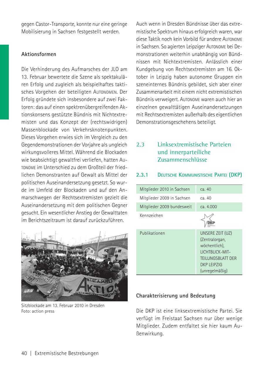 gegen Castor-Transporte, konnte nur eine geringe Auch wenn in Dresden Bündnisse über das extreMobilisierung in Sachsen festgestellt werden. mistische Spektrum hinaus erfolgreich waren, war diese Taktik noch kein Vorbild für andere AUTONOME in Sachsen. So agierten Leipziger AUTONOME bei DeAktionsformen monstrationen weiterhin unabhängig von Bündnissen mit Nichtextremisten. Anlässlich einer Die Verhinderung des Aufmarsches der JLO am Kundgebung von Rechtsextremisten am 16. Ok13. Februar bewertete die Szene als spektakulätober in Leipzig haben autonome Gruppen ein ren Erfolg und zugleich als beispielhaftes taktiszeneinternes Bündnis gebildet, sich aber einer sches Vorgehen der beteiligten A UTONOMEN. Der Zusammenarbeit mit einem nicht extremistischen Erfolg gründete sich insbesondere auf zwei FakBündnis verweigert. AUTONOME waren auch hier an toren: das auf einen spektrenübergreifenden Akeinzelnen gewalttätigen Auseinandersetzungen tionskonsens gestützte Bündnis mit Nichtextremit Rechtsextremisten außerhalb des eigentlichen misten und das Konzept der (rechtswidrigen) Demonstrationsgeschehens beteiligt. Massenblockade von Verkehrsknotenpunkten. Dieses Vorgehen erwies sich im Vergleich zu den Gegendemonstrationen der Vorjahre als ungleich 2.3 Linksextremistische Parteien wirkungsvolleres Mittel. Während die Blockaden und innerparteiliche wie beabsichtigt gewaltfrei verliefen, hatten AUZusammenschlüsse TONOME im Unterschied zu dem Großteil der friedlichen Demonstranten auf Gewalt als Mittel der 2.3.1 DEUTSCHE KOMMUNISTISCHE PARTEI (DKP) politischen Auseinandersetzung gesetzt. So wurde im Umfeld der Blockaden und auf den AnMitglieder 2010 in Sachsen ca. 40 marschwegen der Rechtsextremisten gezielt die Mitglieder 2009 in Sachsen ca. 40 Auseinandersetzung mit dem politischen Gegner Mitglieder 2009 bundesweit ca. 4.000 gesucht. Ein wesentlicher Anstieg der Gewalttaten Kennzeichen im Berichtszeitraum ist darauf zurückzuführen. Publikationen UNSERE ZEIT (UZ) (Zentralorgan, wöchentlich), LICHTBLICK-MITTEILUNGSBLATT DER DKP LEIPZIG (unregelmäßig) Charakterisierung und Bedeutung Sitzblockade am 13. Februar 2010 in Dresden Foto: action press Die DKP ist eine linksextremistische Partei. Sie verfügt im Freistaat Sachsen nur über wenige Mitglieder. Zudem entfaltet sie hier kaum Außenwirkung. 40 | Extremistische Bestrebungen