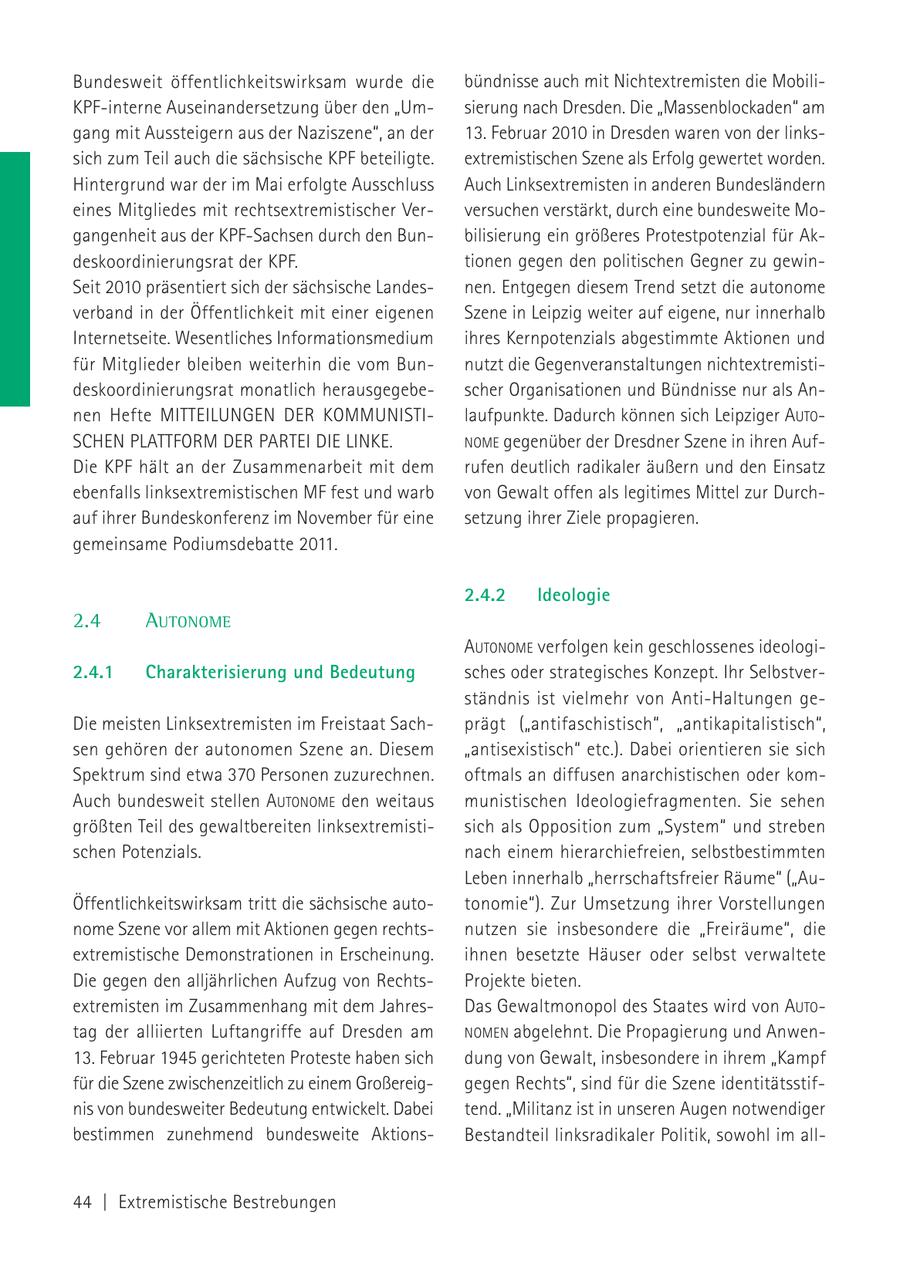 Bundesweit öffentlichkeitswirksam wurde die bündnisse auch mit Nichtextremisten die MobiliKPF-interne Auseinandersetzung über den "Umsierung nach Dresden. Die "Massenblockaden" am gang mit Aussteigern aus der Naziszene", an der 13. Februar 2010 in Dresden waren von der linkssich zum Teil auch die sächsische KPF beteiligte. extremistischen Szene als Erfolg gewertet worden. Hintergrund war der im Mai erfolgte Ausschluss Auch Linksextremisten in anderen Bundesländern eines Mitgliedes mit rechtsextremistischer Verversuchen verstärkt, durch eine bundesweite Mogangenheit aus der KPF-Sachsen durch den Bunbilisierung ein größeres Protestpotenzial für Akdeskoordinierungsrat der KPF. tionen gegen den politischen Gegner zu gewinSeit 2010 präsentiert sich der sächsische Landesnen. Entgegen diesem Trend setzt die autonome verband in der Öffentlichkeit mit einer eigenen Szene in Leipzig weiter auf eigene, nur innerhalb Internetseite. Wesentliches Informationsmedium ihres Kernpotenzials abgestimmte Aktionen und für Mitglieder bleiben weiterhin die vom Bunnutzt die Gegenveranstaltungen nichtextremistideskoordinierungsrat monatlich herausgegebescher Organisationen und Bündnisse nur als Annen Hefte MITTEILUNGEN DER KOMMUNISTIlaufpunkte. Dadurch können sich Leipziger AUTOSCHEN PLATTFORM DER PARTEI DIE LINKE. NOME gegenüber der Dresdner Szene in ihren AufDie KPF hält an der Zusammenarbeit mit dem rufen deutlich radikaler äußern und den Einsatz ebenfalls linksextremistischen MF fest und warb von Gewalt offen als legitimes Mittel zur Durchauf ihrer Bundeskonferenz im November für eine setzung ihrer Ziele propagieren. gemeinsame Podiumsdebatte 2011. 2.4.2 Ideologie 2.4 AUTONOME AUTONOME verfolgen kein geschlossenes ideologi2.4.1 Charakterisierung und Bedeutung sches oder strategisches Konzept. Ihr Selbstverständnis ist vielmehr von Anti-Haltungen geDie meisten Linksextremisten im Freistaat Sachprägt ("antifaschistisch", "antikapitalistisch", sen gehören der autonomen Szene an. Diesem "antisexistisch" etc.). Dabei orientieren sie sich Spektrum sind etwa 370 Personen zuzurechnen. oftmals an diffusen anarchistischen oder komAuch bundesweit stellen AUTONOME den weitaus munistischen Ideologiefragmenten. Sie sehen größten Teil des gewaltbereiten linksextremistisich als Opposition zum "System" und streben schen Potenzials. nach einem hierarchiefreien, selbstbestimmten Leben innerhalb "herrschaftsfreier Räume" ("AuÖffentlichkeitswirksam tritt die sächsische autotonomie"). Zur Umsetzung ihrer Vorstellungen nome Szene vor allem mit Aktionen gegen rechtsnutzen sie insbesondere die "Freiräume", die extremistische Demonstrationen in Erscheinung. ihnen besetzte Häuser oder selbst verwaltete Die gegen den alljährlichen Aufzug von RechtsProjekte bieten. extremisten im Zusammenhang mit dem JahresDas Gewaltmonopol des Staates wird von AUTOtag der alliierten Luftangriffe auf Dresden am NOMEN abgelehnt. Die Propagierung und Anwen13. Februar 1945 gerichteten Proteste haben sich dung von Gewalt, insbesondere in ihrem "Kampf für die Szene zwischenzeitlich zu einem Großereiggegen Rechts", sind für die Szene identitätsstifnis von bundesweiter Bedeutung entwickelt. Dabei tend. "Militanz ist in unseren Augen notwendiger bestimmen zunehmend bundesweite AktionsBestandteil linksradikaler Politik, sowohl im all44 | Extremistische Bestrebungen