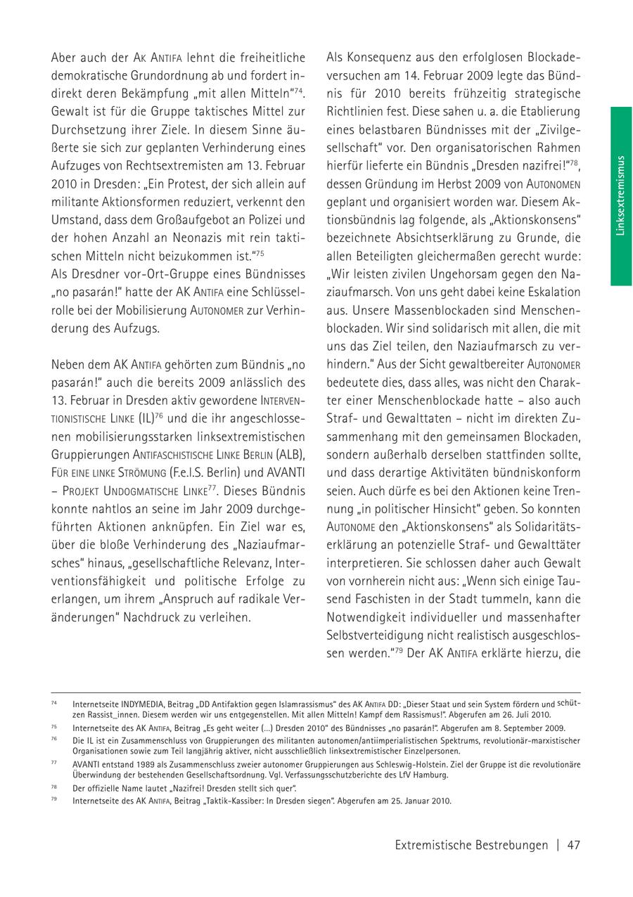 Aber auch der AK ANTIFA lehnt die freiheitliche Als Konsequenz aus den erfolglosen Blockadedemokratische Grundordnung ab und fordert inversuchen am 14. Februar 2009 legte das Bünddirekt deren Bekämpfung "mit allen Mitteln"74. nis für 2010 bereits frühzeitig strategische Gewalt ist für die Gruppe taktisches Mittel zur Richtlinien fest. Diese sahen u. a. die Etablierung Durchsetzung ihrer Ziele. In diesem Sinne äueines belastbaren Bündnisses mit der "Zivilgeßerte sie sich zur geplanten Verhinderung eines sellschaft" vor. Den organisatorischen Rahmen Linksextremismus Aufzuges von Rechtsextremisten am 13. Februar hierfür lieferte ein Bündnis "Dresden nazifrei!"78, 2010 in Dresden: "Ein Protest, der sich allein auf dessen Gründung im Herbst 2009 von AUTONOMEN militante Aktionsformen reduziert, verkennt den geplant und organisiert worden war. Diesem AkUmstand, dass dem Großaufgebot an Polizei und tionsbündnis lag folgende, als "Aktionskonsens" der hohen Anzahl an Neonazis mit rein taktibezeichnete Absichtserklärung zu Grunde, die schen Mitteln nicht beizukommen ist."75 allen Beteiligten gleichermaßen gerecht wurde: Als Dresdner vor-Ort-Gruppe eines Bündnisses "Wir leisten zivilen Ungehorsam gegen den Na"no pasaran!" hatte der AK ANTIFA eine Schlüsselziaufmarsch. Von uns geht dabei keine Eskalation rolle bei der Mobilisierung AUTONOMER zur Verhinaus. Unsere Massenblockaden sind Menschenderung des Aufzugs. blockaden. Wir sind solidarisch mit allen, die mit uns das Ziel teilen, den Naziaufmarsch zu verNeben dem AK ANTIFA gehörten zum Bündnis "no hindern." Aus der Sicht gewaltbereiter AUTONOMER pasaran!" auch die bereits 2009 anlässlich des bedeutete dies, dass alles, was nicht den Charak13. Februar in Dresden aktiv gewordene INTERVENter einer Menschenblockade hatte - also auch TIONISTISCHE LINKE (IL)76 und die ihr angeschlosseStrafund Gewalttaten - nicht im direkten Zunen mobilisierungsstarken linksextremistischen sammenhang mit den gemeinsamen Blockaden, Gruppierungen ANTIFASCHISTISCHE LINKE BERLIN (ALB), sondern außerhalb derselben stattfinden sollte, FÜR EINE LINKE STRÖMUNG (F.e.l.S. Berlin) und AVANTI und dass derartige Aktivitäten bündniskonform - PROJEKT UNDOGMATISCHE LINKE77. Dieses Bündnis seien. Auch dürfe es bei den Aktionen keine Trenkonnte nahtlos an seine im Jahr 2009 durchgenung "in politischer Hinsicht" geben. So konnten führten Aktionen anknüpfen. Ein Ziel war es, AUTONOME den "Aktionskonsens" als Solidaritätsüber die bloße Verhinderung des "Naziaufmarerklärung an potenzielle Strafund Gewalttäter sches" hinaus, "gesellschaftliche Relevanz, Interinterpretieren. Sie schlossen daher auch Gewalt ventionsfähigkeit und politische Erfolge zu von vornherein nicht aus: "Wenn sich einige Tauerlangen, um ihrem "Anspruch auf radikale Versend Faschisten in der Stadt tummeln, kann die änderungen" Nachdruck zu verleihen. Notwendigkeit individueller und massenhafter Selbstverteidigung nicht realistisch ausgeschlossen werden."79 Der AK ANTIFA erklärte hierzu, die 74 Internetseite INDYMEDIA, Beitrag "DD Antifaktion gegen Islamrassismus" des AK ANTIFA DD: "Dieser Staat und sein System fördern und schützen Rassist_innen. Diesem werden wir uns entgegenstellen. Mit allen Mitteln! Kampf dem Rassismus!". Abgerufen am 26. Juli 2010. 75 Internetseite des AK ANTIFA, Beitrag "Es geht weiter (...) Dresden 2010" des Bündnisses "no pasaran!". Abgerufen am 8. September 2009. 76 Die IL ist ein Zusammenschluss von Gruppierungen des militanten autonomen/antiimperialistischen Spektrums, revolutionär-marxistischer Organisationen sowie zum Teil langjährig aktiver, nicht ausschließlich linksextremistischer Einzelpersonen. 77 AVANTI entstand 1989 als Zusammenschluss zweier autonomer Gruppierungen aus Schleswig-Holstein. Ziel der Gruppe ist die revolutionäre Überwindung der bestehenden Gesellschaftsordnung. Vgl. Verfassungsschutzberichte des LfV Hamburg. 78 Der offizielle Name lautet "Nazifrei! Dresden stellt sich quer". 79 Internetseite des AK ANTIFA, Beitrag "Taktik-Kassiber: In Dresden siegen". Abgerufen am 25. Januar 2010. Extremistische Bestrebungen | 47