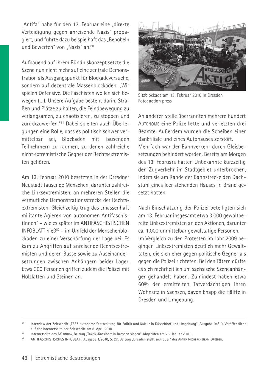 "Antifa" habe für den 13. Februar eine "direkte Verteidigung gegen anreisende Nazis" propagiert, und führte dazu beispielhaft das "Bepöbeln und Bewerfen" von "Nazis" an.80 Aufbauend auf ihrem Bündniskonzept setzte die Szene nun nicht mehr auf eine zentrale Demonstration als Ausgangspunkt für Blockadeversuche, sondern auf dezentrale Massenblockaden. "Wir spielen Defensive. Die Faschisten wollen sich beSitzblockade am 13. Februar 2010 in Dresden wegen (...). Unsere Aufgabe besteht darin, StraFoto: action press ßen und Plätze zu halten, die Feindbewegung zu verlangsamen, zu chaotisieren, zu stoppen und An anderer Stelle überrannten mehrere hundert zurückzuwerfen."81 Dabei spielten auch ÜberleAUTONOME eine Polizeikette und verletzten drei gungen eine Rolle, dass es politisch schwer verBeamte. Außerdem wurden die Scheiben einer mittelbar sei, Blockaden mit Tausenden Bankfiliale und eines Autohauses zerstört. Teilnehmern zu räumen, zu denen zahlreiche Mehrfach war der Bahnverkehr durch Gleisbenicht extremistische Gegner der Rechtsextremissetzungen behindert worden. Bereits am Morgen ten gehören. des 13. Februars hatten Unbekannte kurzzeitig den Zugverkehr im Stadtgebiet unterbrochen, Am 13. Februar 2010 besetzten in der Dresdner indem sie am Rande der Bahnstrecke den DachNeustadt tausende Menschen, darunter zahlreistuhl eines leer stehenden Hauses in Brand geche Linksextremisten, an mehreren Stellen die setzt hatten. vermutliche Demonstrationsstrecke der Rechtsextremisten. Gleichzeitig trug das "massenhaft Nach Einschätzung der Polizei beteiligten sich militante Agieren von autonomen Antifaschisam 13. Februar insgesamt etwa 3.000 gewaltbetInnen" - wie es später im ANTIFASCHISTISCHEN reite Linksextremisten an den Aktionen, darunter INFOBLATT hieß82 - im Umfeld der Menschenbloca. 1.000 unmittelbar gewalttätige Personen. ckaden zu einer Verschärfung der Lage bei. Es Im Vergleich zu den Protesten im Jahr 2009 bekam zu Angriffen auf anreisende Rechtsextregingen Linksextremisten deutlich mehr Gewaltmisten und deren Busse sowie zu Auseinandertaten, die sich eher gegen politische Gegner als setzungen zwischen Anhängern beider Lager. gegen die Polizei richteten. Bei den Tätern dürfte Etwa 300 Personen griffen zudem die Polizei mit es sich mehrheitlich um sächsische SzeneanhänHolzlatten und Steinen an. ger gehandelt haben. Zumindest haben etwa 60% der ermittelten Tatverdächtigen ihren Wohnsitz in Sachsen, davon knapp die Hälfte in Dresden und Umgebung. 80 Interview der Zeitschrift "TERZ autonome Stattzeitung für Politik und Kultur in Düsseldorf und Umgebung", Ausgabe 04/10. Veröffentlicht auf der Internetseite der Zeitschrift am 8. April 2010. 81 Internetseite des AK ANTIFA, Beitrag "Taktik-Kassiber: In Dresden siegen". Abgerufen am 25. Januar 2010. 82 ANTIFASCHISTISCHES INFOBLATT, Ausgabe 1/2010, S. 27, Beitrag "Dresden stellt sich quer" des ANTIFA RECHERCHETEAM DRESDEN. 48 | Extremistische Bestrebungen
