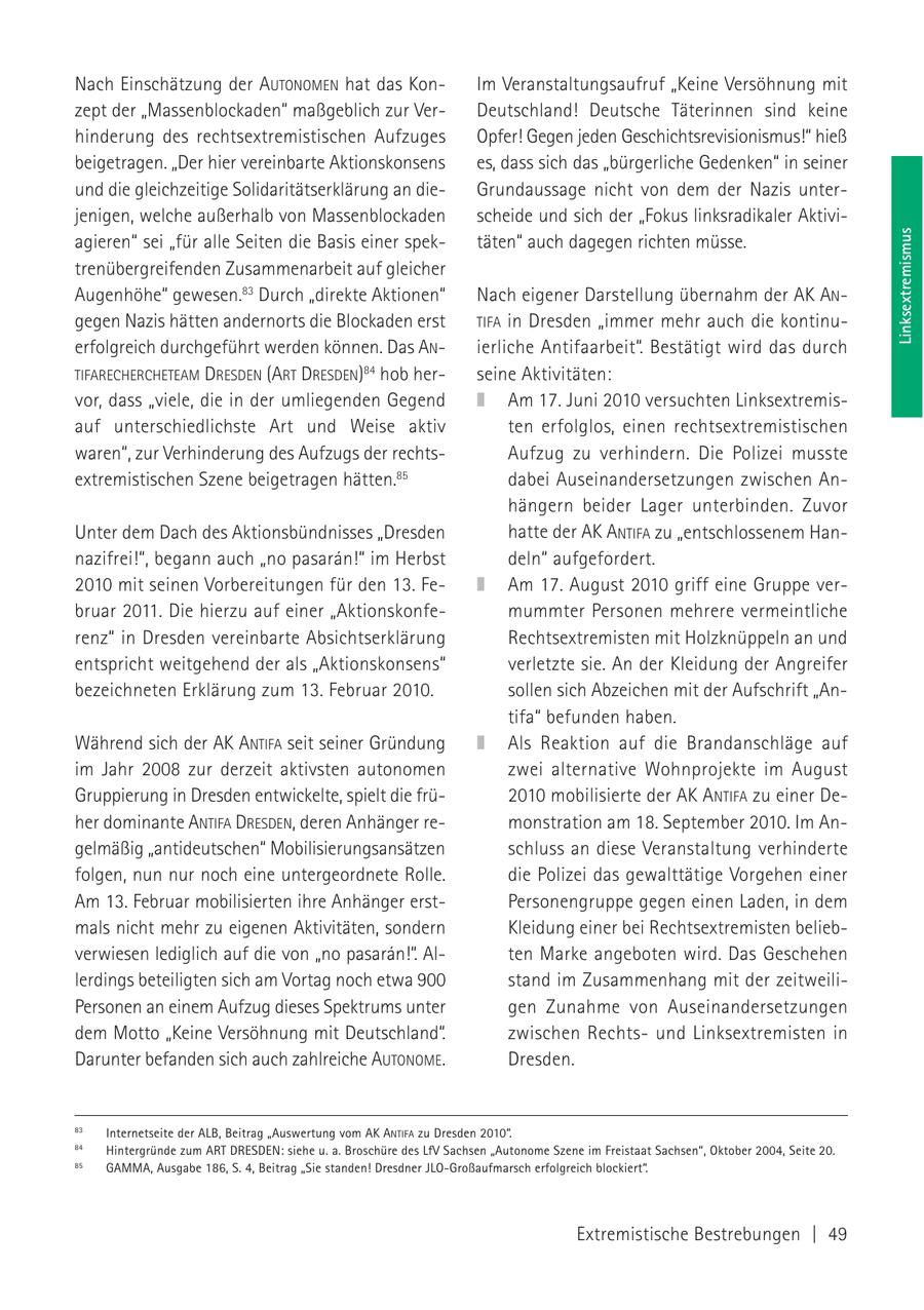 Nach Einschätzung der AUTONOMEN hat das KonIm Veranstaltungsaufruf "Keine Versöhnung mit zept der "Massenblockaden" maßgeblich zur VerDeutschland! Deutsche Täterinnen sind keine hinderung des rechtsextremistischen Aufzuges Opfer! Gegen jeden Geschichtsrevisionismus!" hieß beigetragen. "Der hier vereinbarte Aktionskonsens es, dass sich das "bürgerliche Gedenken" in seiner und die gleichzeitige Solidaritätserklärung an dieGrundaussage nicht von dem der Nazis unterjenigen, welche außerhalb von Massenblockaden scheide und sich der "Fokus linksradikaler AktiviLinksextremismus agieren" sei "für alle Seiten die Basis einer spektäten" auch dagegen richten müsse. trenübergreifenden Zusammenarbeit auf gleicher Augenhöhe" gewesen.83 Durch "direkte Aktionen" Nach eigener Darstellung übernahm der AK ANgegen Nazis hätten andernorts die Blockaden erst TIFA in Dresden "immer mehr auch die kontinuerfolgreich durchgeführt werden können. Das ANierliche Antifaarbeit". Bestätigt wird das durch TIFARECHERCHETEAM DRESDEN (ART DRESDEN)84 hob herseine Aktivitäten: vor, dass "viele, die in der umliegenden Gegend Am 17. Juni 2010 versuchten Linksextremisauf unterschiedlichste Art und Weise aktiv ten erfolglos, einen rechtsextremistischen waren", zur Verhinderung des Aufzugs der rechtsAufzug zu verhindern. Die Polizei musste extremistischen Szene beigetragen hätten.85 dabei Auseinandersetzungen zwischen Anhängern beider Lager unterbinden. Zuvor Unter dem Dach des Aktionsbündnisses "Dresden hatte der AK ANTIFA zu "entschlossenem Hannazifrei!", begann auch "no pasaran!" im Herbst deln" aufgefordert. 2010 mit seinen Vorbereitungen für den 13. FeAm 17. August 2010 griff eine Gruppe verbruar 2011. Die hierzu auf einer "Aktionskonfemummter Personen mehrere vermeintliche renz" in Dresden vereinbarte Absichtserklärung Rechtsextremisten mit Holzknüppeln an und entspricht weitgehend der als "Aktionskonsens" verletzte sie. An der Kleidung der Angreifer bezeichneten Erklärung zum 13. Februar 2010. sollen sich Abzeichen mit der Aufschrift "Antifa" befunden haben. Während sich der AK ANTIFA seit seiner Gründung Als Reaktion auf die Brandanschläge auf im Jahr 2008 zur derzeit aktivsten autonomen zwei alternative Wohnprojekte im August Gruppierung in Dresden entwickelte, spielt die frü2010 mobilisierte der AK ANTIFA zu einer Deher dominante ANTIFA DRESDEN, deren Anhänger remonstration am 18. September 2010. Im Angelmäßig "antideutschen" Mobilisierungsansätzen schluss an diese Veranstaltung verhinderte folgen, nun nur noch eine untergeordnete Rolle. die Polizei das gewalttätige Vorgehen einer Am 13. Februar mobilisierten ihre Anhänger erstPersonengruppe gegen einen Laden, in dem mals nicht mehr zu eigenen Aktivitäten, sondern Kleidung einer bei Rechtsextremisten beliebverwiesen lediglich auf die von "no pasaran!". Alten Marke angeboten wird. Das Geschehen lerdings beteiligten sich am Vortag noch etwa 900 stand im Zusammenhang mit der zeitweiliPersonen an einem Aufzug dieses Spektrums unter gen Zunahme von Auseinandersetzungen dem Motto "Keine Versöhnung mit Deutschland". zwischen Rechtsund Linksextremisten in Darunter befanden sich auch zahlreiche AUTONOME. Dresden. 83 Internetseite der ALB, Beitrag "Auswertung vom AK ANTIFA zu Dresden 2010". 84 Hintergründe zum ART DRESDEN: siehe u. a. Broschüre des LfV Sachsen "Autonome Szene im Freistaat Sachsen", Oktober 2004, Seite 20. 85 GAMMA, Ausgabe 186, S. 4, Beitrag "Sie standen! Dresdner JLO-Großaufmarsch erfolgreich blockiert". Extremistische Bestrebungen | 49