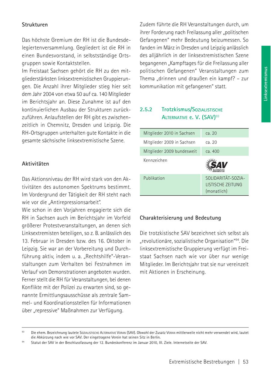 Strukturen Zudem führte die RH Veranstaltungen durch, um ihrer Forderung nach Freilassung aller "politischen Das höchste Gremium der RH ist die BundesdeGefangenen" mehr Bedeutung beizumessen. So legiertenversammlung. Gegliedert ist die RH in fanden im März in Dresden und Leipzig anlässlich einen Bundesvorstand, in selbstständige Ortsdes alljährlich in der linksextremistischen Szene gruppen sowie Kontaktstellen. begangenen "Kampftages für die Freilassung aller Linksextremismus Im Freistaat Sachsen gehört die RH zu den mitpolitischen Gefangenen" Veranstaltungen zum gliederstärksten linksextremistischen GruppierunThema "drinnen und draußen ein kampf? - zur gen. Die Anzahl ihrer Mitglieder stieg hier seit kommunikation mit gefangenen" statt. dem Jahr 2004 von etwa 50 auf ca. 140 Mitglieder im Berichtsjahr an. Diese Zunahme ist auf den kontinuierlichen Ausbau der Strukturen zurück2.5.2 Trotzkismus/SOZIALISTISCHE zuführen. Anlaufstellen der RH gibt es zwischenALTERNATIVE e. V. (SAV)93 zeitlich in Chemnitz, Dresden und Leipzig. Die RH-Ortsgruppen unterhalten gute Kontakte in die Mitglieder 2010 in Sachsen ca. 20 gesamte sächsische linksextremistische Szene. Mitglieder 2009 in Sachsen ca. 20 Mitglieder 2009 bundesweit ca. 400 Kennzeichen Aktivitäten Das Aktionsniveau der RH wird stark von den AkPublikation SOLIDARITÄT-SOZIALISTISCHE ZEITUNG tivitäten des autonomen Spektrums bestimmt. (monatlich) Im Vordergrund der Tätigkeit der RH steht nach wie vor die "Antirepressionsarbeit". Wie schon in den Vorjahren engagierte sich die RH in Sachsen auch im Berichtsjahr im Vorfeld Charakterisierung und Bedeutung größerer Protestveranstaltungen, an denen sich Linksextremisten beteiligen, so z. B. anlässlich des Die trotzkistische SAV bezeichnet sich selbst als 13. Februar in Dresden bzw. des 16. Oktober in "revolutionäre, sozialistische Organisation"94. Die Leipzig. Sie war an der Vorbereitung und Durchlinksextremistische Gruppierung verfügt im Freiführung aktiv, indem u. a. "Rechtshilfe"-Veranstaat Sachsen nach wie vor über nur wenige staltungen zum Verhalten bei Festnahmen im Mitglieder. Im Berichtsjahr trat sie nur vereinzelt Verlauf von Demonstrationen angeboten wurden. mit Aktionen in Erscheinung. Ferner stellt die RH für Veranstaltungen, bei denen Konflikte mit der Polizei zu erwarten sind, so genannte Ermittlungsausschüsse als zentrale Sammelund Koordinationsstellen für Informationen über "repressive" Maßnahmen zur Verfügung. 93 Die ehem. Bezeichnung lautete SOZIALISTISCHE ALTERNATIVE VORAN (SAV). Obwohl der Zusatz VORAN mittlerweile nicht mehr verwendet wird, lautet die Abkürzung nach wie vor SAV. Der eingetragene Verein hat seinen Sitz in Berlin. 94 Statut der SAV in der Beschlussfassung der 12. Bundeskonferenz im Januar 2010, III. Ziele. Internetseite der SAV. Extremistische Bestrebungen | 53