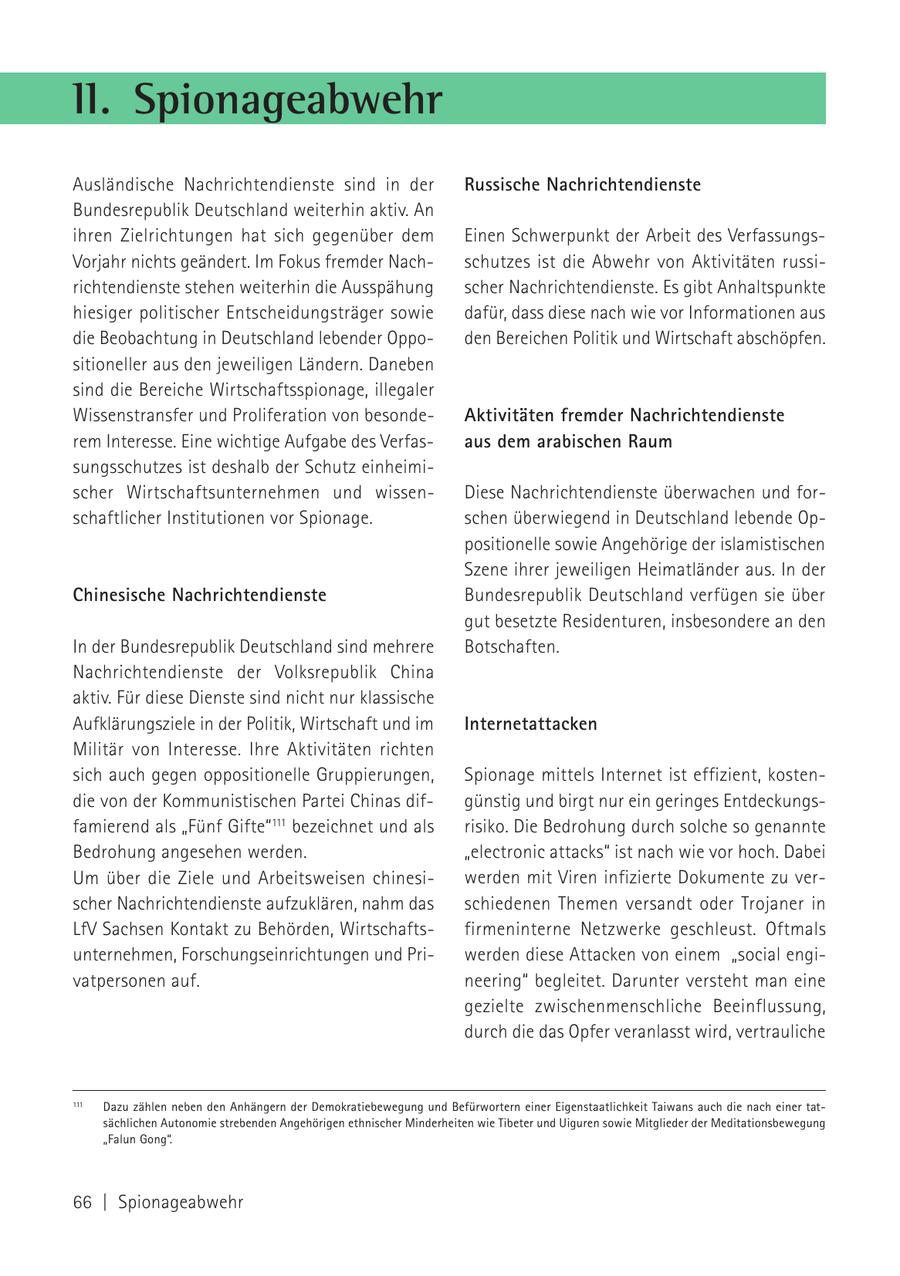 II. Spionageabwehr Ausländische Nachrichtendienste sind in der Russische Nachrichtendienste Bundesrepublik Deutschland weiterhin aktiv. An ihren Zielrichtungen hat sich gegenüber dem Einen Schwerpunkt der Arbeit des VerfassungsVorjahr nichts geändert. Im Fokus fremder Nachschutzes ist die Abwehr von Aktivitäten russirichtendienste stehen weiterhin die Ausspähung scher Nachrichtendienste. Es gibt Anhaltspunkte hiesiger politischer Entscheidungsträger sowie dafür, dass diese nach wie vor Informationen aus die Beobachtung in Deutschland lebender Oppoden Bereichen Politik und Wirtschaft abschöpfen. sitioneller aus den jeweiligen Ländern. Daneben sind die Bereiche Wirtschaftsspionage, illegaler Wissenstransfer und Proliferation von besondeAktivitäten fremder Nachrichtendienste rem Interesse. Eine wichtige Aufgabe des Verfasaus dem arabischen Raum sungsschutzes ist deshalb der Schutz einheimischer Wirtschaftsunternehmen und wissenDiese Nachrichtendienste überwachen und forschaftlicher Institutionen vor Spionage. schen überwiegend in Deutschland lebende Oppositionelle sowie Angehörige der islamistischen Szene ihrer jeweiligen Heimatländer aus. In der Chinesische Nachrichtendienste Bundesrepublik Deutschland verfügen sie über gut besetzte Residenturen, insbesondere an den In der Bundesrepublik Deutschland sind mehrere Botschaften. Nachrichtendienste der Volksrepublik China aktiv. Für diese Dienste sind nicht nur klassische Aufklärungsziele in der Politik, Wirtschaft und im Internetattacken Militär von Interesse. Ihre Aktivitäten richten sich auch gegen oppositionelle Gruppierungen, Spionage mittels Internet ist effizient, kostendie von der Kommunistischen Partei Chinas difgünstig und birgt nur ein geringes Entdeckungsfamierend als "Fünf Gifte"111 bezeichnet und als risiko. Die Bedrohung durch solche so genannte Bedrohung angesehen werden. "electronic attacks" ist nach wie vor hoch. Dabei Um über die Ziele und Arbeitsweisen chinesiwerden mit Viren infizierte Dokumente zu verscher Nachrichtendienste aufzuklären, nahm das schiedenen Themen versandt oder Trojaner in LfV Sachsen Kontakt zu Behörden, Wirtschaftsfirmeninterne Netzwerke geschleust. Oftmals unternehmen, Forschungseinrichtungen und Priwerden diese Attacken von einem "social engivatpersonen auf. neering" begleitet. Darunter versteht man eine gezielte zwischenmenschliche Beeinflussung, durch die das Opfer veranlasst wird, vertrauliche 111 Dazu zählen neben den Anhängern der Demokratiebewegung und Befürwortern einer Eigenstaatlichkeit Taiwans auch die nach einer tatsächlichen Autonomie strebenden Angehörigen ethnischer Minderheiten wie Tibeter und Uiguren sowie Mitglieder der Meditationsbewegung "Falun Gong". 66 | Spionageabwehr