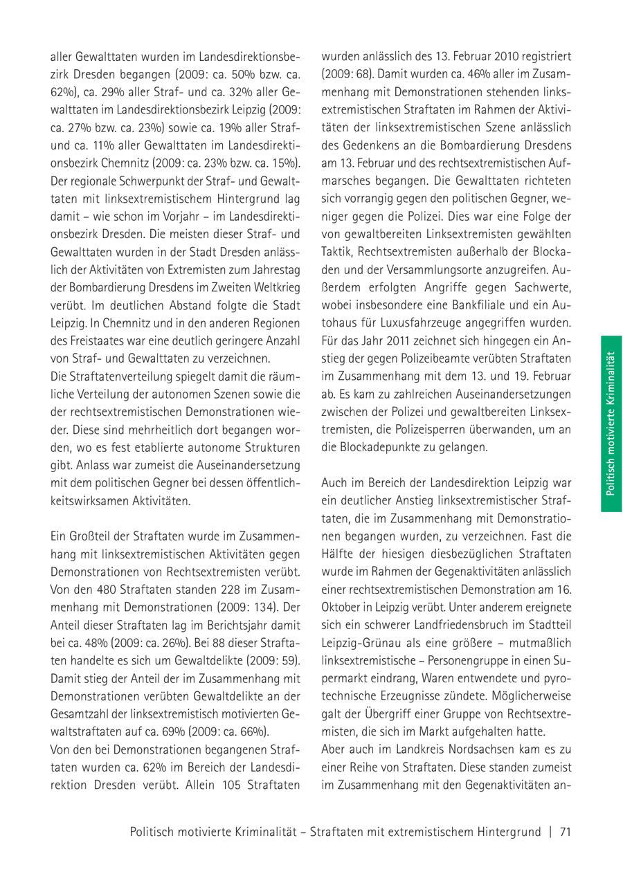 aller Gewalttaten wurden im Landesdirektionsbewurden anlässlich des 13. Februar 2010 registriert zirk Dresden begangen (2009: ca. 50% bzw. ca. (2009: 68). Damit wurden ca. 46% aller im Zusam62%), ca. 29% aller Strafund ca. 32% aller Gemenhang mit Demonstrationen stehenden linkswalttaten im Landesdirektionsbezirk Leipzig (2009: extremistischen Straftaten im Rahmen der Aktivica. 27% bzw. ca. 23%) sowie ca. 19% aller Straftäten der linksextremistischen Szene anlässlich und ca. 11% aller Gewalttaten im Landesdirektides Gedenkens an die Bombardierung Dresdens onsbezirk Chemnitz (2009: ca. 23% bzw. ca. 15%). am 13. Februar und des rechtsextremistischen AufDer regionale Schwerpunkt der Strafund Gewaltmarsches begangen. Die Gewalttaten richteten taten mit linksextremistischem Hintergrund lag sich vorrangig gegen den politischen Gegner, wedamit - wie schon im Vorjahr - im Landesdirektiniger gegen die Polizei. Dies war eine Folge der onsbezirk Dresden. Die meisten dieser Strafund von gewaltbereiten Linksextremisten gewählten Gewalttaten wurden in der Stadt Dresden anlässTaktik, Rechtsextremisten außerhalb der Blockalich der Aktivitäten von Extremisten zum Jahrestag den und der Versammlungsorte anzugreifen. Auder Bombardierung Dresdens im Zweiten Weltkrieg ßerdem erfolgten Angriffe gegen Sachwerte, verübt. Im deutlichen Abstand folgte die Stadt wobei insbesondere eine Bankfiliale und ein AuLeipzig. In Chemnitz und in den anderen Regionen tohaus für Luxusfahrzeuge angegriffen wurden. des Freistaates war eine deutlich geringere Anzahl Für das Jahr 2011 zeichnet sich hingegen ein Anvon Strafund Gewalttaten zu verzeichnen. stieg der gegen Polizeibeamte verübten Straftaten Politisch motivierte Kriminalität Die Straftatenverteilung spiegelt damit die räumim Zusammenhang mit dem 13. und 19. Februar liche Verteilung der autonomen Szenen sowie die ab. Es kam zu zahlreichen Auseinandersetzungen der rechtsextremistischen Demonstrationen wiezwischen der Polizei und gewaltbereiten Linksexder. Diese sind mehrheitlich dort begangen wortremisten, die Polizeisperren überwanden, um an den, wo es fest etablierte autonome Strukturen die Blockadepunkte zu gelangen. gibt. Anlass war zumeist die Auseinandersetzung mit dem politischen Gegner bei dessen öffentlichAuch im Bereich der Landesdirektion Leipzig war keitswirksamen Aktivitäten. ein deutlicher Anstieg linksextremistischer Straftaten, die im Zusammenhang mit DemonstratioEin Großteil der Straftaten wurde im Zusammennen begangen wurden, zu verzeichnen. Fast die hang mit linksextremistischen Aktivitäten gegen Hälfte der hiesigen diesbezüglichen Straftaten Demonstrationen von Rechtsextremisten verübt. wurde im Rahmen der Gegenaktivitäten anlässlich Von den 480 Straftaten standen 228 im Zusameiner rechtsextremistischen Demonstration am 16. menhang mit Demonstrationen (2009: 134). Der Oktober in Leipzig verübt. Unter anderem ereignete Anteil dieser Straftaten lag im Berichtsjahr damit sich ein schwerer Landfriedensbruch im Stadtteil bei ca. 48% (2009: ca. 26%). Bei 88 dieser StraftaLeipzig-Grünau als eine größere - mutmaßlich ten handelte es sich um Gewaltdelikte (2009: 59). linksextremistische - Personengruppe in einen SuDamit stieg der Anteil der im Zusammenhang mit permarkt eindrang, Waren entwendete und pyroDemonstrationen verübten Gewaltdelikte an der technische Erzeugnisse zündete. Möglicherweise Gesamtzahl der linksextremistisch motivierten Gegalt der Übergriff einer Gruppe von Rechtsextrewaltstraftaten auf ca. 69% (2009: ca. 66%). misten, die sich im Markt aufgehalten hatte. Von den bei Demonstrationen begangenen StrafAber auch im Landkreis Nordsachsen kam es zu taten wurden ca. 62% im Bereich der Landesdieiner Reihe von Straftaten. Diese standen zumeist rektion Dresden verübt. Allein 105 Straftaten im Zusammenhang mit den Gegenaktivitäten anPolitisch motivierte Kriminalität - Straftaten mit extremistischem Hintergrund | 71