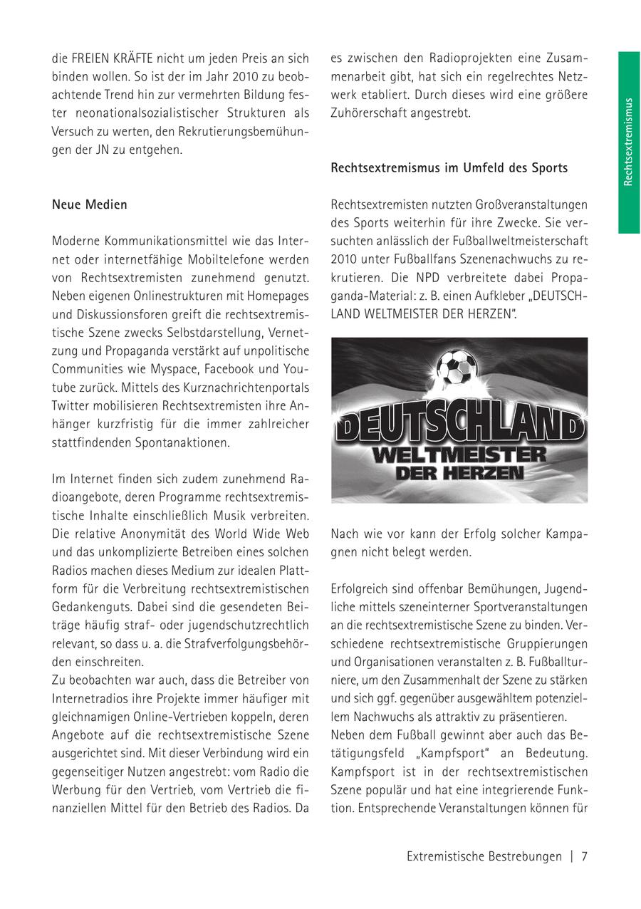 die FREIEN KRÄFTE nicht um jeden Preis an sich es zwischen den Radioprojekten eine Zusambinden wollen. So ist der im Jahr 2010 zu beobmenarbeit gibt, hat sich ein regelrechtes Netzachtende Trend hin zur vermehrten Bildung feswerk etabliert. Durch dieses wird eine größere Rechtsextremismus ter neonationalsozialistischer Strukturen als Zuhörerschaft angestrebt. Versuch zu werten, den Rekrutierungsbemühungen der JN zu entgehen. Rechtsextremismus im Umfeld des Sports Neue Medien Rechtsextremisten nutzten Großveranstaltungen des Sports weiterhin für ihre Zwecke. Sie verModerne Kommunikationsmittel wie das Intersuchten anlässlich der Fußballweltmeisterschaft net oder internetfähige Mobiltelefone werden 2010 unter Fußballfans Szenenachwuchs zu revon Rechtsextremisten zunehmend genutzt. krutieren. Die NPD verbreitete dabei PropaNeben eigenen Onlinestrukturen mit Homepages ganda-Material: z. B. einen Aufkleber "DEUTSCHund Diskussionsforen greift die rechtsextremisLAND WELTMEISTER DER HERZEN". tische Szene zwecks Selbstdarstellung, Vernetzung und Propaganda verstärkt auf unpolitische Communities wie Myspace, Facebook und Youtube zurück. Mittels des Kurznachrichtenportals Twitter mobilisieren Rechtsextremisten ihre Anhänger kurzfristig für die immer zahlreicher stattfindenden Spontanaktionen. Im Internet finden sich zudem zunehmend Radioangebote, deren Programme rechtsextremistische Inhalte einschließlich Musik verbreiten. Die relative Anonymität des World Wide Web Nach wie vor kann der Erfolg solcher Kampaund das unkomplizierte Betreiben eines solchen gnen nicht belegt werden. Radios machen dieses Medium zur idealen Plattform für die Verbreitung rechtsextremistischen Erfolgreich sind offenbar Bemühungen, JugendGedankenguts. Dabei sind die gesendeten Beiliche mittels szeneinterner Sportveranstaltungen träge häufig strafoder jugendschutzrechtlich an die rechtsextremistische Szene zu binden. Verrelevant, so dass u. a. die Strafverfolgungsbehörschiedene rechtsextremistische Gruppierungen den einschreiten. und Organisationen veranstalten z. B. FußballturZu beobachten war auch, dass die Betreiber von niere, um den Zusammenhalt der Szene zu stärken Internetradios ihre Projekte immer häufiger mit und sich ggf. gegenüber ausgewähltem potenzielgleichnamigen Online-Vertrieben koppeln, deren lem Nachwuchs als attraktiv zu präsentieren. Angebote auf die rechtsextremistische Szene Neben dem Fußball gewinnt aber auch das Beausgerichtet sind. Mit dieser Verbindung wird ein tätigungsfeld "Kampfsport" an Bedeutung. gegenseitiger Nutzen angestrebt: vom Radio die Kampfsport ist in der rechtsextremistischen Werbung für den Vertrieb, vom Vertrieb die fiSzene populär und hat eine integrierende Funknanziellen Mittel für den Betrieb des Radios. Da tion. Entsprechende Veranstaltungen können für Extremistische Bestrebungen | 7