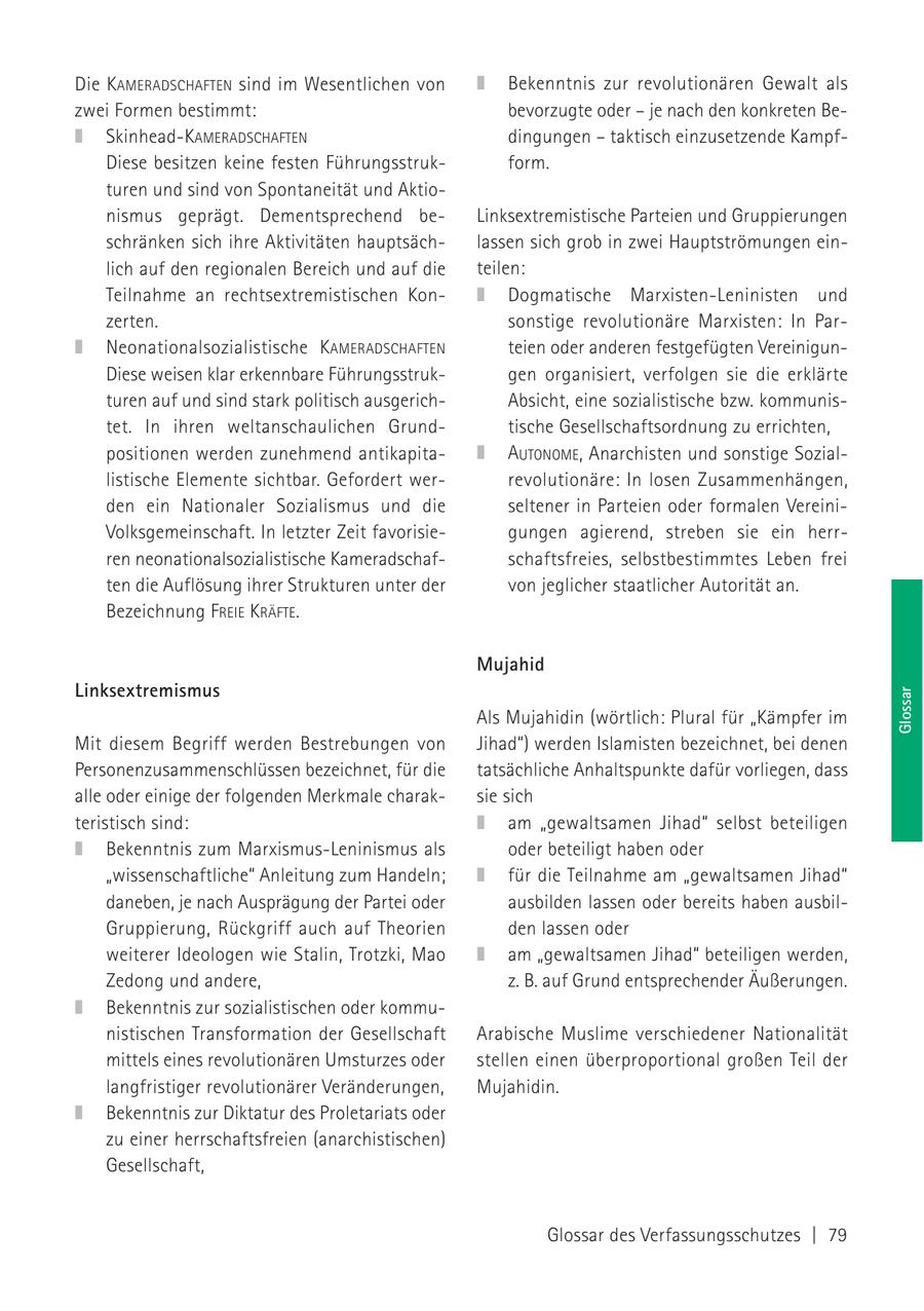 Die KAMERADSCHAFTEN sind im Wesentlichen von Bekenntnis zur revolutionären Gewalt als zwei Formen bestimmt: bevorzugte oder - je nach den konkreten BeSkinhead-KAMERADSCHAFTEN dingungen - taktisch einzusetzende KampfDiese besitzen keine festen Führungsstrukform. turen und sind von Spontaneität und Aktionismus geprägt. Dementsprechend beLinksextremistische Parteien und Gruppierungen schränken sich ihre Aktivitäten hauptsächlassen sich grob in zwei Hauptströmungen einlich auf den regionalen Bereich und auf die teilen: Teilnahme an rechtsextremistischen KonDogmatische Marxisten-Leninisten und zerten. sonstige revolutionäre Marxisten: In ParNeonationalsozialistische KAMERADSCHAFTEN teien oder anderen festgefügten VereinigunDiese weisen klar erkennbare Führungsstrukgen organisiert, verfolgen sie die erklärte turen auf und sind stark politisch ausgerichAbsicht, eine sozialistische bzw. kommunistet. In ihren weltanschaulichen Grundtische Gesellschaftsordnung zu errichten, positionen werden zunehmend antikapitaAUTONOME, Anarchisten und sonstige Soziallistische Elemente sichtbar. Gefordert werrevolutionäre: In losen Zusammenhängen, den ein Nationaler Sozialismus und die seltener in Parteien oder formalen VereiniVolksgemeinschaft. In letzter Zeit favorisiegungen agierend, streben sie ein herrren neonationalsozialistische Kameradschafschaftsfreies, selbstbestimmtes Leben frei ten die Auflösung ihrer Strukturen unter der von jeglicher staatlicher Autorität an. Bezeichnung FREIE KRÄFTE. Mujahid Linksextremismus Als Mujahidin (wörtlich: Plural für "Kämpfer im Glossar Mit diesem Begriff werden Bestrebungen von Jihad") werden Islamisten bezeichnet, bei denen Personenzusammenschlüssen bezeichnet, für die tatsächliche Anhaltspunkte dafür vorliegen, dass alle oder einige der folgenden Merkmale charaksie sich teristisch sind: am "gewaltsamen Jihad" selbst beteiligen Bekenntnis zum Marxismus-Leninismus als oder beteiligt haben oder "wissenschaftliche" Anleitung zum Handeln; für die Teilnahme am "gewaltsamen Jihad" daneben, je nach Ausprägung der Partei oder ausbilden lassen oder bereits haben ausbilGruppierung, Rückgriff auch auf Theorien den lassen oder weiterer Ideologen wie Stalin, Trotzki, Mao am "gewaltsamen Jihad" beteiligen werden, Zedong und andere, z. B. auf Grund entsprechender Äußerungen. Bekenntnis zur sozialistischen oder kommunistischen Transformation der Gesellschaft Arabische Muslime verschiedener Nationalität mittels eines revolutionären Umsturzes oder stellen einen überproportional großen Teil der langfristiger revolutionärer Veränderungen, Mujahidin. Bekenntnis zur Diktatur des Proletariats oder zu einer herrschaftsfreien (anarchistischen) Gesellschaft, Glossar des Verfassungsschutzes | 79