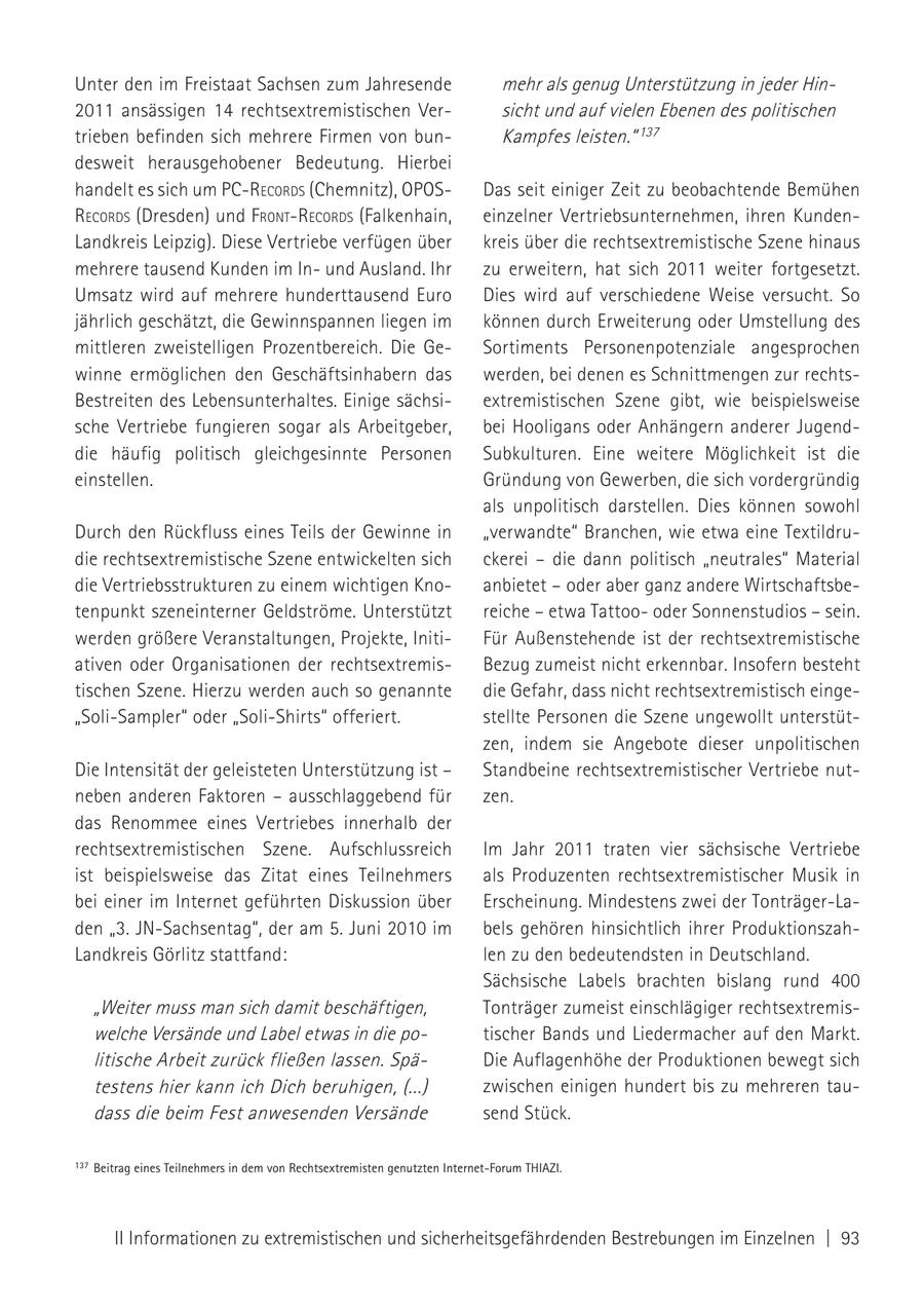 Unter den im Freistaat Sachsen zum Jahresende mehr als genug Unterstützung in jeder Hin2011 ansässigen 14 rechtsextremistischen Versicht und auf vielen Ebenen des politischen trieben befinden sich mehrere Firmen von bunKampfes leisten." 137 desweit herausgehobener Bedeutung. Hierbei handelt es sich um Pc-records (Chemnitz), oPosDas seit einiger Zeit zu beobachtende Bemühen records (Dresden) und froNt-records (Falkenhain, einzelner Vertriebsunternehmen, ihren KundenLandkreis Leipzig). Diese Vertriebe verfügen über kreis über die rechtsextremistische Szene hinaus mehrere tausend Kunden im Inund Ausland. Ihr zu erweitern, hat sich 2011 weiter fortgesetzt. Umsatz wird auf mehrere hunderttausend Euro Dies wird auf verschiedene Weise versucht. So jährlich geschätzt, die Gewinnspannen liegen im können durch Erweiterung oder Umstellung des mittleren zweistelligen Prozentbereich. Die GeSortiments Personenpotenziale angesprochen winne ermöglichen den Geschäftsinhabern das werden, bei denen es Schnittmengen zur rechtsBestreiten des Lebensunterhaltes. Einige sächsiextremistischen Szene gibt, wie beispielsweise sche Vertriebe fungieren sogar als Arbeitgeber, bei Hooligans oder Anhängern anderer Jugenddie häufig politisch gleichgesinnte Personen Subkulturen. Eine weitere Möglichkeit ist die einstellen. Gründung von Gewerben, die sich vordergründig als unpolitisch darstellen. Dies können sowohl Durch den Rückfluss eines Teils der Gewinne in "verwandte" Branchen, wie etwa eine Textildrudie rechtsextremistische Szene entwickelten sich ckerei - die dann politisch "neutrales" Material die Vertriebsstrukturen zu einem wichtigen Knoanbietet - oder aber ganz andere Wirtschaftsbetenpunkt szeneinterner Geldströme. Unterstützt reiche - etwa Tattoooder Sonnenstudios - sein. werden größere Veranstaltungen, Projekte, InitiFür Außenstehende ist der rechtsextremistische ativen oder Organisationen der rechtsextremisBezug zumeist nicht erkennbar. Insofern besteht tischen Szene. Hierzu werden auch so genannte die Gefahr, dass nicht rechtsextremistisch einge"Soli-Sampler" oder "Soli-Shirts" offeriert. stellte Personen die Szene ungewollt unterstützen, indem sie Angebote dieser unpolitischen Die Intensität der geleisteten Unterstützung ist - Standbeine rechtsextremistischer Vertriebe nutneben anderen Faktoren - ausschlaggebend für zen. das Renommee eines Vertriebes innerhalb der rechtsextremistischen Szene. Aufschlussreich Im Jahr 2011 traten vier sächsische Vertriebe ist beispielsweise das Zitat eines Teilnehmers als Produzenten rechtsextremistischer Musik in bei einer im Internet geführten Diskussion über Erscheinung. Mindestens zwei der Tonträger-Laden "3. JN-Sachsentag", der am 5. Juni 2010 im bels gehören hinsichtlich ihrer ProduktionszahLandkreis Görlitz stattfand: len zu den bedeutendsten in Deutschland. Sächsische Labels brachten bislang rund 400 "Weiter muss man sich damit beschäftigen, Tonträger zumeist einschlägiger rechtsextremiswelche Versände und Label etwas in die potischer Bands und Liedermacher auf den Markt. litische Arbeit zurück fließen lassen. SpäDie Auflagenhöhe der Produktionen bewegt sich testens hier kann ich Dich beruhigen, (...) zwischen einigen hundert bis zu mehreren taudass die beim Fest anwesenden Versände send Stück. 137 Beitrag eines Teilnehmers in dem von Rechtsextremisten genutzten Internet-Forum THIAZI. II Informationen zu extremistischen und sicherheitsgefährdenden Bestrebungen im Einzelnen | 93