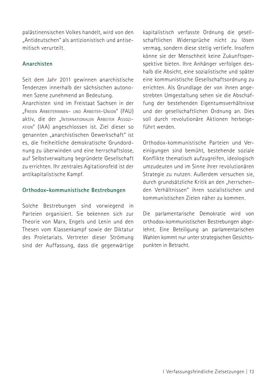 palästinensischen Volkes handelt, wird von den kapitalistisch verfasste Ordnung die gesell"Antideutschen" als antizionistisch und antiseschaftlichen Widersprüche nicht zu lösen mitisch verurteilt. vermag, sondern diese stetig vertiefe. Insofern könne sie der Menschheit keine ZukunftsperAnarchisten spektive bieten. Ihre Anhänger verfolgen deshalb die Absicht, eine sozialistische und später Seit dem Jahr 2011 gewinnen anarchistische eine kommunistische Gesellschaftsordnung zu Tendenzen innerhalb der sächsischen autonoerrichten. Als Grundlage der von ihnen angemen Szene zunehmend an Bedeutung. strebten Umgestaltung sehen sie die AbschafAnarchisten sind im Freistaat Sachsen in der fung der bestehenden Eigentumsverhältnisse "f reieN a rbeiteriNNeNuNd a rbeiter-uNioN" (FAU) und der gesellschaftlichen Ordnung an. Dies aktiv, die der "iNterNatioNaleN a rbeiter a ssozisoll durch revolutionäre Aktionen herbeigeatioN" (IAA) angeschlossen ist. Ziel dieser so führt werden. genannten "anarchistischen Gewerkschaft" ist es, die freiheitliche demokratische GrundordOrthodox-kommunistische Parteien und Vernung zu überwinden und eine herrschaftslose, einigungen sind bemüht, bestehende soziale auf Selbstverwaltung begründete Gesellschaft Konflikte thematisch aufzugreifen, ideologisch zu errichten. Ihr zentrales Agitationsfeld ist der umzudeuten und im Sinne ihrer revolutionären antikapitalistische Kampf. Strategie zu nutzen. Außerdem versuchen sie, durch grundsätzliche Kritik an den "herrschenOrthodox-kommunistische Bestrebungen den Verhältnissen" ihren sozialistischen und kommunistischen Zielen näher zu kommen. Solche Bestrebungen sind vorwiegend in Parteien organisiert. Sie bekennen sich zur Die parlamentarische Demokratie wird von Theorie von Marx, Engels und Lenin und den orthodox-kommunistischen Bestrebungen abgeThesen vom Klassenkampf sowie der Diktatur lehnt. Eine Beteiligung an parlamentarischen des Proletariats. Vertreter dieser Strömung Wahlen kommt nur unter strategischen Gesichtssind der Auffassung, dass die gegenwärtige punkten in Betracht. I Verfassungsfeindliche Zielsetzungen | 13