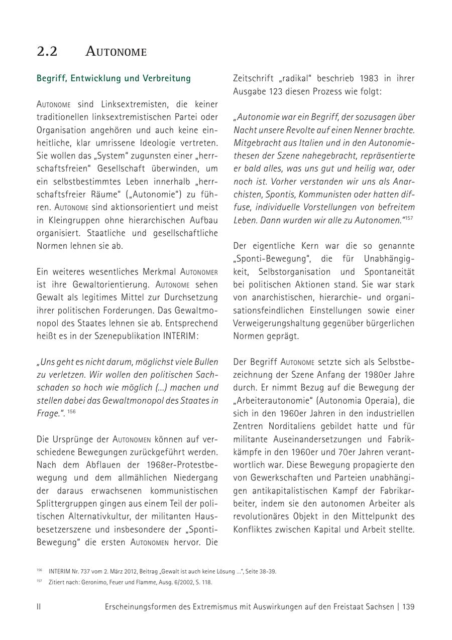 2.2 autoNome Begriff, Entwicklung und Verbreitung Zeitschrift "radikal" beschrieb 1983 in ihrer Ausgabe 123 diesen Prozess wie folgt: autoNome sind Linksextremisten, die keiner traditionellen linksextremistischen Partei oder "Autonomie war ein Begriff, der sozusagen über Organisation angehören und auch keine einNacht unsere Revolte auf einen Nenner brachte. heitliche, klar umrissene Ideologie vertreten. Mitgebracht aus Italien und in den AutonomieSie wollen das "System" zugunsten einer "herrthesen der Szene nahegebracht, repräsentierte schaftsfreien" Gesellschaft überwinden, um er bald alles, was uns gut und heilig war, oder ein selbst bestimmtes Leben innerhalb "herrnoch ist. Vorher verstanden wir uns als Anarschaftsfreier Räume" ("Autonomie") zu fühchisten, Spontis, Kommunisten oder hatten difren. autoNome sind aktionsorientiert und meist fuse, individuelle Vorstellungen von befreitem in Kleingruppen ohne hierarchischen Aufbau Leben. Dann wurden wir alle zu Autonomen." 157 organisiert. Staatliche und gesellschaftliche Normen lehnen sie ab. Der eigentliche Kern war die so genannte "Sponti-Bewegung", die für UnabhängigEin weiteres wesentliches Merkmal autoNomer keit, Selbstorganisation und Spontaneität ist ihre Gewaltorientierung. autoNome sehen bei politischen Aktionen stand. Sie war stark Gewalt als legitimes Mittel zur Durchsetzung von anarchistischen, hierarchieund organiihrer politischen Forderungen. Das Gewaltmosationsfeindlichen Einstellungen sowie einer nopol des Staates lehnen sie ab. Entsprechend Verweigerungshaltung gegenüber bürgerlichen heißt es in der Szenepublikation INTERIM: Normen geprägt. "Uns geht es nicht darum, möglichst viele Bullen Der Begriff autoNome setzte sich als Selbstbezu verletzen. Wir wollen den politischen Sachzeichnung der Szene Anfang der 1980er Jahre schaden so hoch wie möglich (...) machen und durch. Er nimmt Bezug auf die Bewegung der stellen dabei das Gewaltmonopol des Staates in "Arbeiterautonomie" (Autonomia Operaia), die Frage.". 156 sich in den 1960er Jahren in den industriellen Zentren Norditaliens gebildet hatte und für Die Ursprünge der autoNomeN können auf vermilitante Auseinandersetzungen und Fabrikschiedene Bewegungen zurückgeführt werden. kämpfe in den 1960er und 70er Jahren verantNach dem Abflauen der 1968er-Protestbewortlich war. Diese Bewegung propagierte den wegung und dem allmählichen Niedergang von Gewerkschaften und Parteien unabhängider daraus erwachsenen kommunistischen gen antikapitalistischen Kampf der FabrikarSplittergruppen gingen aus einem Teil der polibeiter, indem sie den autonomen Arbeiter als tischen Alternativkultur, der militanten Hausrevolutionäres Objekt in den Mittelpunkt des besetzerszene und insbesondere der "SpontiKonfliktes zwischen Kapital und Arbeit stellte. Bewegung" die ersten autoNomeN hervor. Die 156 INTERIM INTERIM Nr. Nr. 737 737 vom vom 2. 2. März März 2012, 2012,Beitrag Beitrag"Gewalt "Gewaltist istauch auchkeine keineLösung ...", Seite 38-39. 156 157 Lösungnach: Zitiert ...", Seite 38-39. Feuer und Flamme, Ausg. 6/2002, S. 118. Geronimo, 157 Zitiert nach: Geronimo, Feuer und Flamme, Ausg. 6/2002, S. 118. II Erscheinungsformen des Extremismus mit Auswirkungen auf den Freistaat Sachsen | 139