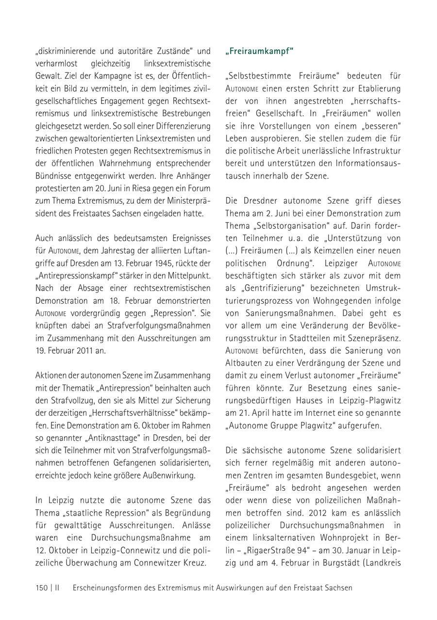 "diskriminierende und autoritäre Zustände" und "Freiraumkampf" verharmlost gleichzeitig linksextremistische Gewalt. Ziel der Kampagne ist es, der Öffentlich"Selbstbestimmte Freiräume" bedeuten für keit ein Bild zu vermitteln, in dem legitimes zivilautoNome einen ersten Schritt zur Etablierung gesellschaftliches Engagement gegen Rechtsextder von ihnen angestrebten "herrschaftsremismus und linksextremistische Bestrebungen freien" Gesellschaft. In "Freiräumen" wollen gleichgesetzt werden. So soll einer Differenzierung sie ihre Vorstellungen von einem "besseren" zwischen gewaltorientierten Linksextremisten und Leben ausprobieren. Sie stellen zudem die für friedlichen Protesten gegen Rechtsextremismus in die politische Arbeit unerlässliche Infrastruktur der öffentlichen Wahrnehmung entsprechender bereit und unterstützen den InformationsausBündnisse entgegenwirkt werden. Ihre Anhänger tausch innerhalb der Szene. protestierten am 20. Juni in Riesa gegen ein Forum zum Thema Extremismus, zu dem der MinisterpräDie Dresdner autonome Szene griff dieses sident des Freistaates Sachsen eingeladen hatte. Thema am 2. Juni bei einer Demonstration zum Thema "Selbstorganisation" auf. Darin forderAuch anlässlich des bedeutsamsten Ereignisses ten Teilnehmer u. a. die "Unterstützung von für autoNome, dem Jahrestag der alliierten Luftan(...) Freiräumen (...) als Keimzellen einer neuen griffe auf Dresden am 13. Februar 1945, rückte der politischen Ordnung". Leipziger autoNome "Antirepressionskampf" stärker in den Mittelpunkt. beschäftigten sich stärker als zuvor mit dem Nach der Absage einer rechtsextremistischen als "Gentrifizierung" bezeichneten UmstrukDemonstration am 18. Februar demonstrierten turierungsprozess von Wohngegenden infolge autoNome vordergründig gegen "Repression". Sie von Sanierungsmaßnahmen. Dabei geht es knüpften dabei an Strafverfolgungsmaßnahmen vor allem um eine Veränderung der Bevölkeim Zusammenhang mit den Ausschreitungen am rungsstruktur in Stadtteilen mit Szenepräsenz. 19. Februar 2011 an. autoNome befürchten, dass die Sanierung von Altbauten zu einer Verdrängung der Szene und Aktionen der autonomen Szene im Zusammenhang damit zu einem Verlust autonomer "Freiräume" mit der Thematik "Antirepression" beinhalten auch führen könnte. Zur Besetzung eines sanieden Strafvollzug, den sie als Mittel zur Sicherung rungsbedürftigen Hauses in Leipzig-Plagwitz der derzeitigen "Herrschaftsverhältnisse" bekämpam 21. April hatte im Internet eine so genannte fen. Eine Demonstration am 6. Oktober im Rahmen "Autonome Gruppe Plagwitz" aufgerufen. so genannter "Antiknasttage" in Dresden, bei der sich die Teilnehmer mit von StrafverfolgungsmaßDie sächsische autonome Szene solidarisiert nahmen betroffenen Gefangenen solidarisierten, sich ferner regelmäßig mit anderen autonoerreichte jedoch keine größere Außenwirkung. men Zentren im gesamten Bundesgebiet, wenn "Freiräume" als bedroht angesehen werden In Leipzig nutzte die autonome Szene das oder wenn diese von polizeilichen MaßnahThema "staatliche Repression" als Begründung men betroffen sind. 2012 kam es anlässlich für gewalttätige Ausschreitungen. Anlässe polizeilicher Durchsuchungsmaßnahmen in waren eine Durchsuchungsmaßnahme am einem linksalternativen Wohnprojekt in Ber12. Oktober in Leipzig-Connewitz und die polilin - "RigaerStraße 94" - am 30. Januar in Leipzeiliche Überwachung am Connewitzer Kreuz. zig und am 4. Februar in Burgstädt (Landkreis 150 | II Erscheinungsformen des Extremismus mit Auswirkungen auf den Freistaat Sachsen