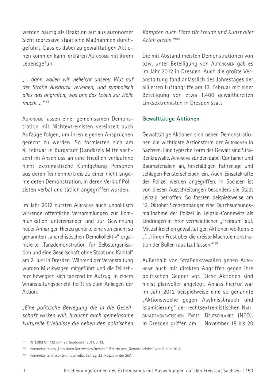 werden häufig als Reaktion auf aus autonomer Kämpfen auch Platz für Freude und Kunst aller Sicht repressive staatliche Maßnahmen durchArten bieten." 189 geführt. Dass es dabei zu gewalttätigen Aktionen kommen kann, erklären autoNome mit ihrem Die mit Abstand meisten Demonstrationen von Lebensgefühl: bzw. unter Beteiligung von autoNomeN gab es im Jahr 2012 in Dresden. Auch die größte Ver"... dann wollen wir vielleicht unserer Wut auf anstaltung fand anlässlich des Jahrestages der der Straße Ausdruck verleihen, und symbolisch alliierten Luftangriffe am 13. Februar mit einer alles das angreifen, was uns das Leben zur Hölle Beteiligung von etwa 1.400 gewaltbereiten macht ...."188 Linksextremisten in Dresden statt. autoNome lassen einer gemeinsamen DemonsGewalttätige Aktionen tration mit Nichtextremisten vereinzelt auch Aufzüge folgen, um ihren eigenen Ansprüchen Gewalttätige Aktionen sind neben Demonstratiogerecht zu werden. So formierten sich am nen die wichtigste Aktionsform der autoNomeN in 4. Februar in Burgstädt (Landkreis MittelsachSachsen. Eine typische Form der Gewalt sind Strasen) im Anschluss an eine friedlich verlaufene ßenkrawalle. autoNome zünden dabei Container und nicht extremistische Kundgebung Personen Baumaterialien an, beschädigen Fahrzeuge und aus deren Teilnehmerkreis zu einer nicht angeschlagen Fensterscheiben ein. Auch Einsatzkräfte meldeten Demonstration, in deren Verlauf Polider Polizei werden angegriffen. In Sachsen ist zisten verbal und tätlich angegriffen wurden. von diesen Ausschreitungen besonders die Stadt Leipzig betroffen. So fassten beispielsweise am Im Jahr 2012 nutzten autoNome auch unpolitisch 12. Oktober Szeneanhänger eine Durchsuchungswirkende öffentliche Versammlungen zur Kommaßnahme der Polizei in Leipzig-Connewitz als munikation untereinander und zur Gewinnung Eindringen in ihren vermeintlichen "Freiraum" auf. neuer Anhänger. Hierzu gehörte eine von einem so Mit zahlreichen gewalttätigen Aktionen wollten sie genannten "anarchistischen Demokollektiv" orga"(...) ihren Frust über die dreiste Machtdemonstranisierte "Tanzdemonstration für Selbstorganisation der Bullen raus (zu) lassen."190 tion und eine Gesellschaft ohne Staat und Kapital" am 2. Juni in Dresden. Während der Veranstaltung Außerhalb von Straßenkrawallen gehen auto - wurden Musikwagen mitgeführt und die TeilnehNome auch mit direkten Angriffen gegen ihre mer bewegten sich tanzend im Aufzug. In einem politischen Gegner vor. Diese Aktionen sind Veranstaltungsbericht heißt es zum Anliegen der meist planvoller angelegt. Anlass hierfür war Aktion: im Jahr 2012 beispielweise eine so genannte "Aktionswoche gegen Asylmissbrauch und "Eine politische Bewegung die in die GesellIslamisierung" der rechts extremistischen Natischaft wirken will, braucht auch gemeinsame oNaldemokratischeN Partei d eutschlaNds (NPD). kulturelle Erlebnisse die neben den politischen In Dresden griffen am 1. November 15 bis 20 188 INTERIM Nr. 732 vom 23. September 2011, S. 13. 189 Internetseite des "Libertären Netzwerkes Dresden", Bericht des 189 "Demokollektivs" Internetseite des "Libertären Netzwerkes Dresden", Bericht des "Demokollektivs" vom 6. Juni 2012. vom 6. Juni 2012. 188 Internetseite 190 linksunten.indymedia. INTERIM Nr. 732 vom 23. SeptemberBeitrag 2011, S."LE: 13. Razzia in der Stö". 190 Internetseite linksunten.indymedia. Beitrag "LE: Razzia in der Stö". II Erscheinungsformen des Extremismus mit Auswirkungen auf den Freistaat Sachsen | 153