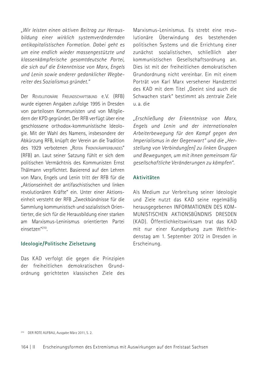 "Wir leisten einen aktiven Beitrag zur HerausMarxismus-Leninismus. Es strebt eine revobildung einer wirklich systemverändernden lutionäre Überwindung des bestehenden antikapitalistischen Formation. Dabei geht es politischen Systems und die Errichtung einer um eine endlich wieder massengestützte und zunächst sozialistischen, schließlich aber klassenkämpferische gesamtdeutsche Partei, kommunistischen Gesellschaftsordnung an. die sich auf die Erkenntnisse von Marx, Engels Dies ist mit der freiheitlichen demokratischen und Lenin sowie anderer gedanklicher WegbeGrundordnung nicht vereinbar. Ein mit einem reiter des Sozialismus gründet." Porträt von Karl Marx versehener Handzettel des kad mit dem Titel "Geeint sind auch die Der revolutioNäre freuNdschaftsbuNd e. V. (rfb) Schwachen stark" bestimmt als zentrale Ziele wurde eigenen Angaben zufolge 1995 in Dresden u. a. die von parteilosen Kommunisten und von Mitgliedern der KPD gegründet. Der RFB verfügt über eine "Erschließung der Erkenntnisse von Marx, geschlossene orthodox-kommunistische IdeoloEngels und Lenin und der internationalen gie. Mit der Wahl des Namens, insbesondere der Arbeiterbewegung für den Kampf gegen den Abkürzung RFB, knüpft der Verein an die Tradition Imperialismus in der Gegenwart" und die "Herdes 1929 verbotenen "roteN froNtkämPferbuNdes" stellung von Verbindung[en] zu linken Gruppen (RFB) an. Laut seiner Satzung fühlt er sich dem und Bewegungen, um mit ihnen gemeinsam für politischen Vermächtnis des Kommunisten Ernst gesellschaftliche Veränderungen zu kämpfen". Thälmann verpflichtet. Basierend auf den Lehren von Marx, Engels und Lenin tritt der RFB für die Aktivitäten "Aktionseinheit der antifaschistischen und linken revolutionären Kräfte" ein. Unter einer AktionsAls Medium zur Verbreitung seiner Ideologie einheit versteht der RFB "Zweckbündnisse für die und Ziele nutzt das kad seine regelmäßig Sammlung kommunistisch und sozialistisch Orienherausgegebenen INFORMATIONEN DES KOMtierter, die sich für die Herausbildung einer starken MUNISTISCHEN AKTIONSBÜNDNIS DRESDEN am Marxismus-Leninismus orientierten Partei (kad). Öffentlichkeitswirksam trat das kad einsetzen"210. mit nur einer Kundgebung zum Weltfriedenstag am 1. September 2012 in Dresden in Ideologie/Politische Zielsetzung Erscheinung. Das kad verfolgt die gegen die Prinzipien der freiheitlichen demokratischen Grundordnung gerichteten klassischen Ziele des 210 DER ROTE AUFBAU, Ausgabe März 2011, S. 2. 210 164 | II Erscheinungsformen des Extremismus mit Auswirkungen auf den Freistaat Sachsen
