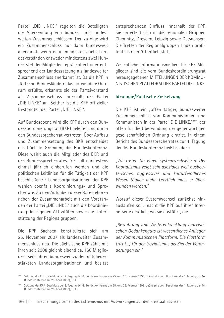 Partei "die liNke." regelten die Beteiligten entsprechenden Einfluss innerhalb der KPF. die Anerkennung von bundesund landesSie unterteilt sich in die regionalen Gruppen weiten Zusammenschlüssen. Demzufolge wird Chemnitz, Dresden, Leipzig sowie Ostsachsen. ein Zusammenschluss nur dann bundesweit Die Treffen der Regionalgruppen finden größanerkannt, wenn er in mindestens acht Lantenteils nichtöffentlich statt. desverbänden entweder mindestens zwei Hundertstel der Mitglieder repräsentiert oder entWesentliche Informationsmedien für KPF-Mitsprechend der Landessatzung als landesweiter glieder sind die vom Bundeskoordinierungsrat Zusammenschluss anerkannt ist. Da die KPF in herausgegebenen MITTEILUNGEN DER KOMMUfünfzehn Bundesländern das notwendige QuoNISTISCHEN PLATTFORM DER PARTEI DIE LINKE. rum erfüllte, erkannte sie der Parteivorstand als Zusammenschluss innerhalb der Partei Ideologie/Politische Zielsetzung "DIE LINKE" an. Seither ist die KPF offizieller Bestandteil der Partei "DIE LINKE.". Die KPF ist ein "offen tätiger, bundesweiter Zusammenschluss von Kommunistinnen und Auf Bundesebene wird die KPF durch den BunKommunisten in der Partei DIE LINKE." 217, der deskoordinierungsrat (BKR) geleitet und durch offen für die Überwindung der gegenwärtigen den Bundessprecherrat vertreten. Über Aufbau gesellschaftlichen Ordnung eintritt. In einem und Zusammensetzung des BKR entscheidet Bericht des Bundessprecherrates zur 1. Tagung das höchste Gremium, die Bundeskonferenz. der 16. Bundeskonferenz heißt es dazu: Diese wählt auch die Mitglieder des BKR und des Bundessprecherrates. Sie soll mindestens "Wir treten für einen Systemwechsel ein. Der einmal jährlich einberufen werden und die Kapitalismus zeigt sein asoziales weil ausbeupolitischen Leitlinien für die Tätigkeit der KPF terisches, aggressives und kulturfeindliches beschließen. 216 Landesorganisationen der KPF Wesen täglich mehr. Letztlich muss er überwählen ebenfalls Koordinierungsund Sprewunden werden." cherräte. Zu den Aufgaben dieser Räte gehören neben der Zusammenarbeit mit den VorstänWorauf dieser Systemwechsel zunächst hinden der Partei "DIE LINKE." auch die Koordinieauslaufen soll, macht die KPF auf ihrer Interrung der eigenen Aktivitäten sowie die Unternetseite deutlich, wo sie ausführt, die stützung der Regionalgruppen. "Bewahrung und Weiterentwicklung marxistiDie KPF Sachsen konstituierte sich am schen Gedankenguts ist wesentliches Anliegen 25. November 2007 als landesweiter Zusamder Kommunistischen Plattform. Die Plattform menschluss neu. Die sächsische KPF zählt mit tritt (...) für den Sozialismus als Ziel der Veränihren seit 2008 gleichbleibend ca. 160 Mitgliederungen ein." dern seit Jahren bundesweit zu den mitgliederstärksten Landesorganisationen und besitzt 216 Satzung der KPF (Beschluss der 2. Tagung der 6. Bundeskonferenz am 25. und 26. Februar 1995, geändert durch Beschluss der 1. Tagung der 14. Bundeskonferenz 216 Satzung am 26. April der KPF (Beschluss der2008), S. 1. der 6. Bundeskonferenz 2. Tagung 217 Satzung der KPF (Beschluss der 2. Tagung der 6. Bundeskonferenz 217 am 25. und Satzung 26. (Beschluss der KPF Februar 1995, der 2.geändert durch Tagung der Beschluss der 1.am 25. undam 6. Bundeskonferenz 26.25. und 1995, Februar 26. Februar 1995, geändert geändert durch durch Beschluss Beschluss der 1. der14. Tagung der 1. Tagung der 14. Bundeskonferenz Bundeskonferenz am 26. am 26. April 2008), April 2008), S. 1. S. 1. Tagung der 14. Bundeskonferenz am 26. April 2008), S. 1. 166 | II Erscheinungsformen des Extremismus mit Auswirkungen auf den Freistaat Sachsen