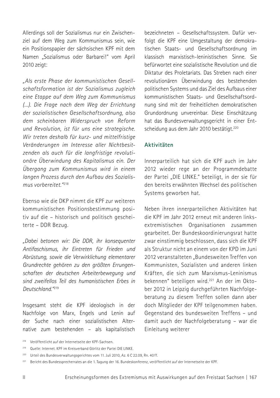 Allerdings soll der Sozialismus nur ein Zwischenbezeichneten - Gesellschaftssystem. Dafür verziel auf dem Weg zum Kommunismus sein, wie folgt die KPF eine Umgestaltung der demokraein Positionspapier der sächsischen KPF mit dem tischen Staatsund Gesellschaftsordnung im Namen "Sozialismus oder Barbarei!" vom April klassisch marxistisch-leninistischen Sinne. Sie 2010 zeigt: befürwortet eine sozialistische Revolution und die Diktatur des Proletariats. Das Streben nach einer "Als erste Phase der kommunistischen Gesellrevolutionären Überwindung des bestehenden schaftsformation ist der Sozialismus zugleich politischen Systems und das Ziel des Aufbaus einer eine Etappe auf dem Weg zum Kommunismus kommunistischen Staatsund Gesellschaftsord(...). Die Frage nach dem Weg der Errichtung nung sind mit der freiheitlichen demokratischen der sozialistischen Gesellschaftsordnung, also Grundordnung unvereinbar. Diese Einschätzung dem scheinbaren Widerspruch von Reform hat das Bundesverwaltungsgericht in einer Entund Revolution, ist für uns eine strategische. scheidung aus dem Jahr 2010 bestätigt.220 Wir treten deshalb für kurzund mittelfristige Veränderungen im Interesse aller NichtbesitAktivitäten zenden als auch für die langfristige revolutionäre Überwindung des Kapitalismus ein. Der Innerparteilich hat sich die KPF auch im Jahr Übergang zum Kommunismus wird in einem 2012 wieder rege an der Programmdebatte langen Prozess durch den Aufbau des Sozialisder Partei "DIE LINKE." beteiligt, in der sie für mus vorbereitet." 218 den bereits erwähnten Wechsel des politischen Systems geworben hat. Ebenso wie die DKP nimmt die KPF zur weiteren kommunistischen Positionsbestimmung posiNeben ihren innerparteilichen Aktivitäten hat tiv auf die - historisch und politisch gescheidie KPF im Jahr 2012 erneut mit anderen linksterte - DDR Bezug. extremistischen Organisationen zusammen gearbeitet. Der Bundeskoordinierungsrat hatte "Dabei betonen wir: Die DDR, ihr konsequenter zwar einstimmig beschlossen, dass sich die KPF Antifaschismus, ihr Eintreten für Frieden und als Struktur nicht an einem von der KPD im Juni Abrüstung, sowie die Verwirklichung elementarer 2012 veranstalteten "Bundesweiten Treffen von Grundrechte gehören zu den größten ErrungenKommunisten, Sozialisten und anderen linken schaften der deutschen Arbeiterbewegung und Kräften, die sich zum Marxismus-Leninismus sind zweifellos Teil des humanistischen Erbes in bekennen" beteiligen wird. 221 An der im OktoDeutschland." 219 ber 2012 in Leipzig durchgeführten Nachfolgeberatung zu diesem Treffen sollen dann aber Insgesamt steht die KPF ideologisch in der doch Mitglieder der KPF teilgenommen haben. Nachfolge von Marx, Engels und Lenin auf Gegenstand des bundesweiten Treffens - und der Suche nach einer sozialistischen Alterdamit auch der Nachfolgeberatung - war die native zum bestehenden - als kapitalistisch Einleitung weiterer 218 Veröffentlicht auf der Internetseite der KPF-Sachsen. 220 Urteil des Bundesverwaltungsgerichtes vom 11. Juli 2010, Az. 6 C 219 Quelle: Internet. KPF im Kreisverband Görlitz der Partei DIE LINKE. 22.09, Rn. 40 ff. 218 Urteil 220 Veröffentlicht auf der Internetseite der KPF-Sachsen. des Bundesverwaltungsgerichtes vom 11. Juli 2010, Az. 6 C 22.09, Rn. 40 ff. 221 Bericht des Bundessprecherrates an die 1. Tagung der 16. Bundes219 Bericht 221 Quelle: Internet. KPF im Kreisverband des Bundessprecherrates Görlitz an die der Partei 1. Tagung DIEBundeskonferenz, der 16. LINKE. konferenz, veröffentlicht veröffentlicht auf der Internetseite auf der Internetseite der KPF. der KPF. II Erscheinungsformen des Extremismus mit Auswirkungen auf den Freistaat Sachsen | 167
