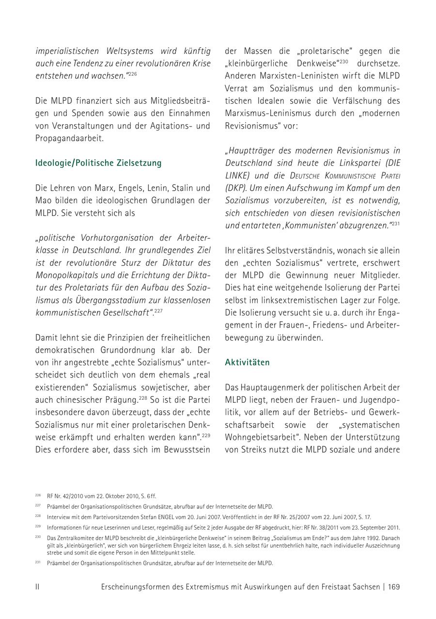 imperialistischen Weltsystems wird künftig der Massen die "proletarische" gegen die auch eine Tendenz zu einer revolutionären Krise "kleinbürgerliche Denkweise" 230 durchsetze. entstehen und wachsen." 226 Anderen Marxisten-Leninisten wirft die MLPD Verrat am Sozialismus und den kommunisDie MLPD finanziert sich aus Mitgliedsbeiträtischen Idealen sowie die Verfälschung des gen und Spenden sowie aus den Einnahmen Marxismus-Leninismus durch den "modernen von Veranstaltungen und der Agitationsund Revisionismus" vor: Propagandaarbeit. "Hauptträger des modernen Revisionismus in Ideologie/Politische Zielsetzung Deutschland sind heute die Linkspartei (DIE LINKE) und die d eutScHe kommuniStiScHe partei Die Lehren von Marx, Engels, Lenin, Stalin und (DKP). Um einen Aufschwung im Kampf um den Mao bilden die ideologischen Grundlagen der Sozialismus vorzubereiten, ist es notwendig, MLPD. Sie versteht sich als sich entschieden von diesen revisionistischen und entarteten ,Kommunisten' abzugrenzen." 231 "politische Vorhutorganisation der Arbeiterklasse in Deutschland. Ihr grundlegendes Ziel Ihr elitäres Selbstverständnis, wonach sie allein ist der revolutionäre Sturz der Diktatur des den "echten Sozialismus" vertrete, erschwert Monopolkapitals und die Errichtung der Diktader MLPD die Gewinnung neuer Mitglieder. tur des Proletariats für den Aufbau des SoziaDies hat eine weitgehende Isolierung der Partei lismus als Übergangsstadium zur klassenlosen selbst im linksextremistischen Lager zur Folge. kommunistischen Gesellschaft". 227 Die Isolierung versucht sie u. a. durch ihr Engagement in der Frauen-, Friedensund ArbeiterDamit lehnt sie die Prinzipien der freiheitlichen bewegung zu überwinden. demokratischen Grundordnung klar ab. Der von ihr angestrebte "echte Sozialismus" unterAktivitäten scheidet sich deutlich von dem ehemals "real existierenden" Sozialismus sowjetischer, aber Das Hauptaugenmerk der politischen Arbeit der auch chinesischer Prägung. 228 So ist die Partei MLPD liegt, neben der Frauenund Jugendpoinsbesondere davon überzeugt, dass der "echte litik, vor allem auf der Betriebsund GewerkSozialismus nur mit einer proletarischen Denkschaftsarbeit sowie der "systematischen weise erkämpft und erhalten werden kann". 229 Wohngebietsarbeit". Neben der Unterstützung Dies erfordere aber, dass sich im Bewusstsein von Streiks nutzt die MLPD soziale und andere 226 RF Nr. 42/2010 vom 22. Oktober 2010, S. 6 ff. 226 RF Nr. 42/2010 vom 22. Oktober 2010, S. 6 ff. 227 Präambel der 227 der Organisationspolitischen OrganisationspolitischenGrundsätze, Grundsätze,abrufbar abrufbaraufauf 230 Das der der Internetseite Zentralkomitee MLPD. der MLPD beschreibt die "kleinbürgerliche der Internetseite der MLPD. Denkweise" in seinem Beitrag "Sozialismus am Ende?" aus dem 228 Interview mit dem Parteivorsitzenden Stefan ENGEL vom 20. Juni 2007. Veröffentlicht in der RF Nr. 25/2007 vom 22. Juni 2007, Jahre 1992. Danach gilt als "kleinbürgerlich", S. 17. wer sich von bür228 229 Interview mit dem Informationen Parteivorsitzenden für neue Stefanregelmäßig Leserinnen und Leser, ENGEL vom auf20. Juni Seite 2 jeder Ausgabegerlichem Ehrgeiz leiten der RF abgedruckt, lasse, hier: d. 38/2011 RF Nr. h. sich selbst vom 23.fürSeptember unentbehrlich 2011. 2007. Veröffentlicht in der RF Nr. 25/2007 vom 22. Juni 2007, S. 17. halte, nach individueller Auszeichnung strebe und somit die eigene 230 Das Zentralkomitee der MLPD beschreibt die "kleinbürgerliche Denkweise" in seinem Beitrag "Sozialismus am Ende?" aus dem Jahre 1992. Danach Person in den Mittelpunkt stelle. 229 gilt als "kleinbürgerlich", Informationen für neuewer sich von bürgerlichem Leserinnen Ehrgeiz leiten und Leser, regelmäßig auflasse, d. h. sich selbst für unentbehrlich halte, nach individueller Auszeichnung strebe Seite 2und jedersomit die eigene Ausgabe der RFPerson in den hier: abgedruckt, Mittelpunkt stelle. vom RF Nr. 38/2011 231 Präambel der Organisationspolitischen Grundsätze, abrufbar auf 231 23. September Präambel 2011. der Organisationspolitischen Grundsätze, abrufbar auf der Internetseite der Internetseite der MLPD. der MLPD. II Erscheinungsformen des Extremismus mit Auswirkungen auf den Freistaat Sachsen | 169