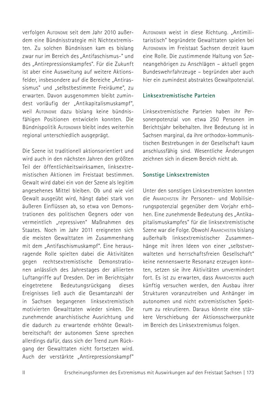 verfolgen autoNome seit dem Jahr 2010 außerautoNomer weist in diese Richtung. "Antimilidem eine Bündnisstrategie mit Nichtextremistaristisch" begründete Gewalttaten spielen bei ten. Zu solchen Bündnissen kam es bislang autoNomeN im Freistaat Sachsen derzeit kaum zwar nur im Bereich des "Antifaschismus-" und eine Rolle. Die zustimmende Haltung von Szedes "Antirepressionskampfes". Für die Zukunft neangehörigen zu Anschlägen - aktuell gegen ist aber eine Ausweitung auf weitere AktionsBundeswehrfahrzeuge - begründen aber auch felder, insbesondere auf die Bereiche "Antirashier ein zumindest abstraktes Gewaltpotenzial. sismus" und "selbstbestimmte Freiräume", zu erwarten. Davon ausgenommen bleibt zuminLinksextremistische Parteien dest vorläufig der "Antikapitalismuskampf", weil autoNome dazu bislang keine bündnisLinksextremistische Parteien haben ihr Perfähigen Positionen entwickeln konnten. Die sonenpotenzial von etwa 250 Personen im Bündnispolitik autoNomer bleibt indes weiterhin Berichtsjahr beibehalten. Ihre Bedeutung ist in regional unterschiedlich ausgeprägt. Sachsen marginal, da ihre orthodox-kommunistischen Bestrebungen in der Gesellschaft kaum Die Szene ist traditionell aktionsorientiert und anschlussfähig sind. Wesentliche Änderungen wird auch in den nächsten Jahren den größten zeichnen sich in diesem Bereich nicht ab. Teil der öffentlichkeitswirksamen, linksextremistischen Aktionen im Freistaat bestimmen. Sonstige Linksextremisten Gewalt wird dabei ein von der Szene als legitim angesehenes Mittel bleiben. Ob und wie viel Unter den sonstigen Linksextremisten konnten Gewalt ausgeübt wird, hängt dabei stark von die a NarchisteN ihr Personenund Mobilisieäußeren Einflüssen ab, so etwa von Demonsrungspotenzial gegenüber dem Vorjahr erhötrationen des politischen Gegners oder von hen. Eine zunehmende Bedeutung des "Antikavermeintlich "repressiven" Maßnahmen des pitalismuskampfes" für die linksextremistische Staates. Noch im Jahr 2011 ereigneten sich Szene war die Folge. Obwohl a NarchisteN bislang die meisten Gewalttaten im Zusammenhang außerhalb linksextremistischer Zusammenmit dem "Antifaschismuskampf". Eine heraushänge mit ihren Ideen von einer "selbstverragende Rolle spielten dabei die Aktivitäten walteten und herrschaftsfreien Gesellschaft" gegen rechts extremistische Demonstratiokeine nennenswerte Resonanz erzeugen konnnen anlässlich des Jahrestages der alliierten ten, setzen sie ihre Aktivitäten unvermindert Luftangriffe auf Dresden. Der im Berichtsjahr fort. Es ist zu erwarten, dass a NarchisteN auch eingetretene Bedeutungsrückgang dieses künftig versuchen werden, den Ausbau ihrer Ereignisses ließ auch die Gesamtanzahl der Strukturen voranzutreiben und Anhänger im in Sachsen begangenen linksextremistisch autonomen und nicht extremistischen Spektmotivierten Gewalttaten wieder sinken. Die rum zu rekrutieren. Daraus könnte eine stärzunehmende anarchistische Ausrichtung und kere Verschiebung der Aktionsschwerpunkte die dadurch zu erwartende erhöhte Gewaltim Bereich des Linksextremismus folgen. bereitschaft der autonomen Szene sprechen allerdings dafür, dass sich der Trend zum Rückgang der Gewalttaten nicht fortsetzen wird. Auch der verstärkte "Antirepressionskampf" II Erscheinungsformen des Extremismus mit Auswirkungen auf den Freistaat Sachsen | 173