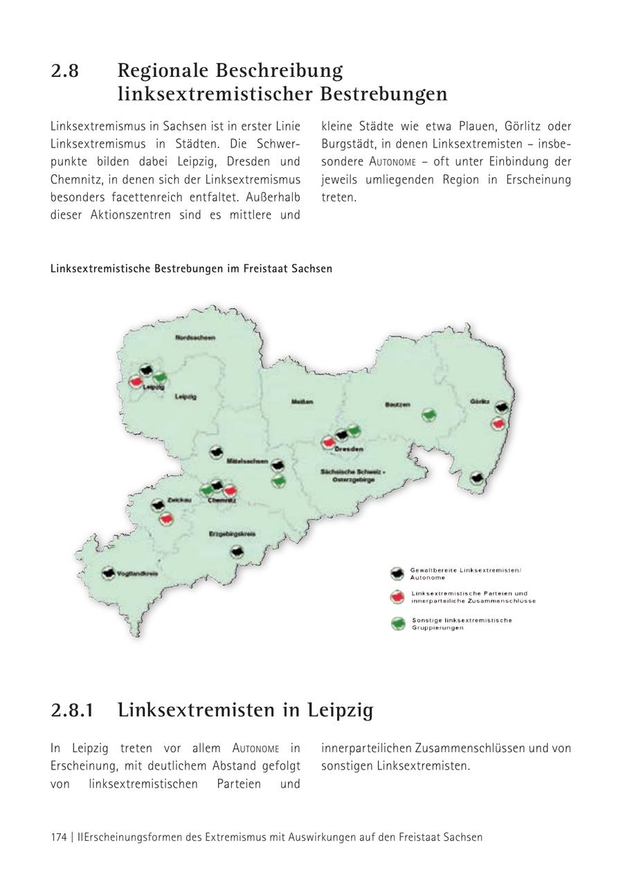2.8 Regionale Beschreibung linksextremistischer Bestrebungen Linksextremismus in Sachsen ist in erster Linie kleine Städte wie etwa Plauen, Görlitz oder Linksextremismus in Städten. Die SchwerBurgstädt, in denen Linksextremisten - insbepunkte bilden dabei Leipzig, Dresden und sondere autoNome - oft unter Einbindung der Chemnitz, in denen sich der Linksextremismus jeweils umliegenden Region in Erscheinung besonders facettenreich entfaltet. Außerhalb treten. dieser Aktionszentren sind es mittlere und Linksextremistische Bestrebungen im Freistaat Sachsen 2.8.1 Linksextremisten in Leipzig In Leipzig treten vor allem autoNome in innerparteilichen Zusammenschlüssen und von Erscheinung, mit deutlichem Abstand gefolgt sonstigen Linksextremisten. von linksextremistischen Parteien und 174 | II Erscheinungsformen des Extremismus mit Auswirkungen auf den Freistaat Sachsen
