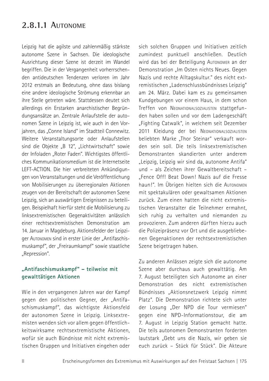 2.8.1.1 autonome Leipzig hat die agilste und zahlenmäßig stärkste sich solchen Gruppen und Initiativen zeitlich autonome Szene in Sachsen. Die ideologische zumindest punktuell anschließen. Deutlich Ausrichtung dieser Szene ist derzeit im Wandel wird das bei der Beteiligung autoNomer an der begriffen. Die in der Vergangenheit vorherrschenDemonstration "Im Osten nichts Neues. Gegen den antideutschen Tendenzen verloren im Jahr Nazis und rechte Alltagskultur." des nicht ext2012 erstmals an Bedeutung, ohne dass bislang remistischen "Ladenschlussbündnisses Leipzig" eine andere ideologische Strömung erkennbar an am 24. März. Dabei kam es zu gemeinsamen ihre Stelle getreten wäre. Stattdessen deutet sich Kundgebungen vor einem Haus, in dem schon allerdings ein Erstarken anarchistischer BegrünTreffen von NeoNatioNalsozialisteN stattgefundungsansätze an. Zentrale Anlaufstelle der autoden haben sollen und vor dem Ladengeschäft nomen Szene in Leipzig ist, wie auch in den Vor"Fighting Catwalk", in welchem seit Dezember jahren, das "Conne Island" im Stadtteil Connewitz. 2011 Kleidung der bei NeoNatioNalsozialisteN Weitere Veranstaltungsorte oder Anlaufstellen beliebten Marke "Thor Steinar" verkauft worsind die Objekte "B 12", "Lichtwirtschaft" sowie den sein soll. Die teils linksextremistischen der Infoladen "Roter Faden". Wichtigstes öffentliDemonstranten skandierten unter anderem ches Kommunikationsmedium ist die Internetseite "Leipzig, Leipzig wir sind da, autonome Antifa" LEFT-ACTION. Die hier verbreiteten Ankündigunund - als Zeichen ihrer Gewaltbereitschaft - gen von Veranstaltungen und die Veröffentlichung "Fence Off! Beat Down! Nazis auf die Fresse von Mobilisierungen zu überregionalen Aktionen haun!". Im Übrigen hielten sich die autoNomeN zeugen von der Bereitschaft der autonomen Szene mit spektakulären oder gewaltsamen Aktionen Leipzig, sich an auswärtigen Ereignissen zu beteilizurück. Zum einen hatten die nicht extremisgen. Beispielhaft hierfür steht die Mobilisierung zu tischen Veranstalter die Teilnehmer ermahnt, linksextremistischen Gegenaktivitäten anlässlich sich ruhig zu verhalten und niemanden zu einer rechtsextremistischen Demonstration am provozieren. Zum anderen dürften hierzu auch 14. Januar in Magdeburg. Aktionsfelder der Leipzidie Polizeipräsenz vor Ort und die ausgebliebeger autoNomeN sind in erster Linie der "Antifaschisnen Gegenaktionen der rechts extremistischen muskampf", der "Freiraumkampf" sowie staatliche Szene beigetragen haben. "Repression". Zu anderen Anlässen zeigte sich die autonome "Antifaschismuskampf" - teilweise mit Szene aber durchaus auch gewalttätig. Am gewalttätigen Aktionen 7. August beteiligten sich Autonome an einer Demonstration des nicht extremistischen Wie in den vergangenen Jahren war der Kampf Bündnisses "Aktionsnetzwerk Leipzig nimmt gegen den politischen Gegner, der "AntifaPlatz". Die Demonstration richtete sich unter schismuskampf", das wichtigste Aktionsfeld der Losung "Der NPD die Tour vermiesen" der autonomen Szene in Leipzig. Linksextregegen eine NPD-Informationstour, die am misten wenden sich vor allem gegen öffentlich7. August in Leipzig Station gemacht hatte. keitswirksame rechts extremistische Aktionen, Die teils autonomen Demonstranten forderten wofür sie auch Bündnisse mit nicht extremislautstark "Gebt uns die Nazis, wir geben sie tischen Gruppen und Initiativen eingehen oder euch zurück - Stück für Stück". Die Akteure II Erscheinungsformen des Extremismus mit Auswirkungen auf den Freistaat Sachsen | 175