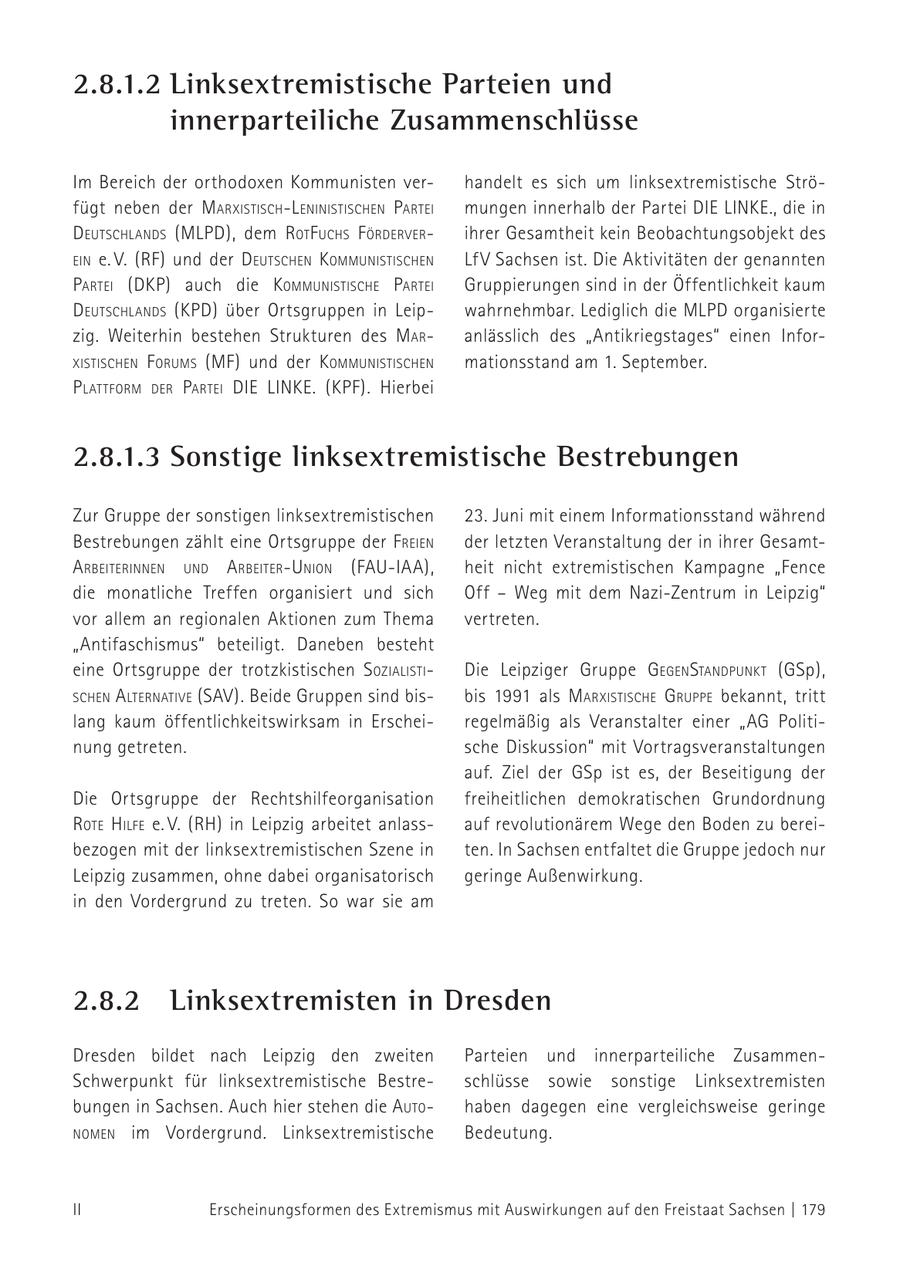 2.8.1.2 Linksextremistische Parteien und innerparteiliche Zusammenschlüsse Im Bereich der orthodoxen Kommunisten verhandelt es sich um linksextremistische Ströfügt neben der m arxistisch-l eNiNistischeN Partei mungen innerhalb der Partei DIE LINKE., die in d eutschlaNds (MLPD), dem rot f uchs f örderverihrer Gesamtheit kein Beobachtungsobjekt des eiN e. V. (RF) und der d eutscheN k ommuNistischeN LfV Sachsen ist. Die Aktivitäten der genannten Partei (DKP) auch die kommuNistische Partei Gruppierungen sind in der Öffentlichkeit kaum d eutschlaNds (KPD) über Ortsgruppen in Leipwahrnehmbar. Lediglich die MLPD organisierte zig. Weiterhin bestehen Strukturen des m aranlässlich des "Antikriegstages" einen InforxistischeN f orums (MF) und der k ommuNistischeN mationsstand am 1. September. P lattform der Partei die liNke. (KPF). Hierbei 2.8.1.3 Sonstige linksextremistische Bestrebungen Zur Gruppe der sonstigen linksextremistischen 23. Juni mit einem Informationsstand während Bestrebungen zählt eine Ortsgruppe der f reieN der letzten Veranstaltung der in ihrer Gesamt- a rbeiteriNNeN uNd a rbeiter-uNioN (FAU-IAA), heit nicht extremistischen Kampagne "Fence die monatliche Treffen organisiert und sich Off - Weg mit dem Nazi-Zentrum in Leipzig" vor allem an regionalen Aktionen zum Thema vertreten. "Antifaschismus" beteiligt. Daneben besteht eine Ortsgruppe der trotzkistischen s ozialistiDie Leipziger Gruppe gegeNstaNdPuNkt (GSp), scheN a lterNative (SAV). Beide Gruppen sind bisbis 1991 als m arxistische gruPPe bekannt, tritt lang kaum öffentlichkeitswirksam in Erscheiregelmäßig als Veranstalter einer "AG Politinung getreten. sche Diskussion" mit Vortragsveranstaltungen auf. Ziel der GSp ist es, der Beseitigung der Die Ortsgruppe der Rechtshilfeorganisation freiheitlichen demokratischen Grundordnung rote hilfe e. V. (RH) in Leipzig arbeitet anlassauf revolutionärem Wege den Boden zu bereibezogen mit der linksextremistischen Szene in ten. In Sachsen entfaltet die Gruppe jedoch nur Leipzig zusammen, ohne dabei organisatorisch geringe Außenwirkung. in den Vordergrund zu treten. So war sie am 2.8.2 Linksextremisten in Dresden Dresden bildet nach Leipzig den zweiten Parteien und innerparteiliche ZusammenSchwerpunkt für linksextremistische Bestreschlüsse sowie sonstige Linksextremisten bungen in Sachsen. Auch hier stehen die auto - haben dagegen eine vergleichsweise geringe NomeN im Vordergrund. Linksextremistische Bedeutung. II Erscheinungsformen des Extremismus mit Auswirkungen auf den Freistaat Sachsen | 179