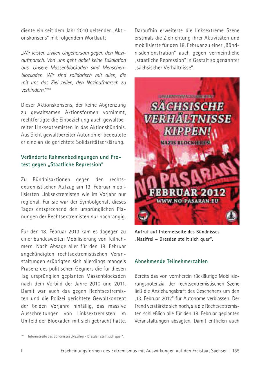 diente ein seit dem Jahr 2010 geltender "AktiDaraufhin erweiterte die linksextreme Szene onskonsens" mit folgendem Wortlaut: erstmals die Zielrichtung ihrer Aktivitäten und mobilisierte für den 18. Februar zu einer "Bünd"Wir leisten zivilen Ungehorsam gegen den Nazinisdemonstration" auch gegen vermeintliche aufmarsch. Von uns geht dabei keine Eskalation "staatliche Repression" in Gestalt so genannter aus. Unsere Massenblockaden sind Menschen"sächsischer Verhältnisse". blockaden. Wir sind solidarisch mit allen, die mit uns das Ziel teilen, den Naziaufmarsch zu verhindern." 248 Dieser Aktionskonsens, der keine Abgrenzung zu gewaltsamen Aktionsformen vornimmt, rechtfertigte die Einbeziehung auch gewaltbereiter Linksextremisten in das Aktionsbündnis. Aus Sicht gewaltbereiter Autonomer bedeutete er eine an sie gerichtete Solidaritätserklärung. Veränderte Rahmenbedingungen und Protest gegen "Staatliche Repression" Zu Bündnisaktionen gegen den rechtsextremistischen Aufzug am 13. Februar mobilisierten Linksextremisten wie im Vorjahr nur regional. Für sie war der Symbolgehalt dieses Tages entsprechend den ursprünglichen Planungen der Rechtsextremisten nur nachrangig. Für den 18. Februar 2013 kam es dagegen zu Aufruf auf Internetseite des Bündnisses einer bundesweiten Mobilisierung von Teilneh"Nazifrei - Dresden stellt sich quer". mern. Nach Absage aller für den 18. Februar angekündigten rechts extremistischen Veranstaltungen erübrigten sich allerdings mangels Abnehmende Teilnehmerzahlen Präsenz des politischen Gegners die für diesen Tag ursprünglich geplanten Massenblockaden Bereits das von vornherein rückläufige Mobilisienach dem Vorbild der Jahre 2010 und 2011. rungspotenzial der rechtsextremistischen Szene Damit war auch das gegen Rechtsextremisließ die Anziehungskraft des Geschehens um den ten und die Polizei gerichtete Gewaltkonzept "13. Februar 2012" für Autonome verblassen. Der der beiden Vorjahre hinfällig, das massive Trend verstärkte sich noch, als die RechtsextremisAusschreitungen von Linksextremisten im ten schließlich alle für den 18. Februar geplanten Umfeld der Blockaden mit sich gebracht hatte. Veranstaltungen absagten. Damit entfielen auch 248 Internetseite des Bündnisses "Nazifrei - Dresden stellt sich quer". 249 II Erscheinungsformen des Extremismus mit Auswirkungen auf den Freistaat Sachsen | 185