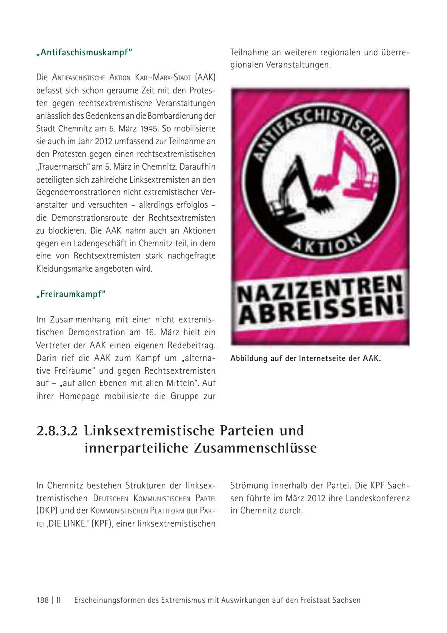 "Antifaschismuskampf" Teilnahme an weiteren regionalen und überregionalen Veranstaltungen. Die aNtifaschistische aktioN k arl-marx-stadt (aak) befasst sich schon geraume Zeit mit den Protesten gegen rechtsextremistische Veranstaltungen anlässlich des Gedenkens an die Bombardierung der Stadt Chemnitz am 5. März 1945. So mobilisierte sie auch im Jahr 2012 umfassend zur Teilnahme an den Protesten gegen einen rechtsextremistischen "Trauermarsch" am 5. März in Chemnitz. Daraufhin beteiligten sich zahlreiche Linksextremisten an den Gegendemonstrationen nicht extremistischer Veranstalter und versuchten - allerdings erfolglos - die Demonstrationsroute der Rechtsextremisten zu blockieren. Die AAK nahm auch an Aktionen gegen ein Ladengeschäft in Chemnitz teil, in dem eine von Rechtsextremisten stark nachgefragte Kleidungsmarke angeboten wird. "Freiraumkampf" Im Zusammenhang mit einer nicht extremistischen Demonstration am 16. März hielt ein Vertreter der AAK einen eigenen Redebeitrag. Darin rief die AAK zum Kampf um "alternaAbbildung auf der Internetseite der AAK. tive Freiräume" und gegen Rechtsextremisten auf - "auf allen Ebenen mit allen Mitteln". Auf ihrer Homepage mobilisierte die Gruppe zur 2.8.3.2 Linksextremistische Parteien und innerparteiliche Zusammenschlüsse In Chemnitz bestehen Strukturen der linksexStrömung innerhalb der Partei. Die KPF Sachtremistischen d eutscheN kommuNistischeN Partei sen führte im März 2012 ihre Landeskonferenz (DKP) und der kommuNistischeN P lattform der Parin Chemnitz durch. tei 'die liNke.' (KPF), einer linksextremistischen 188 | II Erscheinungsformen des Extremismus mit Auswirkungen auf den Freistaat Sachsen