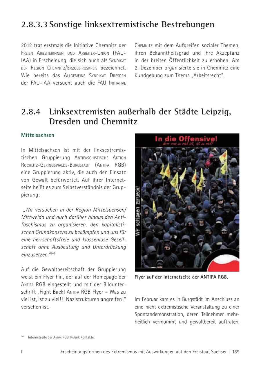 2.8.3.3 Sonstige linksextremistische Bestrebungen 2012 trat erstmals die Initiative Chemnitz der chemNitz mit dem Aufgreifen sozialer Themen, f reieN a rbeiteriNNeN uNd a rbeiter-uNioN (FAUihren Bekanntheitsgrad und ihre Akzeptanz IAA) in Erscheinung, die sich auch als syNdikat in der breiten Öffentlichkeit zu erhöhen. Am der regioN c hemNitz /e rzgebirgskreis bezeichnet. 2. Dezember organisierte sie in Chemnitz eine Wie bereits das a llgemeiNe syNdikat d resdeN Kundgebung zum Thema "Arbeitsrecht". der FAU-IAA versucht auch die FAU iNitiative 2.8.4 Linksextremisten außerhalb der Städte Leipzig, Dresden und Chemnitz Mittelsachsen In Mittelsachsen ist mit der linksextremistischen Gruppierung a Ntifaschistische a ktioN rochlitz-geriNgsWalde-burgstädt (a Ntifa rgb) eine Gruppierung aktiv, die auch den Einsatz von Gewalt befürwortet. Auf ihrer Internetseite heißt es zum Selbstverständnis der Gruppierung: "Wir versuchen in der Region Mittelsachsen/ Mittweida und auch darüber hinaus den Antifaschismus zu organisieren, den kapitalistischen Grundkonsens zu bekämpfen und uns für eine herrschaftsfreie und klassenlose Gesellschaft ohne Ausbeutung und Unterdrückung einzusetzen." 249 Auf die Gewaltbereitschaft der Gruppierung weist ein Flyer hin, der auf der Homepage der Flyer auf der Internetseite der ANTIFA RGB. a Ntifa rgb eingestellt und mit der Bildunterschrift "Fight Back! a Ntifa rgb Flyer - Was zu viel ist, ist zu viel!!! Nazistrukturen angreifen!" Im Februar kam es in Burgstädt im Anschluss an versehen ist. eine nicht extremistische Veranstaltung zu einer Spontandemonstration, deren Teilnehmer mehrheitlich vermummt und gewaltbereit auftraten. 249 Internetseite der a Ntifa rgb, Rubrik Kontakte. 249 II Erscheinungsformen des Extremismus mit Auswirkungen auf den Freistaat Sachsen | 189