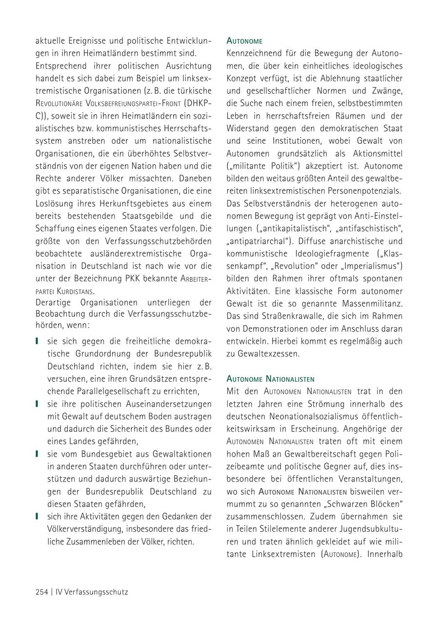 aktuelle Ereignisse und politische EntwicklunautoNome gen in ihren Heimatländern bestimmt sind. Kennzeichnend für die Bewegung der AutonoEntsprechend ihrer politischen Ausrichtung men, die über kein einheitliches ideologisches handelt es sich dabei zum Beispiel um linksexKonzept verfügt, ist die Ablehnung staatlicher tremistische Organisationen (z. B. die türkische und gesellschaftlicher Normen und Zwänge, revolutioNäre volksbefreiuNgsPartei-f roNt (DHKPdie Suche nach einem freien, selbstbestimmten C)), soweit sie in ihren Heimatländern ein soziLeben in herrschaftsfreien Räumen und der alistisches bzw. kommunistisches HerrschaftsWiderstand gegen den demokratischen Staat system anstreben oder um nationalistische und seine Institutionen, wobei Gewalt von Organisationen, die ein überhöhtes SelbstverAutonomen grundsätzlich als Aktionsmittel ständnis von der eigenen Nation haben und die ("militante Politik") akzeptiert ist. Autonome Rechte anderer Völker missachten. Daneben bilden den weitaus größten Anteil des gewaltbegibt es separatistische Organisationen, die eine reiten linksextremistischen Personenpotenzials. Loslösung ihres Herkunftsgebietes aus einem Das Selbstverständnis der heterogenen autobereits bestehenden Staatsgebilde und die nomen Bewegung ist geprägt von Anti-EinstelSchaffung eines eigenen Staates verfolgen. Die lungen ("antikapitalistisch", "antifaschistisch", größte von den Verfassungsschutzbehörden "antipatriarchal"). Diffuse anarchistische und beobachtete ausländerextremistische Orgakommunistische Ideologiefragmente ("Klasnisation in Deutschland ist nach wie vor die senkampf", "Revolution" oder "Imperialismus") unter der Bezeichnung PKK bekannte A rbeiterbilden den Rahmen ihrer oftmals spontanen Partei k urdistaNs . Aktivitäten. Eine klassische Form autonomer Derartige Organisationen unterliegen der Gewalt ist die so genannte Massenmilitanz. Beobachtung durch die VerfassungsschutzbeDas sind Straßenkrawalle, die sich im Rahmen hörden, wenn: von Demonstrationen oder im Anschluss daran sie sich gegen die freiheitliche demokraentwickeln. Hierbei kommt es regelmäßig auch tische Grundordnung der Bundesrepublik zu Gewaltexzessen. Deutschland richten, indem sie hier z. B. versuchen, eine ihren Grundsätzen entspreautoNome NatioNalisteN chende Parallelgesellschaft zu errichten, Mit den autoNomeN NatioNalisteN trat in den sie ihre politischen Auseinandersetzungen letzten Jahren eine Strömung innerhalb des mit Gewalt auf deutschem Boden austragen deutschen Neonationalsozialismus öffentlichund dadurch die Sicherheit des Bundes oder keitswirksam in Erscheinung. Angehörige der eines Landes gefährden, autoNomeN NatioNalisteN traten oft mit einem sie vom Bundesgebiet aus Gewaltaktionen hohen Maß an Gewaltbereitschaft gegen Poliin anderen Staaten durchführen oder unterzeibeamte und politische Gegner auf, dies insstützen und dadurch auswärtige Beziehunbesondere bei öffentlichen Veranstaltungen, gen der Bundesrepublik Deutschland zu wo sich autoNome NatioNalisteN bisweilen verdiesen Staaten gefährden, mummt zu so genannten "Schwarzen Blöcken" sich ihre Aktivitäten gegen den Gedanken der zusammenschlossen. Zudem übernahmen sie Völkerverständigung, insbesondere das friedin Teilen Stilelemente anderer Jugendsubkultuliche Zusammenleben der Völker, richten. ren und traten ähnlich gekleidet auf wie militante Linksextremisten (autoNome ). Innerhalb 254 | IV Verfassungsschutz