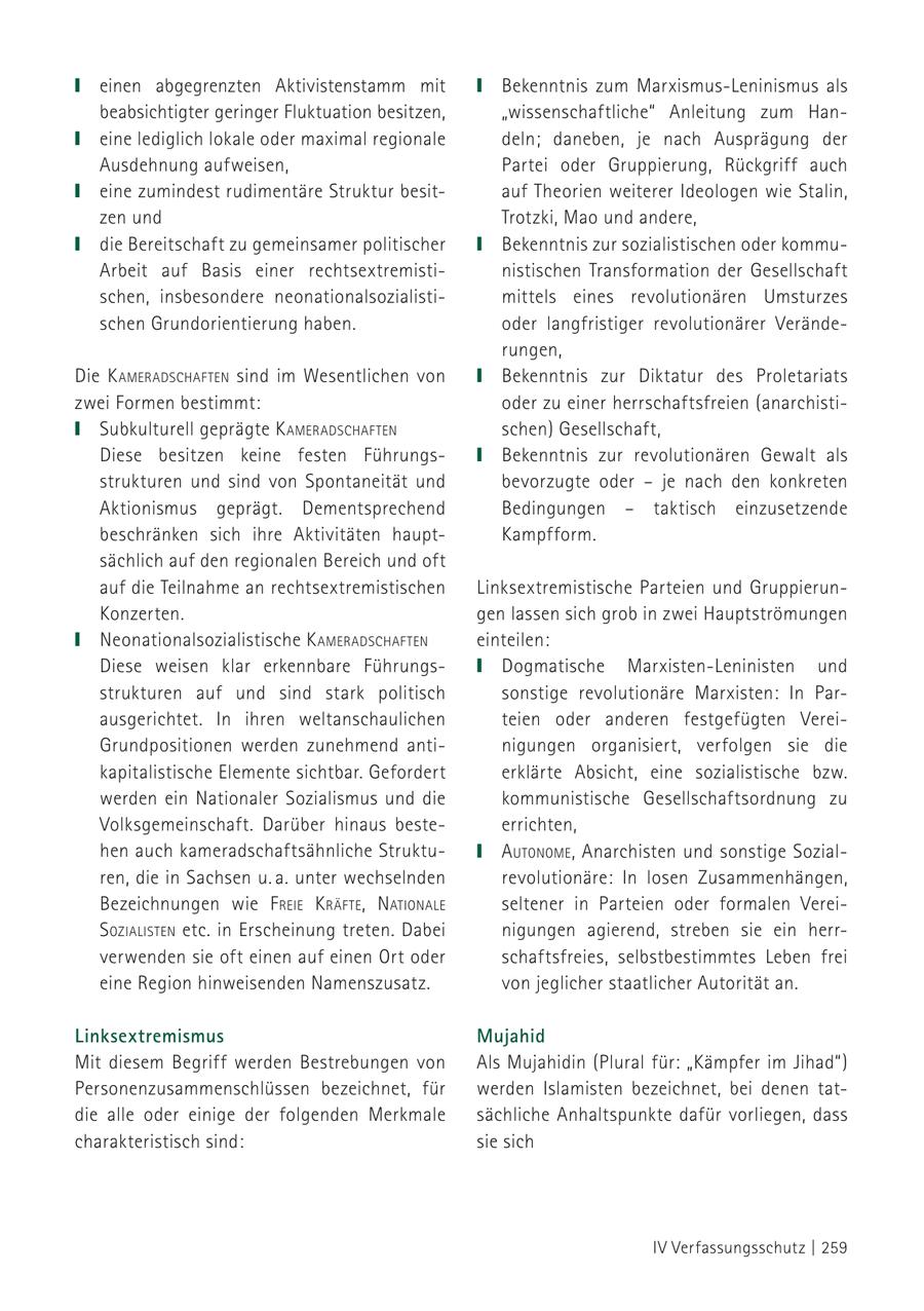 einen abgegrenzten Aktivistenstamm mit Bekenntnis zum Marxismus-Leninismus als beabsichtigter geringer Fluktuation besitzen, "wissenschaftliche" Anleitung zum Haneine lediglich lokale oder maximal regionale deln; daneben, je nach Ausprägung der Ausdehnung aufweisen, Partei oder Gruppierung, Rückgriff auch eine zumindest rudimentäre Struktur besitauf Theorien weiterer Ideologen wie Stalin, zen und Trotzki, Mao und andere, die Bereitschaft zu gemeinsamer politischer Bekenntnis zur sozialistischen oder kommuArbeit auf Basis einer rechtsextremistinistischen Transformation der Gesellschaft schen, insbesondere neonationalsozialistimittels eines revolutionären Umsturzes schen Grundorientierung haben. oder langfristiger revolutionärer Veränderungen, Die k ameradschafteN sind im Wesentlichen von Bekenntnis zur Diktatur des Proletariats zwei Formen bestimmt: oder zu einer herrschaftsfreien (anarchistiSubkulturell geprägte k ameradschafteN schen) Gesellschaft, Diese besitzen keine festen FührungsBekenntnis zur revolutionären Gewalt als strukturen und sind von Spontaneität und bevorzugte oder - je nach den konkreten Aktionismus geprägt. Dementsprechend Bedingungen - taktisch einzusetzende beschränken sich ihre Aktivitäten hauptKampfform. sächlich auf den regionalen Bereich und oft auf die Teilnahme an rechtsextremistischen Linksextremistische Parteien und GruppierunKonzerten. gen lassen sich grob in zwei Hauptströmungen Neonationalsozialistische k ameradschafteN einteilen: Diese weisen klar erkennbare FührungsDogmatische Marxisten-Leninisten und strukturen auf und sind stark politisch sonstige revolutionäre Marxisten: In Parausgerichtet. In ihren weltanschaulichen teien oder anderen festgefügten VereiGrundpositionen werden zunehmend antinigungen organisiert, verfolgen sie die kapitalistische Elemente sichtbar. Gefordert erklärte Absicht, eine sozialistische bzw. werden ein Nationaler Sozialismus und die kommunistische Gesellschaftsordnung zu Volksgemeinschaft. Darüber hinaus besteerrichten, hen auch kameradschaftsähnliche StruktuautoNome , Anarchisten und sonstige Sozialren, die in Sachsen u. a. unter wechselnden revolutionäre: In losen Zusammenhängen, Bezeichnungen wie f reie k räfte , NatioNale seltener in Parteien oder formalen Verei- s ozialisteN etc. in Erscheinung treten. Dabei nigungen agierend, streben sie ein herrverwenden sie oft einen auf einen Ort oder schaftsfreies, selbstbestimmtes Leben frei eine Region hinweisenden Namenszusatz. von jeglicher staatlicher Autorität an. Linksextremismus Mujahid Mit diesem Begriff werden Bestrebungen von Als Mujahidin (Plural für: "Kämpfer im Jihad") Personenzusammenschlüssen bezeichnet, für werden Islamisten bezeichnet, bei denen tatdie alle oder einige der folgenden Merkmale sächliche Anhaltspunkte dafür vorliegen, dass charakteristisch sind: sie sich IV Verfassungsschutz | 259