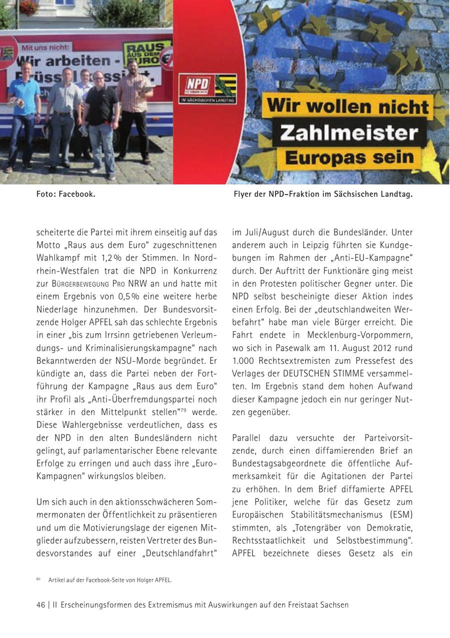 Foto: Facebook. Flyer der NPD-Fraktion im Sächsischen Landtag. scheiterte die Partei mit ihrem einseitig auf das im Juli/August durch die Bundesländer. Unter Motto "Raus aus dem Euro" zugeschnittenen anderem auch in Leipzig führten sie KundgeWahlkampf mit 1,2 % der Stimmen. In Nordbungen im Rahmen der "Anti-EU-Kampagne" rhein-Westfalen trat die NPD in Konkurrenz durch. Der Auftritt der Funktionäre ging meist zur bürgerbeWeguNg P ro NrW an und hatte mit in den Protesten politischer Gegner unter. Die einem Ergebnis von 0,5 % eine weitere herbe NPD selbst bescheinigte dieser Aktion indes Niederlage hinzunehmen. Der Bundesvorsiteinen Erfolg. Bei der "deutschlandweiten Werzende Holger APFEL sah das schlechte Ergebnis befahrt" habe man viele Bürger erreicht. Die in einer "bis zum Irrsinn getriebenen VerleumFahrt endete in Mecklenburg-Vorpommern, dungsund Kriminalisierungskampagne" nach wo sich in Pasewalk am 11. August 2012 rund Bekanntwerden der NSU-Morde begründet. Er 1.000 Rechtsextremisten zum Pressefest des kündigte an, dass die Partei neben der FortVerlages der DEUTSCHEN STIMME versammelführung der Kampagne "Raus aus dem Euro" ten. Im Ergebnis stand dem hohen Aufwand ihr Profil als "Anti-Überfremdungspartei noch dieser Kampagne jedoch ein nur geringer Nutstärker in den Mittelpunkt stellen" 79 werde. zen gegenüber. Diese Wahlergebnisse verdeutlichen, dass es der NPD in den alten Bundesländern nicht Parallel dazu versuchte der Parteivorsitgelingt, auf parlamentarischer Ebene relevante zende, durch einen diffamierenden Brief an Erfolge zu erringen und auch dass ihre "EuroBundestagsabgeordnete die öffentliche AufKampagnen" wirkungslos bleiben. merksamkeit für die Agitationen der Partei zu erhöhen. In dem Brief diffamierte APFEL Um sich auch in den aktionsschwächeren Somjene Politiker, welche für das Gesetz zum mermonaten der Öffentlichkeit zu präsentieren Europäischen Stabilitätsmechanismus (ESM) und um die Motivierungslage der eigenen Mitstimmten, als "Totengräber von Demokratie, glieder aufzubessern, reisten Vertreter des BunRechtsstaatlichkeit und Selbstbestimmung". desvorstandes auf einer "Deutschlandfahrt" APFEL bezeichnete dieses Gesetz als ein 79 Artikel auf der Facebook-Seite von Holger APFEL. 80 46 | II Erscheinungsformen des Extremismus mit Auswirkungen auf den Freistaat Sachsen