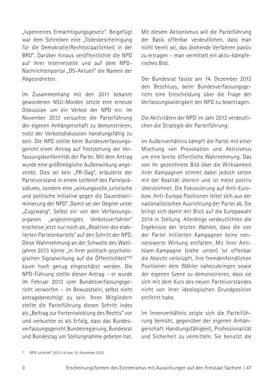 "lupenreines Ermächtigungsgesetz". Beigefügt Mit diesem Aktionismus will die Parteiführung war dem Schreiben eine "Todesbescheinigung der Basis offenbar verdeutlichen, dass man für die Demokratie/Rechtsstaatlichkeit in der nicht bereit sei, das drohende Verfahren passiv BRD". Darüber hinaus veröffentlichte die NPD zu ertragen - man vermittelt ein aktiv-kämpfeauf ihrer Internetseite und auf dem NPDrisches Bild. Nachrichtenportal "DS-Aktuell" die Namen der Abgeordneten. Der Bundesrat fasste am 14. Dezember 2012 den Beschluss, beim BundesverfassungsgeIm Zusammenhang mit den 2011 bekannt richt eine Entscheidung über die Frage der gewordenen NSU-Morden setzte eine erneute Verfassungswidrigkeit der NPD zu beantragen. Diskussion um ein Verbot der NPD ein. Im November 2012 versuchte die Parteiführung Die Aktivitäten der NPD im Jahr 2012 verdeutlider eigenen Anhängerschaft zu demonstrieren, chen die Strategie der Parteiführung: trotz der Verbotsdiskussion handlungsfähig zu sein. Die NPD stellte beim BundesverfassungsIm Außenverhältnis kämpft die Partei mit einer gericht einen Antrag auf Feststellung der VerMischung von Provokation und Aktivismus fassungskonformität der Partei. Mit dem Antrag um eine breite öffentliche Wahrnehmung. Das wurde eine größtmögliche Außenwirkung angevon ihr gezeichnete Bild über die Wirksamkeit strebt. Dies sei kein "PR-Gag", erläuterte der ihrer Kampagnen stimmt dabei jedoch selten Parteivorstand in einem Leitbrief des Parteiprämit der Realität überein und ist meist positiv sidiums, sondern eine "wirkungsvolle juristische überzeichnet. Die Fokussierung auf Anti-Euround politische Initiative gegen die Dauerdiskribzw. Anti-Europa Positionen leitet sich aus der minierung der NPD". Damit sei der Gegner unter nationalistischen Ausrichtung der Partei ab. Sie "Zugzwang". Selbst ein von den Verfassungsbringt sich damit mit Blick auf die Europawahl organen "angestrengtes Verbotsverfahren" 2014 in Stellung. Allerdings verdeutlichten die erscheine jetzt nur noch als "Reaktion des etabErgebnisse der letzten Wahlen, dass die von lierten Parteienkartells" auf den Schritt der NPD. der Partei initiierten Kampagnen keine nenDiese Wahrnehmung an der Schwelle des Wahlnenswerte Wirkung entfalten. Mit ihrer Antijahres 2013 könne "in ihrer politisch-psycholoIslam-Kampagne (siehe unten) ist offenbar gischen Signalwirkung auf die Öffentlichkeit"80 die Absicht verknüpft, ihre fremdenfeindlichen kaum hoch genug eingeschätzt werden. Die Positionen dem Wähler nahezubringen sowie NPD-Führung stellte diesen Antrag - er wurde der eigenen Szene zu demonstrieren, dass sie im Februar 2013 vom Bundesverfassungsgesich mit dem Kurs des neuen Parteivorstandes richt verworfen - im Bewusstsein, selbst nicht nicht von ihrer ideologischen Grundposition antragsberechtigt zu sein. Ihren Mitgliedern entfernt habe. stellte die Parteiführung diesen Schritt indes als "Beitrag zur Fortentwicklung des Rechts" vor Im Innenverhältnis zeigte sich die Parteifühund verbuchte es als Erfolg, dass das Bundesrung bemüht, gegenüber der eigenen Anhänverfassungsgericht Bundesregierung, Bundesrat gerschaft Handlungsfähigkeit, Professionalität und Bundestag um Stellungnahme gebeten hat. und Sicherheit zu vermitteln. Sie benutzt die 80 "NPD-Leitbrief" 81 NPD-Leitbrief" 2012-14 2012-14vom vom15. 15.November November2012. 2012. II Erscheinungsformen des Extremismus mit Auswirkungen auf den Freistaat Sachsen | 47