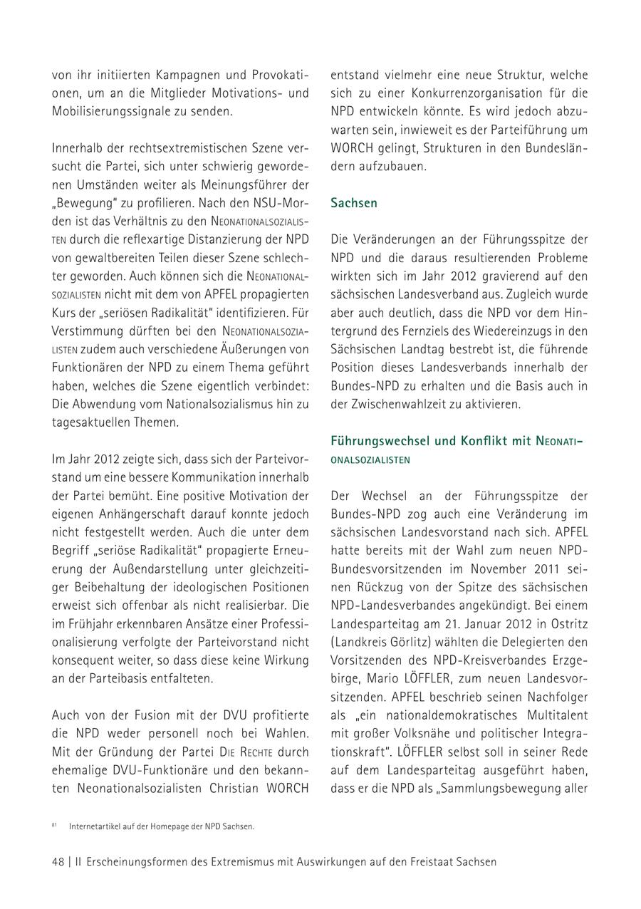 von ihr initiierten Kampagnen und Provokatientstand vielmehr eine neue Struktur, welche onen, um an die Mitglieder Motivationsund sich zu einer Konkurrenzorganisation für die Mobilisierungssignale zu senden. NPD entwickeln könnte. Es wird jedoch abzuwarten sein, inwieweit es der Parteiführung um Innerhalb der rechtsextremistischen Szene verWORCH gelingt, Strukturen in den Bundeslänsucht die Partei, sich unter schwierig gewordedern aufzubauen. nen Umständen weiter als Meinungsführer der "Bewegung" zu profilieren. Nach den NSU-MorSachsen den ist das Verhältnis zu den NeoNatioNalsozialisteN durch die reflexartige Distanzierung der NPD Die Veränderungen an der Führungsspitze der von gewaltbereiten Teilen dieser Szene schlechNPD und die daraus resultierenden Probleme ter geworden. Auch können sich die NeoNatioNalwirkten sich im Jahr 2012 gravierend auf den sozialisteN nicht mit dem von APFEL propagierten sächsischen Landesverband aus. Zugleich wurde Kurs der "seriösen Radikalität" identifizieren. Für aber auch deutlich, dass die NPD vor dem HinVerstimmung dürften bei den NeoNatioNalsoziatergrund des Fernziels des Wiedereinzugs in den listeN zudem auch verschiedene Äußerungen von Sächsischen Landtag bestrebt ist, die führende Funktionären der NPD zu einem Thema geführt Position dieses Landesverbands innerhalb der haben, welches die Szene eigentlich verbindet: Bundes-NPD zu erhalten und die Basis auch in Die Abwendung vom Nationalsozialismus hin zu der Zwischenwahlzeit zu aktivieren. tagesaktuellen Themen. Führungswechsel und Konflikt mit NeoNati - Im Jahr 2012 zeigte sich, dass sich der ParteivoroNalsozialisteN stand um eine bessere Kommunikation innerhalb der Partei bemüht. Eine positive Motivation der Der Wechsel an der Führungsspitze der eigenen Anhängerschaft darauf konnte jedoch Bundes-NPD zog auch eine Veränderung im nicht festgestellt werden. Auch die unter dem sächsischen Landesvorstand nach sich. APFEL Begriff "seriöse Radikalität" propagierte Erneuhatte bereits mit der Wahl zum neuen NPDerung der Außendarstellung unter gleichzeitiBundesvorsitzenden im November 2011 seiger Beibehaltung der ideologischen Positionen nen Rückzug von der Spitze des sächsischen erweist sich offenbar als nicht realisierbar. Die NPD-Landesverbandes angekündigt. Bei einem im Frühjahr erkennbaren Ansätze einer ProfessiLandesparteitag am 21. Januar 2012 in Ostritz onalisierung verfolgte der Parteivorstand nicht (Landkreis Görlitz) wählten die Delegierten den konsequent weiter, so dass diese keine Wirkung Vorsitzenden des NPD-Kreisverbandes Erzgean der Parteibasis entfalteten. birge, Mario LÖFFLER, zum neuen Landesvorsitzenden. APFEL beschrieb seinen Nachfolger Auch von der Fusion mit der DVU profitierte als "ein nationaldemokratisches Multitalent die NPD weder personell noch bei Wahlen. mit großer Volksnähe und politischer IntegraMit der Gründung der Partei d ie rechte durch tionskraft". LÖFFLER selbst soll in seiner Rede ehemalige DVU-Funktionäre und den bekannauf dem Landesparteitag ausgeführt haben, ten Neonationalsozialisten Christian WORCH dass er die NPD als "Sammlungsbewegung aller 81 Internetartikel auf der Homepage der NPD Sachsen. 48 | II Erscheinungsformen des Extremismus mit Auswirkungen auf den Freistaat Sachsen