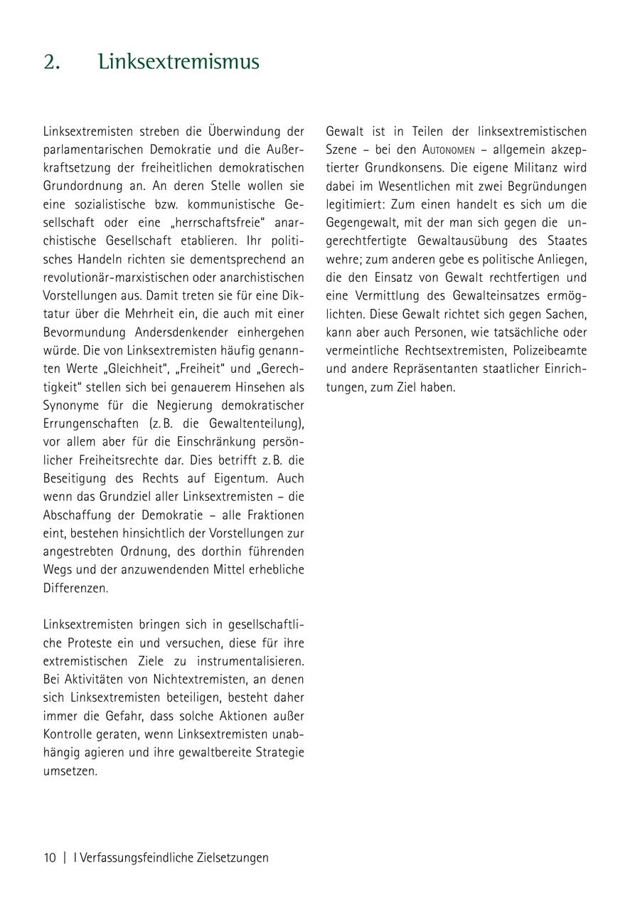2. Linksextremismus Linksextremisten streben die Überwindung der Gewalt ist in Teilen der linksextremistischen parlamentarischen Demokratie und die AußerSzene - bei den autoNomeN - allgemein akzepkraftsetzung der freiheitlichen demokratischen tierter Grundkonsens. Die eigene Militanz wird Grundordnung an. An deren Stelle wollen sie dabei im Wesentlichen mit zwei Begründungen eine sozialistische bzw. kommunistische Gelegitimiert: Zum einen handelt es sich um die sellschaft oder eine "herrschaftsfreie" anarGegengewalt, mit der man sich gegen die unchistische Gesellschaft etablieren. Ihr politigerechtfertigte Gewaltausübung des Staates sches Handeln richten sie dementsprechend an wehre; zum anderen gebe es politische Anliegen, revolutionär-marxistischen oder anarchistischen die den Einsatz von Gewalt rechtfertigen und Vorstellungen aus. Damit treten sie für eine Dikeine Vermittlung des Gewalteinsatzes ermögtatur über die Mehrheit ein, die auch mit einer lichten. Diese Gewalt richtet sich gegen Sachen, Bevormundung Andersdenkender einhergehen kann aber auch Personen, wie tatsächliche oder würde. Die von Linksextremisten häufig genannvermeintliche Rechtsextremisten, Polizeibeamte ten Werte "Gleichheit", "Freiheit" und "Gerechund andere Repräsentanten staatlicher Einrichtigkeit" stellen sich bei genauerem Hinsehen als tungen, zum Ziel haben. Synonyme für die Negierung demokratischer Errungenschaften (z. B. die Gewaltenteilung), vor allem aber für die Einschränkung persönlicher Freiheitsrechte dar. Dies betrifft z. B. die Beseitigung des Rechts auf Eigentum. Auch wenn das Grundziel aller Linksextremisten - die Abschaffung der Demokratie - alle Fraktionen eint, bestehen hinsichtlich der Vorstellungen zur angestrebten Ordnung, des dorthin führenden Wegs und der anzuwendenden Mittel erhebliche Differenzen. Linksextremisten bringen sich in gesellschaftliche Proteste ein und versuchen, diese für ihre extremistischen Ziele zu instrumentalisieren. Bei Aktivitäten von Nichtextremisten, an denen sich Linksextremisten beteiligen, besteht daher immer die Gefahr, dass solche Aktionen außer Kontrolle geraten, wenn Linksextremisten unabhängig agieren und ihre gewaltbereite Strategie umsetzen. 10 | I Verfassungsfeindliche Zielsetzungen