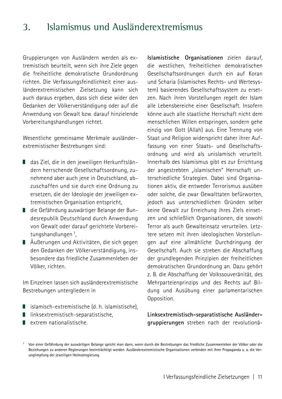 3. Islamismus und Ausländerextremismus Gruppierungen von Ausländern werden als exIslamistische Organisationen zielen darauf, tremistisch beurteilt, wenn sich ihre Ziele gegen die westlichen, freiheitlichen demokratischen die freiheitliche demokratische Grundordnung Gesellschaftsordnungen durch ein auf Koran richten. Die Verfassungsfeindlichkeit einer ausund Scharia (islamisches Rechtsund Wertesysländerextremistischen Zielsetzung kann sich tem) basierendes Gesellschaftssystem zu ersetauch daraus ergeben, dass sich diese wider den zen. Nach ihren Vorstellungen regelt der Islam Gedanken der Völkerverständigung oder auf die alle Lebensbereiche einer Gesellschaft. Insofern Anwendung von Gewalt bzw. darauf hinzielende könne auch alle staatliche Herrschaft nicht dem Vorbereitungshandlungen richtet. menschlichen Willen entspringen, sondern gehe einzig von Gott (Allah) aus. Eine Trennung von Wesentliche gemeinsame Merkmale ausländerStaat und Religion widerspricht daher ihrer Aufextremistischer Bestrebungen sind: fassung von einer Staatsund Gesellschaftsordnung und wird als unislamisch verurteilt. das Ziel, die in den jeweiligen HerkunftslänInnerhalb des Islamismus gibt es zur Errichtung dern herrschende Gesellschaftsordnung, zuder angestrebten "islamischen" Herrschaft unnehmend aber auch jene in Deutschland, abterschiedliche Strategien. Dabei sind Organisazuschaffen und sie durch eine Ordnung zu tionen aktiv, die entweder Terrorismus ausüben ersetzen, die der Ideologie der jeweiligen exoder solche, die zwar Gewalttaten befürworten, tremistischen Organisation entspricht, jedoch aus unterschiedlichen Gründen selber die Gefährdung auswärtiger Belange der Bunkeine Gewalt zur Erreichung ihres Ziels einsetdesrepublik Deutschland durch Anwendung zen und schließlich Organisationen, die sowohl von Gewalt oder darauf gerichtete VorbereiTerror als auch Gewalteinsatz verurteilen. Letztungshandlungen 1, tere setzen mit ihren ideologischen VorstellunÄußerungen und Aktivitäten, die sich gegen gen auf eine allmähliche Durchdringung der den Gedanken der Völkerverständigung, insGesellschaft. Auch sie streben die Abschaffung besondere das friedliche Zusammenleben der der grundlegenden Prinzipien der freiheitlichen Völker, richten. demokratischen Grundordnung an. Dazu gehört z. B. die Abschaffung der Volkssouveränität, des Im Einzelnen lassen sich ausländerextremistische Mehrparteienprinzips und des Rechts auf BilBestrebungen untergliedern in dung und Ausübung einer parlamentarischen Opposition. islamisch-extremistische (d. h. islamistische), linksextremistisch-separatistische, Linksextremistisch-separatistische Ausländerextrem nationalistische. gruppierungen streben nach der revolutionä- 1 Von einer Gefährdung der auswärtigen Belange spricht man dann, wenn durch die Bestrebungen das friedliche Zusammenleben der Völker oder die Beziehungen zu anderen Regierungen beeinträchtigt werden. Ausländerextremistische Organisationen verbinden mit ihrer Propaganda u. a. die Verunglimpfung der jeweiligen Heimatregierung. I Verfassungsfeindliche Zielsetzungen | 11