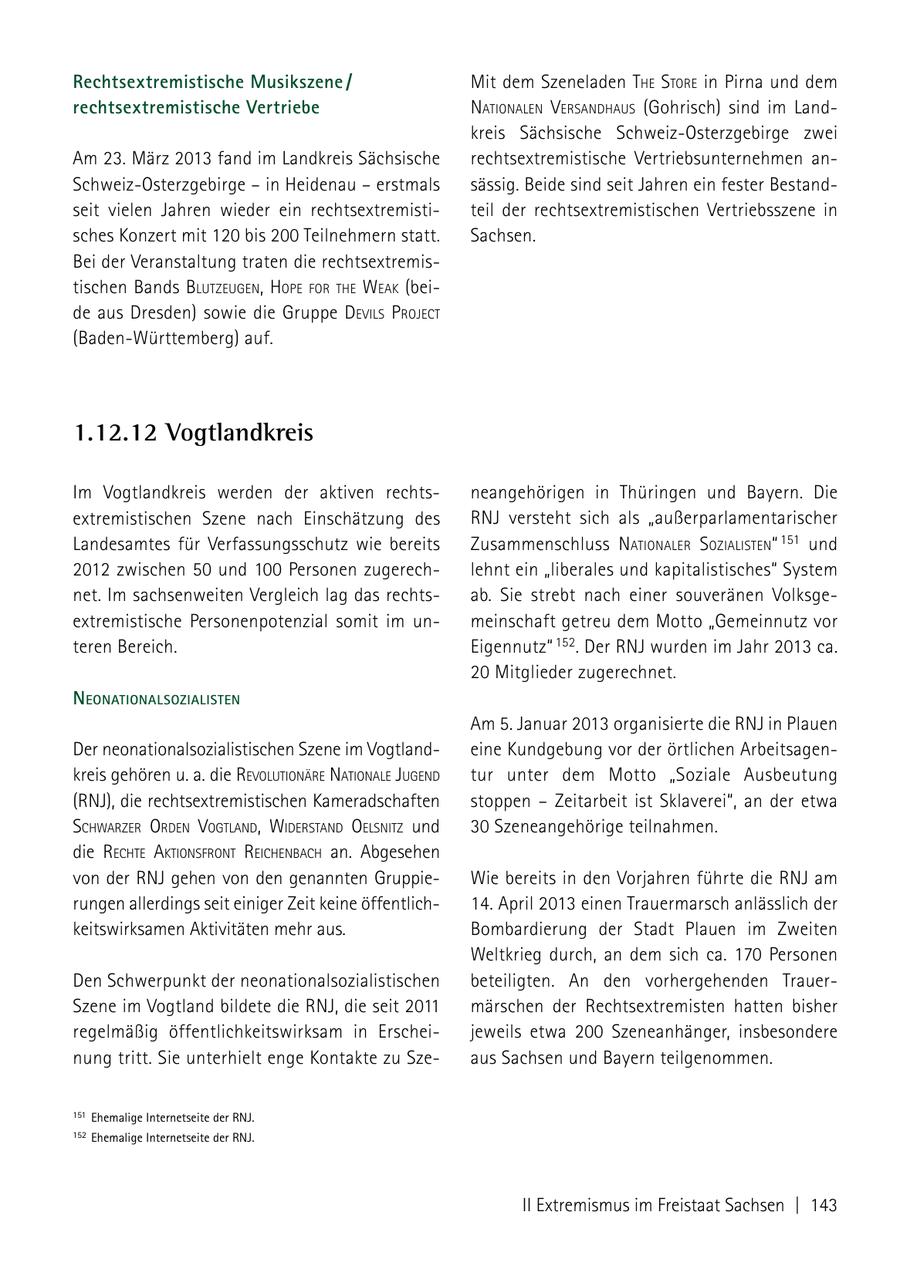 Rechtsextremistische Musikszene / Mit dem Szeneladen the store in Pirna und dem rechtsex tremistische Vertriebe NatioNaleN VersaNdhaus (Gohrisch) sind im Landkreis Sächsische Schweiz-Osterzgebirge zwei Am 23. März 2013 fand im Landkreis Sächsische rechtsextremistische Vertriebsunternehmen anSchweiz-Osterzgebirge - in Heidenau - erstmals sässig. Beide sind seit Jahren ein fester Bestandseit vielen Jahren wieder ein rechtsextremistiteil der rechtsextremistischen Vertriebsszene in sches Konzert mit 120 bis 200 Teilnehmern statt. Sachsen. Bei der Veranstaltung traten die rechtsextremistischen Bands blutzeugeN, hoPe for the Weak (beide aus Dresden) sowie die Gruppe deVils ProJect (Baden-Württemberg) auf. 1.12.12 Vogtlandkreis Im Vogtlandkreis werden der aktiven rechtsneangehörigen in Thüringen und Bayern. Die extremistischen Szene nach Einschätzung des RNJ versteht sich als "außerparlamentarischer Landesamtes für Verfassungsschutz wie bereits Zusammenschluss NatioNaler sozialisteN" 151 und 2012 zwischen 50 und 100 Personen zugerechlehnt ein "liberales und kapitalistisches" System net. Im sachsenweiten Vergleich lag das rechtsab. Sie strebt nach einer souveränen Volksgeextremistische Personenpotenzial somit im unmeinschaft getreu dem Motto "Gemeinnutz vor teren Bereich. Eigennutz" 152. Der RNJ wurden im Jahr 2013 ca. 20 Mitglieder zugerechnet. NeoNatioNalsozialisteN Am 5. Januar 2013 organisierte die RNJ in Plauen Der neonationalsozialistischen Szene im Vogtlandeine Kundgebung vor der örtlichen Arbeitsagenkreis gehören u. a. die reVolutioNäre NatioNale JugeNd tur unter dem Motto "Soziale Ausbeutung (RNJ), die rechtsextremistischen Kameradschaften stoppen - Zeitarbeit ist Sklaverei", an der etwa schWarzer ordeN VogtlaNd, WiderstaNd oelsNitz und 30 Szeneangehörige teilnahmen. die rechte aktioNsfroNt reicheNbach an. Abgesehen von der RNJ gehen von den genannten GruppieWie bereits in den Vorjahren führte die RNJ am rungen allerdings seit einiger Zeit keine öffentlich14. April 2013 einen Trauermarsch anlässlich der keitswirksamen Aktivitäten mehr aus. Bombardierung der Stadt Plauen im Zweiten Weltkrieg durch, an dem sich ca. 170 Personen Den Schwerpunkt der neonationalsozialistischen beteiligten. An den vorhergehenden TrauerSzene im Vogtland bildete die RNJ, die seit 2011 märschen der Rechtsextremisten hatten bisher regelmäßig öffentlichkeitswirksam in Erscheijeweils etwa 200 Szeneanhänger, insbesondere nung tritt. Sie unterhielt enge Kontakte zu Szeaus Sachsen und Bayern teilgenommen. 151 Ehemalige Internetseite der RnJ. 152 Ehemalige Internetseite der RnJ. II Extremismus im Freistaat Sachsen | 143