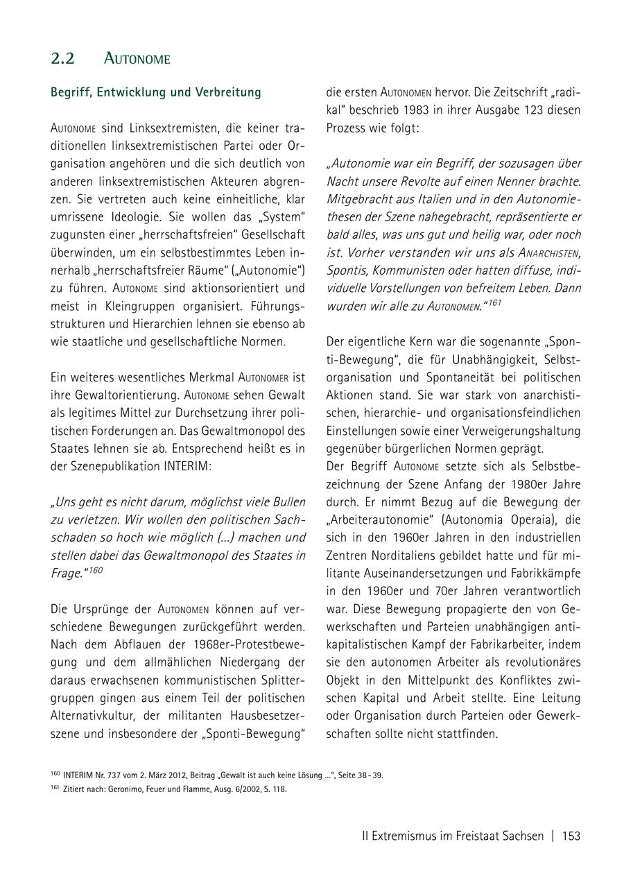 2.2 autoNome Begriff, Entwicklung und Verbreitung die ersten autoNomeN hervor. Die Zeitschrift "radikal" beschrieb 1983 in ihrer Ausgabe 123 diesen autoNome sind Linksextremisten, die keiner traProzess wie folgt: ditionellen linksextremistischen Partei oder Organisation angehören und die sich deutlich von "Autonomie war ein Begriff, der sozusagen über anderen linksextremistischen Akteuren abgrenNacht unsere Revolte auf einen Nenner brachte. zen. Sie vertreten auch keine einheitliche, klar Mitgebracht aus Italien und in den Autonomieumrissene Ideologie. Sie wollen das "System" thesen der Szene nahegebracht, repräsentierte er zugunsten einer "herrschaftsfreien" Gesellschaft bald alles, was uns gut und heilig war, oder noch überwinden, um ein selbstbestimmtes Leben inist. Vorher verstanden wir uns als a NarchisteN , nerhalb "herrschaftsfreier Räume" ("Autonomie") Spontis, Kommunisten oder hatten diffuse, indizu führen. autoNome sind aktionsorientiert und viduelle Vorstellungen von befreitem Leben. Dann meist in Kleingruppen organisiert. Führungswurden wir alle zu autoNomeN." 161 strukturen und Hierarchien lehnen sie ebenso ab wie staatliche und gesellschaftliche Normen. Der eigentliche Kern war die sogenannte "Sponti-Bewegung", die für Unabhängigkeit, SelbstEin weiteres wesentliches Merkmal autoNomer ist organisation und Spontaneität bei politischen ihre Gewaltorientierung. autoNome sehen Gewalt Aktionen stand. Sie war stark von anarchistials legitimes Mittel zur Durchsetzung ihrer polischen, hierarchieund organisationsfeindlichen tischen Forderungen an. Das Gewaltmonopol des Einstellungen sowie einer Verweigerungshaltung Staates lehnen sie ab. Entsprechend heißt es in gegenüber bürgerlichen Normen geprägt. der Szenepublikation INTERIM: Der Begriff autoNome setzte sich als Selbstbezeichnung der Szene Anfang der 1980er Jahre "Uns geht es nicht darum, möglichst viele Bullen durch. Er nimmt Bezug auf die Bewegung der zu verletzen. Wir wollen den politischen Sach"Arbeiterautonomie" (Autonomia Operaia), die schaden so hoch wie möglich (...) machen und sich in den 1960er Jahren in den industriellen stellen dabei das Gewaltmonopol des Staates in Zentren Norditaliens gebildet hatte und für miFrage." 160 litante Auseinandersetzungen und Fabrikkämpfe in den 1960er und 70er Jahren verantwortlich Die Ursprünge der autoNomeN können auf verwar. Diese Bewegung propagierte den von Geschiedene Bewegungen zurückgeführt werden. werkschaften und Parteien unabhängigen antiNach dem Abflauen der 1968er-Protestbewekapitalistischen Kampf der Fabrikarbeiter, indem gung und dem allmählichen Niedergang der sie den autonomen Arbeiter als revolutionäres daraus erwachsenen kommunistischen SplitterObjekt in den Mittelpunkt des Konfliktes zwigruppen gingen aus einem Teil der politischen schen Kapital und Arbeit stellte. Eine Leitung Alternativkultur, der militanten Hausbesetzeroder Organisation durch Parteien oder Gewerkszene und insbesondere der "Sponti-Bewegung" schaften sollte nicht stattfinden. 160 InTERIm nr. 737 vom 2. märz 2012, Beitrag "Gewalt ist auch keine Lösung ...", Seite 38 - 39. 161 Zitiert nach: Geronimo, Feuer und Flamme, Ausg. 6/2002, S. 118. II Extremismus im Freistaat Sachsen | 153