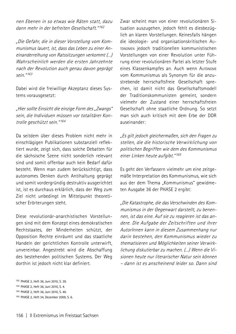 nen Ebenen in so etwas wie Räten statt, dazu Zwar scheint man von einer revolutionären Sidann mehr in der befreiten Gesellschaft." 162 tuation auszugehen, jedoch fehlt es diesbezüglich an klaren Vorstellungen. Keinesfalls hängen "Die Gefahr, die in dieser Vorstellung vom Komdie ideologieund organisationskritischen au munismus lauert, ist, dass das Leben zu einer AntoNomeN jedoch traditionellen kommunistischen einanderreihung von Ratssitzungen verkommt (...) Vorstellungen von einer Revolution unter FühWahrscheinlich werden die ersten Jahrzehnte rung einer revolutionären Partei als letzter Stufe nach der Revolution auch genau davon geprägt eines Klassenkampfes an. Auch wenn autoNome sein." 163 vom Kommunismus als Synonym für die anzustrebende herrschaftsfreie Gesellschaft spreDabei wird die freiwillige Akzeptanz dieses Syschen, ist damit nicht das Gesellschaftsmodell tems vorausgesetzt: der Traditionskommunisten gemeint, sondern vielmehr der Zustand einer herrschaftsfreien "Hier sollte Einsicht die einzige Form des "Zwangs" Gesellschaft ohne staatliche Ordnung. So setzt sein, die Individuen müssen vor totalitärer Konman sich auch kritisch mit dem Erbe der DDR trolle geschützt sein." 164 auseinander: Da seitdem über dieses Problem nicht mehr in "Es gilt jedoch gleichermaßen, sich den Fragen zu einschlägigen Publikationen substanziell reflekstellen, die die historische Verwirklichung von tiert wurde, zeigt sich, dass solche Debatten für politischen Begriffen wie dem des Kommunismus die sächsische Szene nicht sonderlich relevant einer Linken heute aufgibt." 165 sind und somit offenbar auch kein Bedarf dafür besteht. Wenn man zudem berücksichtigt, dass Es geht den Verfassern vielmehr um eine zeitgeautonomes Denken durch Antihaltung geprägt mäße Interpretation des Kommunismus, wie sich und somit vordergründig destruktiv ausgerichtet aus der dem Thema "Kommunismus" gewidmeist, ist es durchaus erklärlich, dass der Weg zum ten Ausgabe 36 der PHASE 2 ergibt: Ziel nicht unbedingt im Mittelpunkt theoretischer Erörterungen steht. "Die Katastrophe, die das Verschwinden des Kommunismus in der Gegenwart darstellt, zu benenDiese revolutionär-anarchistischen Vorstellunnen, ist das eine. Auf sie zu reagieren ist das angen sind mit dem Konzept eines demokratischen dere. Die Aufgabe der Zeitschriften und ihrer Rechtstaates, der Minderheiten schützt, der AutorInnen kann in diesem Zusammenhang nur Opposition Rechte einräumt und das staatliche darin bestehen, den Kommunismus wieder zu Handeln der gerichtlichen Kontrolle unterwirft, thematisieren und Möglichkeiten seiner Verwirkunvereinbar. Angestrebt wird die Abschaffung lichung diskutierbar zu machen. (...) Wenn die Vides bestehenden politischen Systems. Der Weg sionen heute nur literarischer Natur sein können dorthin ist jedoch nicht klar definiert. - dann ist es anscheinend leider so. Dann sind 162 PHASE 2, Heft 36, Juni 2010, S. 39. 163 PHASE 2, Heft 36, Juni 2010, S. 4. 164 PHASE 2, Heft 36, Juni 2010, S. 40. 165 PHASE 2, Heft 34, Dezember 2009, S. 6. 156 | II Extremismus im Freistaat Sachsen