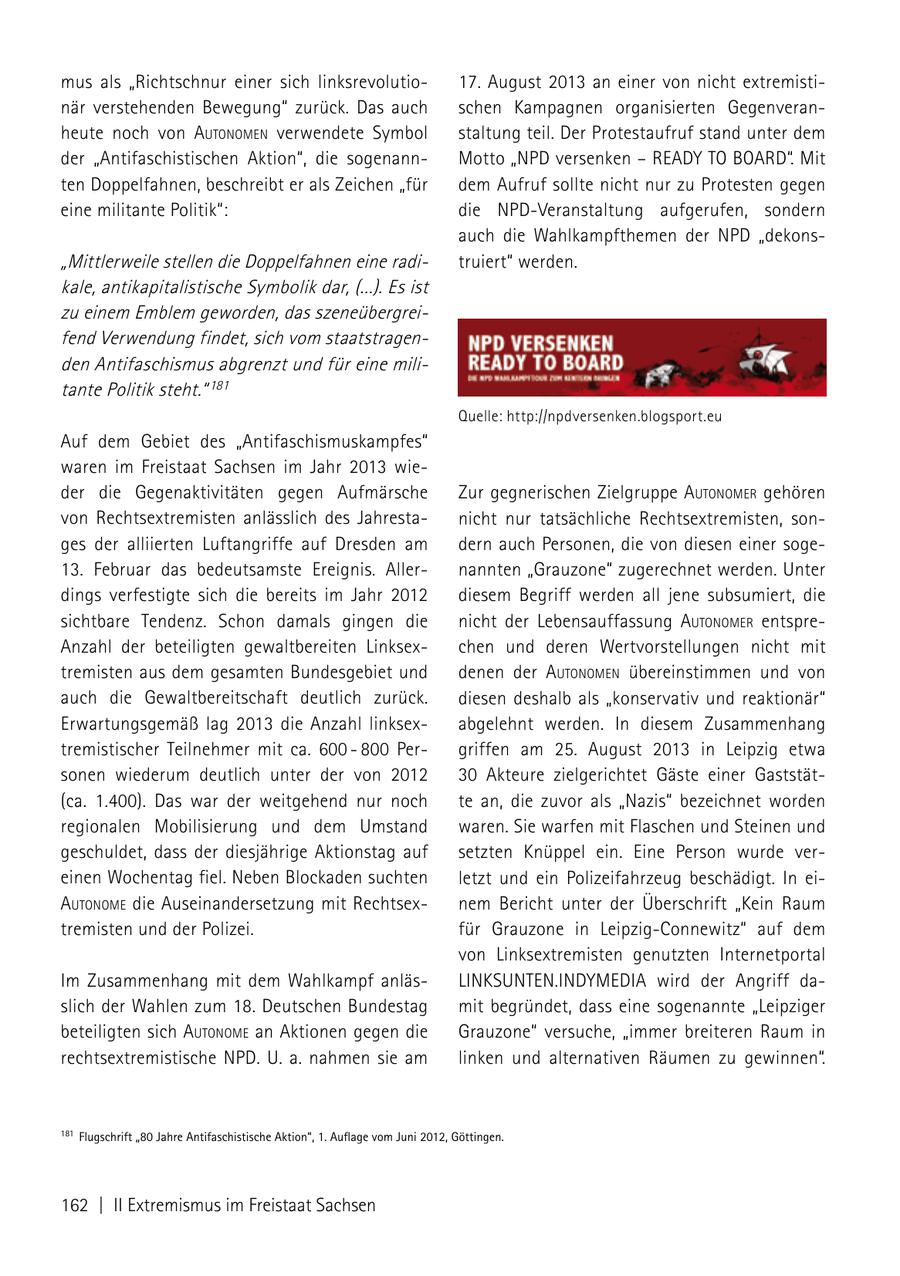 mus als "Richtschnur einer sich linksrevolutio17. August 2013 an einer von nicht extremistinär verstehenden Bewegung" zurück. Das auch schen Kampagnen organisierten Gegenveranheute noch von autoNomeN verwendete Symbol staltung teil. Der Protestaufruf stand unter dem der "Antifaschistischen Aktion", die sogenannMotto "NPD versenken - READY TO BOARD". Mit ten Doppelfahnen, beschreibt er als Zeichen "für dem Aufruf sollte nicht nur zu Protesten gegen eine militante Politik": die NPD-Veranstaltung aufgerufen, sondern auch die Wahlkampfthemen der NPD "dekons"Mittlerweile stellen die Doppelfahnen eine raditruiert" werden. kale, antikapitalistische Symbolik dar, (...). Es ist zu einem Emblem geworden, das szeneübergreifend Verwendung findet, sich vom staatstragenden Antifaschismus abgrenzt und für eine militante Politik steht." 181 Quelle: http://npdversenken.blogsport.eu Auf dem Gebiet des "Antifaschismuskampfes" waren im Freistaat Sachsen im Jahr 2013 wieder die Gegenaktivitäten gegen Aufmärsche Zur gegnerischen Zielgruppe autoNomer gehören von Rechtsextremisten anlässlich des Jahrestanicht nur tatsächliche Rechtsextremisten, songes der alliierten Luftangriffe auf Dresden am dern auch Personen, die von diesen einer soge13. Februar das bedeutsamste Ereignis. Allernannten "Grauzone" zugerechnet werden. Unter dings verfestigte sich die bereits im Jahr 2012 diesem Begriff werden all jene subsumiert, die sichtbare Tendenz. Schon damals gingen die nicht der Lebensauffassung autoNomer entspreAnzahl der beteiligten gewaltbereiten Linksexchen und deren Wertvorstellungen nicht mit tremisten aus dem gesamten Bundesgebiet und denen der autoNomeN übereinstimmen und von auch die Gewaltbereitschaft deutlich zurück. diesen deshalb als "konservativ und reaktionär" Erwartungsgemäß lag 2013 die Anzahl linksexabgelehnt werden. In diesem Zusammenhang tremistischer Teilnehmer mit ca. 600 - 800 Pergriffen am 25. August 2013 in Leipzig etwa sonen wiederum deutlich unter der von 2012 30 Akteure zielgerichtet Gäste einer Gaststät(ca. 1.400). Das war der weitgehend nur noch te an, die zuvor als "Nazis" bezeichnet worden regionalen Mobilisierung und dem Umstand waren. Sie warfen mit Flaschen und Steinen und geschuldet, dass der diesjährige Aktionstag auf setzten Knüppel ein. Eine Person wurde vereinen Wochentag fiel. Neben Blockaden suchten letzt und ein Polizeifahrzeug beschädigt. In eiautoNome die Auseinandersetzung mit Rechtsexnem Bericht unter der Überschrift "Kein Raum tremisten und der Polizei. für Grauzone in Leipzig-Connewitz" auf dem von Linksextremisten genutzten Internetportal Im Zusammenhang mit dem Wahlkampf anläsLINKSUNTEN.INDYMEDIA wird der Angriff daslich der Wahlen zum 18. Deutschen Bundestag mit begründet, dass eine sogenannte "Leipziger beteiligten sich autoNome an Aktionen gegen die Grauzone" versuche, "immer breiteren Raum in rechtsextremistische NPD. U. a. nahmen sie am linken und alternativen Räumen zu gewinnen". 181 Flugschrift "80 Jahre Antifaschistische Aktion", 1. Auflage vom Juni 2012, Göttingen. 162 | II Extremismus im Freistaat Sachsen