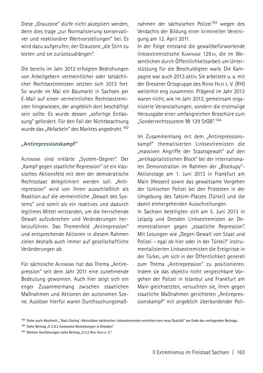 Diese "Grauzone" dürfe nicht akzeptiert werden, nahmen der sächsischen Polizei183 wegen des denn dies trage "zur Normalisierung konservatiVerdachts der Bildung einer kriminellen Vereiniver und reaktionärer Wertvorstellungen" bei. Es gung am 12. April 2011. wird dazu aufgerufen, der Grauzone "die Stirn zu In der Folge entstand die gewaltbefürwortende bieten und sie zurückzudrängen". linksextremistische kamPagNe 129 eV, die im Wesentlichen durch Öffentlichkeitsarbeit um UnterDie bereits im Jahr 2012 erfolgten Bedrohungen stützung für die Beschuldigten warb. Die Kamvon Arbeitgebern vermeintlicher oder tatsächlipagne war auch 2013 aktiv. Sie arbeitete u. a. mit cher Rechtsextremisten setzten sich 2013 fort. der Dresdner Ortsgruppe des roteN hilfe e. V. (RH) So wurde im Mai ein Baumarkt in Sachsen per weiterhin eng zusammen. Prägend im Jahr 2013 E-Mail auf einen vermeintlichen Rechtsextremiwaren nicht, wie im Jahr 2012, gemeinsam orgasten hingewiesen, der angeblich dort beschäftigt nisierte Veranstaltungen, sondern die erstmalige sein sollte. Es wurde dessen "sofortige EntlasHerausgabe einer umfangreichen Broschüre zum sung" gefordert. Für den Fall der Nichtbeachtung "Sonderrechtssystem SSSS 129 StGB". 184 wurde das "Abfackeln" des Marktes angedroht. 182 Im Zusammenhang mit dem "Antirepressions"Antirepressionskampf" kampf" thematisierten Linksextremisten die "massiven Angriffe der Staatsgewalt" auf den autoNome sind erklärte "System-Gegner". Der "antikapitalistischen Block" bei der internationa"Kampf gegen staatliche Repression" ist ein klaslen Demonstration im Rahmen der "Blockupy"sisches Aktionsfeld mit dem der demokratische Aktionstage am 1. Juni 2013 in Frankfurt am Rechtsstaat delegitimiert werden soll. "AntiMain (Hessen) sowie das gewaltsame Vorgehen repression" wird von ihnen ausschließlich als der türkischen Polizei bei den Protesten in der Reaktion auf die vermeintliche "Gewalt des SysUmgebung des Taksim-Platzes (Türkei) und die tems" und somit als ein reaktives und dadurch damit einhergehenden Ausschreitungen. legitimes Mittel verstanden, um die herrschende In Sachsen beteiligten sich am 5. Juni 2013 in Gewalt aufzubrechen und Veränderungen herLeipzig und Dresden Linksextremisten an Debeizuführen. Das Themenfeld "Antirepression" monstrationen gegen "staatliche Repression". und entsprechende Aktionen in diesem Rahmen Mit Losungen wie "Gegen Gewalt von Staat und zielen deshalb auch immer auf gesellschaftliche Polizei - egal ob hier oder in der Türkei!" instruVeränderungen ab. mentalisierten Linksextremisten die Ereignisse in der Türkei, um sich in der Öffentlichkeit generell Für sächsische autoNome hat das Thema "Antirezum Thema "Antirepression" zu positionieren. pression" seit dem Jahr 2011 eine zunehmende Indem sie das objektiv nicht vergleichbare VorBedeutung gewonnen. Auch hier zeigt sich ein gehen der Polizei in Istanbul und Frankfurt am enger Zusammenhang zwischen staatlichen Main gleichsetzten, versuchten sie, ihren gegen Maßnahmen und Aktionen der autonomen Szestaatliche Maßnahmen gerichteten "Antirepresne. Auslöser hierfür waren Durchsuchungsmaßsionskampf" mit angeblich überbordender Poli182 Siehe auch Abschnitt "'nazi-Outing'-Aktivitäten sächsischer Linksextremisten erreichen eine neue Qualität" am Ende des vorliegenden Beitrags. 183 Siehe Beitrag "II 2.9.2 Autonome Bestrebungen in Dresden". 184 Weitere Ausführungen siehe Beitrag "II 2.5 rote hilFe e. V.". II Extremismus im Freistaat Sachsen | 163