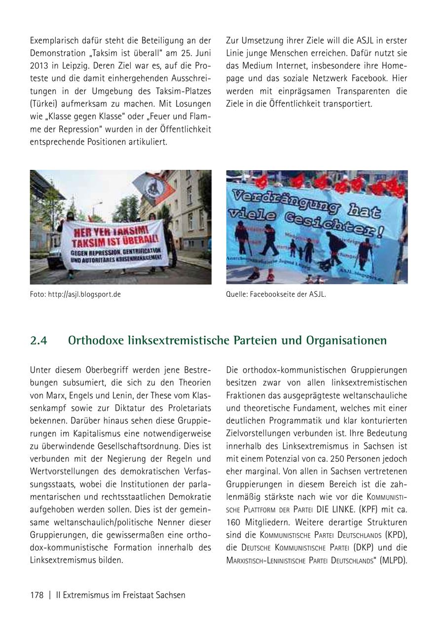 Exemplarisch dafür steht die Beteiligung an der Zur Umsetzung ihrer Ziele will die ASJL in erster Demonstration "Taksim ist überall" am 25. Juni Linie junge Menschen erreichen. Dafür nutzt sie 2013 in Leipzig. Deren Ziel war es, auf die Prodas Medium Internet, insbesondere ihre Hometeste und die damit einhergehenden Ausschreipage und das soziale Netzwerk Facebook. Hier tungen in der Umgebung des Taksim-Platzes werden mit einprägsamen Transparenten die (Türkei) aufmerksam zu machen. Mit Losungen Ziele in die Öffentlichkeit transportiert. wie "Klasse gegen Klasse" oder "Feuer und Flamme der Repression" wurden in der Öffentlichkeit entsprechende Positionen artikuliert. Foto: http://asjl.blogsport.de Quelle: Facebookseite der ASJL. 2.4 Orthodoxe linksextremistische Parteien und Organisationen Unter diesem Oberbegriff werden jene BestreDie orthodox-kommunistischen Gruppierungen bungen subsumiert, die sich zu den Theorien besitzen zwar von allen linksextremistischen von Marx, Engels und Lenin, der These vom KlasFraktionen das ausgeprägteste weltanschauliche senkampf sowie zur Diktatur des Proletariats und theoretische Fundament, welches mit einer bekennen. Darüber hinaus sehen diese Gruppiedeutlichen Programmatik und klar konturierten rungen im Kapitalismus eine notwendigerweise Zielvorstellungen verbunden ist. Ihre Bedeutung zu überwindende Gesellschaftsordnung. Dies ist innerhalb des Linksextremismus in Sachsen ist verbunden mit der Negierung der Regeln und mit einem Potenzial von ca. 250 Personen jedoch Wertvorstellungen des demokratischen Verfaseher marginal. Von allen in Sachsen vertretenen sungsstaats, wobei die Institutionen der parlaGruppierungen in diesem Bereich ist die zahmentarischen und rechtsstaatlichen Demokratie lenmäßig stärkste nach wie vor die kommuNisti aufgehoben werden sollen. Dies ist der gemeinsche Plattform der Partei DIE LINKE. (KPF) mit ca. same weltanschaulich/politische Nenner dieser 160 Mitgliedern. Weitere derartige Strukturen Gruppierungen, die gewissermaßen eine orthosind die kommuNistische Partei deutschlaNds (KPD), dox-kommunistische Formation innerhalb des die deutsche kommuNistische Partei (DKP) und die Linksextremismus bilden. marxistischleNiNistische Partei deutschlaNds" (mlPd). 178 | II Extremismus im Freistaat Sachsen