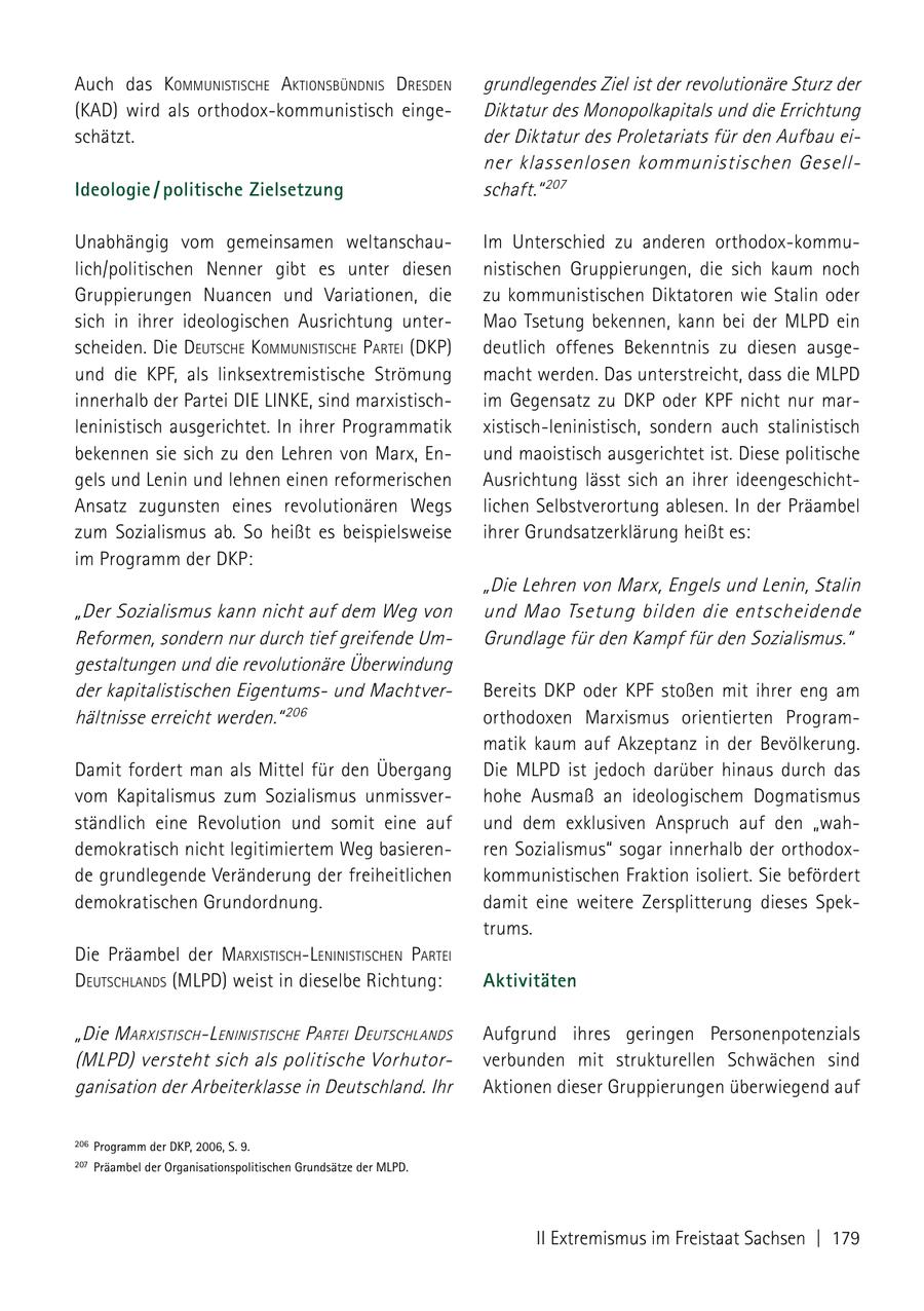 Auch das kommuNistische aktioNsbüNdNis dresdeN grundlegendes Ziel ist der revolutionäre Sturz der (KAD) wird als orthodox-kommunistisch eingeDiktatur des Monopolkapitals und die Errichtung schätzt. der Diktatur des Proletariats für den Aufbau einer klassenlosen kommunistischen GesellIdeologie / politische Zielsetzung schaft." 207 Unabhängig vom gemeinsamen weltanschauIm Unterschied zu anderen orthodox-kommulich/politischen Nenner gibt es unter diesen nistischen Gruppierungen, die sich kaum noch Gruppierungen Nuancen und Variationen, die zu kommunistischen Diktatoren wie Stalin oder sich in ihrer ideologischen Ausrichtung unterMao Tsetung bekennen, kann bei der MLPD ein scheiden. Die deutsche kommuNistische Partei (dkP) deutlich offenes Bekenntnis zu diesen ausgeund die KPF, als linksextremistische Strömung macht werden. Das unterstreicht, dass die MLPD innerhalb der Partei DIE LINKE, sind marxistischim Gegensatz zu DKP oder KPF nicht nur marleninistisch ausgerichtet. In ihrer Programmatik xistisch-leninistisch, sondern auch stalinistisch bekennen sie sich zu den Lehren von Marx, Enund maoistisch ausgerichtet ist. Diese politische gels und Lenin und lehnen einen reformerischen Ausrichtung lässt sich an ihrer ideengeschichtAnsatz zugunsten eines revolutionären Wegs lichen Selbstverortung ablesen. In der Präambel zum Sozialismus ab. So heißt es beispielsweise ihrer Grundsatzerklärung heißt es: im Programm der DKP: "Die Lehren von Marx, Engels und Lenin, Stalin "Der Sozialismus kann nicht auf dem Weg von und Mao Tsetung bilden die entscheidende Reformen, sondern nur durch tief greifende UmGrundlage für den Kampf für den Sozialismus." gestaltungen und die revolutionäre Überwindung der kapitalistischen Eigentumsund MachtverBereits DKP oder KPF stoßen mit ihrer eng am hältnisse erreicht werden." 206 orthodoxen Marxismus orientierten Programmatik kaum auf Akzeptanz in der Bevölkerung. Damit fordert man als Mittel für den Übergang Die MLPD ist jedoch darüber hinaus durch das vom Kapitalismus zum Sozialismus unmissverhohe Ausmaß an ideologischem Dogmatismus ständlich eine Revolution und somit eine auf und dem exklusiven Anspruch auf den "wahdemokratisch nicht legitimiertem Weg basierenren Sozialismus" sogar innerhalb der orthodoxde grundlegende Veränderung der freiheitlichen kommunistischen Fraktion isoliert. Sie befördert demokratischen Grundordnung. damit eine weitere Zersplitterung dieses Spektrums. Die Präambel der marxistischleNiNistischeN Partei deutschlaNds (MLPD) weist in dieselbe Richtung: Aktivitäten "Die m arxistisch l eNiNistische Partei d eutschlaNds Aufgrund ihres geringen Personenpotenzials (mlPd) versteht sich als politische Vorhut orverbunden mit strukturellen Schwächen sind ganisation der Arbeiterklasse in Deutschland. Ihr Aktionen dieser Gruppierungen überwiegend auf 206 Programm der DkP, 2006, S. 9. 207 Präambel der Organisationspolitischen Grundsätze der mLPD. II Extremismus im Freistaat Sachsen | 179