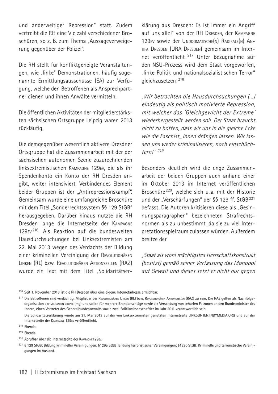und anderweitiger Repression" statt. Zudem klärung aus Dresden: Es ist immer ein Angriff vertreibt die RH eine Vielzahl verschiedener Broauf uns alle!" von der rh dresdeN, der kamPagNe schüren, so z. B. zum Thema "Aussageverweige129eV sowie der uNdogmatische(N) radikale(N) aN rung gegenüber der Polizei". tifa dresdeN (ura dresdeN) gemeinsam im Internet veröffentlicht . 217 Unter Bezugnahme auf Die RH stellt für konfliktgeneigte Veranstaltunden NSU-Prozess wird dem Staat vorgeworfen, gen, wie "linke" Demonstrationen, häufig soge"linke Politik und nationalsozialistischen Terror" nannte Ermittlungsausschüsse (EA) zur Verfügleichzusetzen: 218 gung, welche den Betroffenen als Ansprechpartner dienen und ihnen Anwälte vermitteln. "Wir betrachten die Hausdurchsuchungen (...) eindeutig als politisch motivierte Repression, Die öffentlichen Aktivitäten der mitgliederstärksmit welcher das 'Gleichgewicht der Extreme' ten sächsischen Ortsgruppe Leipzig waren 2013 wiederhergestellt werden soll. Der Staat braucht rückläufig. nicht zu hoffen, dass wir uns in die gleiche Ecke wie die Faschist_innen drängen lassen. Wir lasDie demgegenüber wesentlich aktivere Dresdner sen uns weder kriminalisieren, noch einschüchOrtsgruppe hat die Zusammenarbeit mit der der tern! " 219 sächsischen autonomen Szene zuzurechnenden linksextremistischen kamPagNe 129eV, die als ihr Besonders deutlich wird die enge ZusammenSpendenkonto ein Konto der RH Dresden anarbeit der beiden Gruppen auch anhand einer gibt, weiter intensiviert. Verbindendes Element im Oktober 2013 im Internet veröffentlichen beider Gruppen ist der "Antirepressionskampf". Broschüre 220, welche sich u. a. mit der Historie Gemeinsam wurde eine umfangreiche Broschüre und der "Verschärfungen" der SSSS 129 ff. StGB 221 mit dem Titel "Sonderrechtssystem SSSS 129 StGB" befasst. Die Autoren kritisieren diese als "Gesinherausgegeben. Darüber hinaus nutzte die RH nungsparagraphen" bezeichneten StrafrechtsDresden lange die Internetseite der kamPagNe normen als zu unbestimmt, da sie zu viel Inter129eV 216. Als Reaktion auf die bundesweiten pretationsspielraum zulassen würden. Außerdem Hausdurchsuchungen bei Linksextremisten am besitze der 22. Mai 2013 wegen des Verdachts der Bildung einer kriminellen Vereinigung der reVolutioNäreN "Staat als wohl mächtigstes Herrschaftskonstrukt liNkeN (RL) bzw. reVolutioNäreN aktioNszelleN (RAZ) (besitzt) gemäß seiner Verfassung das Monopol wurde ein Text mit dem Titel "Solidaritätserauf Gewalt und dieses setzt er nicht nur gegen 216 Seit 1. november 2013 ist die RH Dresden über eine eigene Internetadresse erreichbar. 217 Die Betroffenen sind verdächtig, mitglieder der revolutionären linken (RL) bzw. revolutionären Aktionszellen (RAZ) zu sein. Die RAZ gelten als nachfolgeorganisation der MilitAnten gruppe (mg) und sollen für mehrere Brandanschläge sowie die Versendung von scharfen Patronen an den Bundesminister des Innern, einen Vertreter des Generalbundesanwalts sowie zwei Politikwissenschaftler im Jahr 2011 verantwortlich sein. Die Solidaritätserklärung wurde am 31. mai 2013 auf der von Linksextremisten genutzten Internetseite LInkSUnTEn.InDYmEDIA.ORG und auf der Internetseite der kAMpAgne 129ev veröffentlicht. 218 Ebenda. 219 Ebenda. 220 Abrufbar über die Internetseite der kAMpAgne129ev. 221 SS 129 StGB: Bildung krimineller Vereinigungen; SS129a StGB: Bildung terroristischer Vereinigungen; SS129b StGB: kriminelle und terroristische Vereinigungen im Ausland. 182 | II Extremismus im Freistaat Sachsen