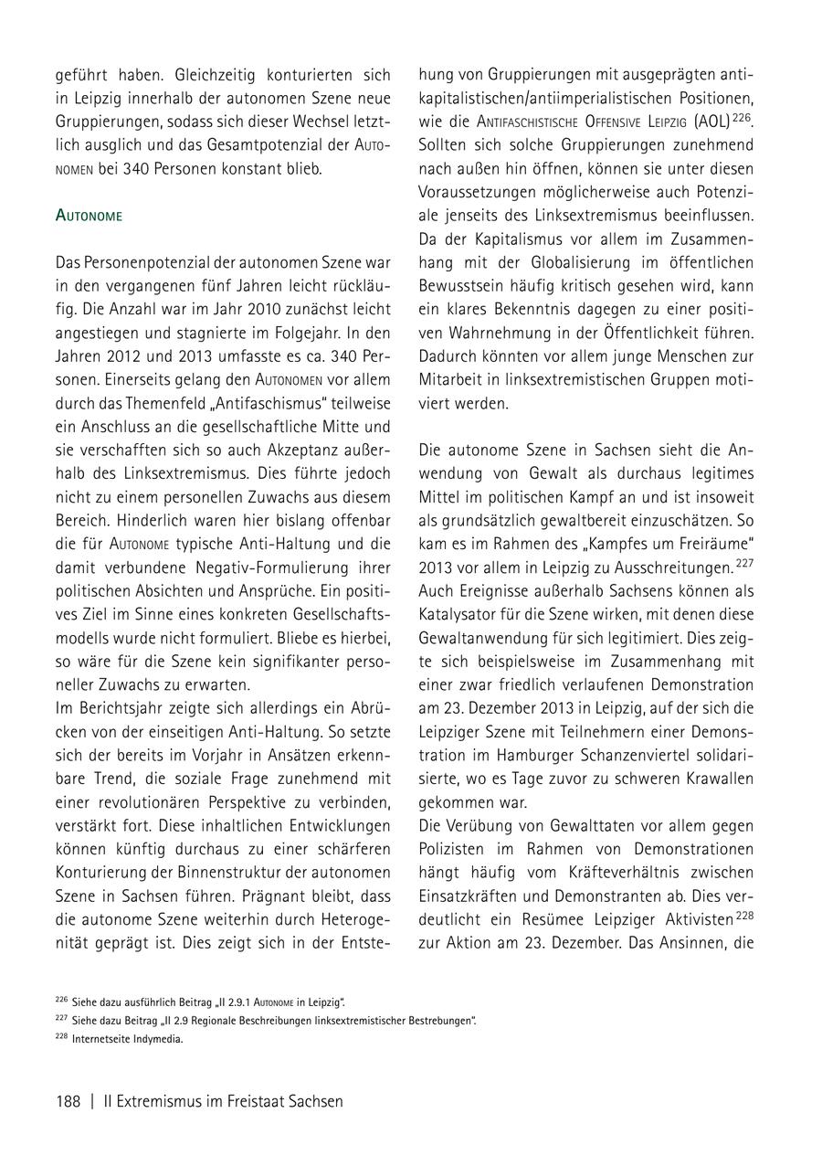 geführt haben. Gleichzeitig konturierten sich hung von Gruppierungen mit ausgeprägten antiin Leipzig innerhalb der autonomen Szene neue kapitalistischen/antiimperialistischen Positionen, Gruppierungen, sodass sich dieser Wechsel letztwie die aNtifaschistische offeNsiVe leiPzig (AOL) 226. lich ausglich und das Gesamtpotenzial der auto Sollten sich solche Gruppierungen zunehmend NomeN bei 340 Personen konstant blieb. nach außen hin öffnen, können sie unter diesen Voraussetzungen möglicherweise auch PotenziautoNome ale jenseits des Linksextremismus beeinflussen. Da der Kapitalismus vor allem im ZusammenDas Personenpotenzial der autonomen Szene war hang mit der Globalisierung im öffentlichen in den vergangenen fünf Jahren leicht rückläuBewusstsein häufig kritisch gesehen wird, kann fig. Die Anzahl war im Jahr 2010 zunächst leicht ein klares Bekenntnis dagegen zu einer positiangestiegen und stagnierte im Folgejahr. In den ven Wahrnehmung in der Öffentlichkeit führen. Jahren 2012 und 2013 umfasste es ca. 340 PerDadurch könnten vor allem junge Menschen zur sonen. Einerseits gelang den autoNomeN vor allem Mitarbeit in linksextremistischen Gruppen motidurch das Themenfeld "Antifaschismus" teilweise viert werden. ein Anschluss an die gesellschaftliche Mitte und sie verschafften sich so auch Akzeptanz außerDie autonome Szene in Sachsen sieht die Anhalb des Linksextremismus. Dies führte jedoch wendung von Gewalt als durchaus legitimes nicht zu einem personellen Zuwachs aus diesem Mittel im politischen Kampf an und ist insoweit Bereich. Hinderlich waren hier bislang offenbar als grundsätzlich gewaltbereit einzuschätzen. So die für autoNome typische Anti-Haltung und die kam es im Rahmen des "Kampfes um Freiräume" damit verbundene Negativ-Formulierung ihrer 2013 vor allem in Leipzig zu Ausschreitungen. 227 politischen Absichten und Ansprüche. Ein positiAuch Ereignisse außerhalb Sachsens können als ves Ziel im Sinne eines konkreten GesellschaftsKatalysator für die Szene wirken, mit denen diese modells wurde nicht formuliert. Bliebe es hierbei, Gewaltanwendung für sich legitimiert. Dies zeigso wäre für die Szene kein signifikanter persote sich beispielsweise im Zusammenhang mit neller Zuwachs zu erwarten. einer zwar friedlich verlaufenen Demonstration Im Berichtsjahr zeigte sich allerdings ein Abrüam 23. Dezember 2013 in Leipzig, auf der sich die cken von der einseitigen Anti-Haltung. So setzte Leipziger Szene mit Teilnehmern einer Demonssich der bereits im Vorjahr in Ansätzen erkenntration im Hamburger Schanzenviertel solidaribare Trend, die soziale Frage zunehmend mit sierte, wo es Tage zuvor zu schweren Krawallen einer revolutionären Perspektive zu verbinden, gekommen war. verstärkt fort. Diese inhaltlichen Entwicklungen Die Verübung von Gewalttaten vor allem gegen können künftig durchaus zu einer schärferen Polizisten im Rahmen von Demonstrationen Konturierung der Binnenstruktur der autonomen hängt häufig vom Kräfteverhältnis zwischen Szene in Sachsen führen. Prägnant bleibt, dass Einsatzkräften und Demonstranten ab. Dies verdie autonome Szene weiterhin durch Heterogedeutlicht ein Resümee Leipziger Aktivisten 228 nität geprägt ist. Dies zeigt sich in der Entstezur Aktion am 23. Dezember. Das Ansinnen, die 226 Siehe dazu ausführlich Beitrag "II 2.9.1 AutonoMe in Leipzig". 227 Siehe dazu Beitrag "II 2.9 Regionale Beschreibungen linksextremistischer Bestrebungen". 228 Internetseite Indymedia. 188 | II Extremismus im Freistaat Sachsen