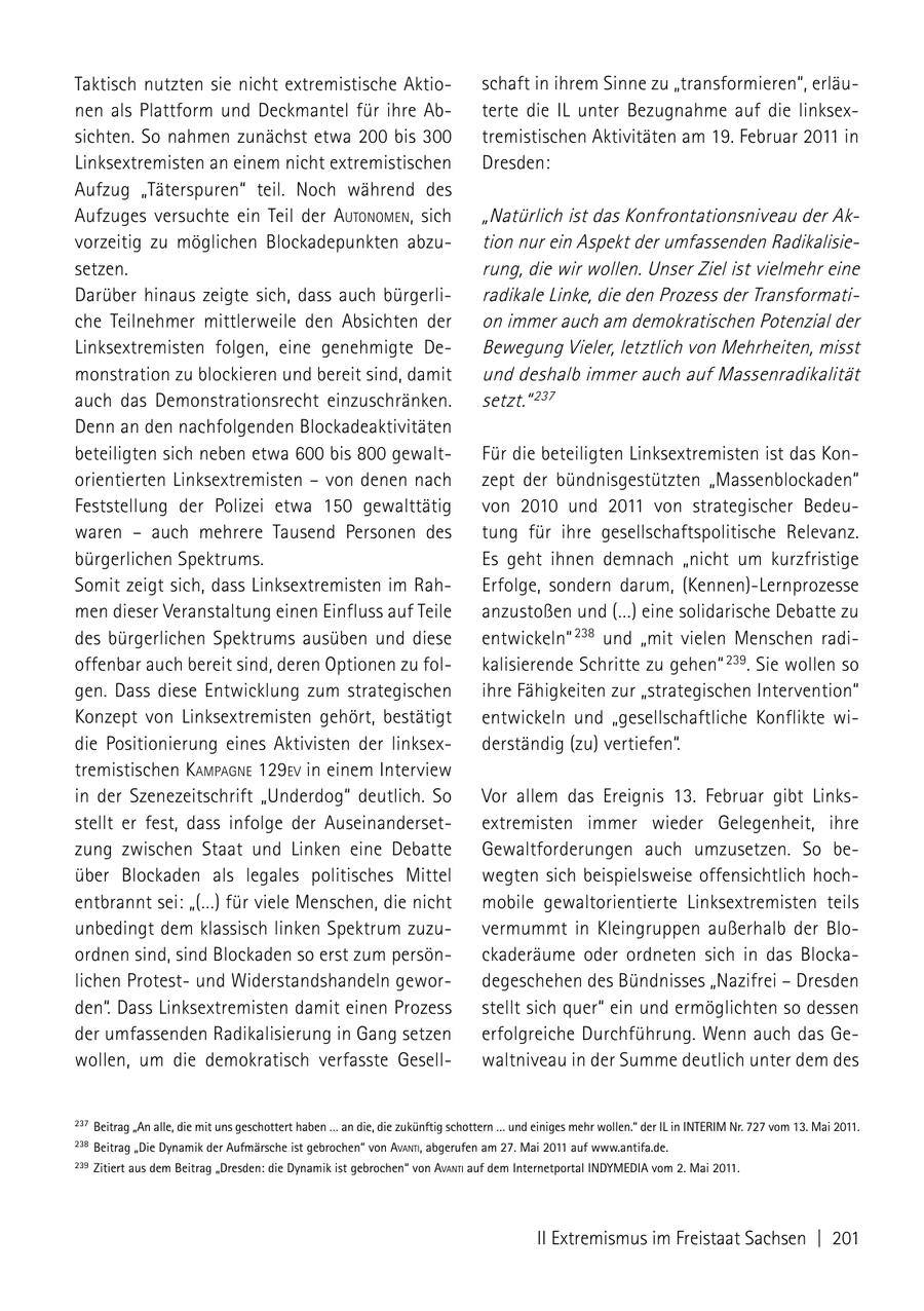 Taktisch nutzten sie nicht extremistische Aktioschaft in ihrem Sinne zu "transformieren", erläunen als Plattform und Deckmantel für ihre Abterte die IL unter Bezugnahme auf die linksexsichten. So nahmen zunächst etwa 200 bis 300 tremistischen Aktivitäten am 19. Februar 2011 in Linksextremisten an einem nicht extremistischen Dresden: Aufzug "Täterspuren" teil. Noch während des Aufzuges versuchte ein Teil der autoNomeN, sich "Natürlich ist das Konfrontationsniveau der Akvorzeitig zu möglichen Blockadepunkten abzution nur ein Aspekt der umfassenden Radikalisiesetzen. rung, die wir wollen. Unser Ziel ist vielmehr eine Darüber hinaus zeigte sich, dass auch bürgerliradikale Linke, die den Prozess der Transformatiche Teilnehmer mittlerweile den Absichten der on immer auch am demokratischen Potenzial der Linksextremisten folgen, eine genehmigte DeBewegung Vieler, letztlich von Mehrheiten, misst monstration zu blockieren und bereit sind, damit und deshalb immer auch auf Massenradikalität auch das Demonstrationsrecht einzuschränken. setzt." 237 Denn an den nachfolgenden Blockadeaktivitäten beteiligten sich neben etwa 600 bis 800 gewaltFür die beteiligten Linksextremisten ist das Konorientierten Linksextremisten - von denen nach zept der bündnisgestützten "Massenblockaden" Feststellung der Polizei etwa 150 gewalttätig von 2010 und 2011 von strategischer Bedeuwaren - auch mehrere Tausend Personen des tung für ihre gesellschaftspolitische Relevanz. bürgerlichen Spektrums. Es geht ihnen demnach "nicht um kurzfristige Somit zeigt sich, dass Linksextremisten im RahErfolge, sondern darum, (Kennen)-Lernprozesse men dieser Veranstaltung einen Einfluss auf Teile anzustoßen und (...) eine solidarische Debatte zu des bürgerlichen Spektrums ausüben und diese entwickeln" 238 und "mit vielen Menschen radioffenbar auch bereit sind, deren Optionen zu folkalisierende Schritte zu gehen" 239. Sie wollen so gen. Dass diese Entwicklung zum strategischen ihre Fähigkeiten zur "strategischen Intervention" Konzept von Linksextremisten gehört, bestätigt entwickeln und "gesellschaftliche Konflikte widie Positionierung eines Aktivisten der linksexderständig (zu) vertiefen". tremistischen kamPagNe 129eV in einem Interview in der Szenezeitschrift "Underdog" deutlich. So Vor allem das Ereignis 13. Februar gibt Linksstellt er fest, dass infolge der Auseinandersetextremisten immer wieder Gelegenheit, ihre zung zwischen Staat und Linken eine Debatte Gewaltforderungen auch umzusetzen. So beüber Blockaden als legales politisches Mittel wegten sich beispielsweise offensichtlich hochentbrannt sei: "(...) für viele Menschen, die nicht mobile gewaltorientierte Linksextremisten teils unbedingt dem klassisch linken Spektrum zuzuvermummt in Kleingruppen außerhalb der Bloordnen sind, sind Blockaden so erst zum persönckaderäume oder ordneten sich in das Blockalichen Protestund Widerstandshandeln gewordegeschehen des Bündnisses "Nazifrei - Dresden den". Dass Linksextremisten damit einen Prozess stellt sich quer" ein und ermöglichten so dessen der umfassenden Radikalisierung in Gang setzen erfolgreiche Durchführung. Wenn auch das Gewollen, um die demokratisch verfasste Gesellwaltniveau in der Summe deutlich unter dem des 237 Beitrag "An alle, die mit uns geschottert haben ... an die, die zukünftig schottern ... und einiges mehr wollen." der IL in InTERIm nr. 727 vom 13. mai 2011. 238 Beitrag "Die Dynamik der Aufmärsche ist gebrochen" von AvAnti, abgerufen am 27. mai 2011 auf www.antifa.de. 239 Zitiert aus dem Beitrag "Dresden: die Dynamik ist gebrochen" von AvAnti auf dem Internetportal InDYmEDIA vom 2. mai 2011. II Extremismus im Freistaat Sachsen | 201
